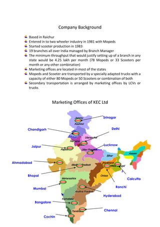 Company Background
       Based in Raichur
       Entered in to two wheeler industry in 1981 with Mopeds
       Started scooter production in 1983
       19 branches all over India managed by Branch Manager
       The minimum throughput that would justify setting up of a branch in any
       state would be 4.25 lakh per month (78 Mopeds or 33 Scooters per
       month or any other combination)
       Marketing offices are located in most of the states
       Mopeds and Scooter are transported by a specially adapted trucks with a
       capacity of either 80 Mopeds or 50 Scooters or combination of both
       Secondary transportation is arranged by marketing offices by LCVs or
       trucks


                        Marketing Offices of KEC Ltd


                                                        Srinagar


       Chandigarh                                            Delhi
                         Srinagar


                                                        Lucknow
         Jaipur
                                                Chan
                                                digar
                                                  h
Ahmadabad

                                                                  J
       Bhopal                                                     ai
                                                                  p Calcutta
                                                                  ur
                                                               Ranchi
            Mumbai
                                             Delhi
                                                        Hyderabad

            Bangalore

                                                        Chennai

                  Cochin
 