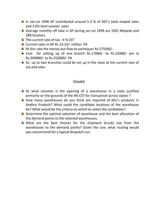 In Jan-Jul 1998 AP contributed around 5.3 % of KEC’s total moped sales
and 3.6% total scooter sales
Average monthly off take in AP during Jan-Jul 1998 are 1925 Mopeds and
288 Scooters
The current rate of tax : 4 % CST
Current sales in AP Rs.14.33/- million PA
At this rate the money out flow to exchequer Rs.573260/-
Cost for setting up of one branch Rs.17000/- to Rs.21000/- pm ie
Rs.204000/- to Rs.252000/- PA
So up to two branches could be set up in the state at the current rate of
tax and sales


                              Issues
At what volumes is the opening of a warehouse in a state justified
primarily on the grounds of the 4% CST for transaction across states ?
How many warehouses do you think are required of KEC’s products in
Andhra Pradesh? What could the candidate locations of the warehouse
be? What would be the criteria on which to select the candidates?
Determine the optimal selection of warehouse and the best allocation of
the demand points to the selected warehouses.
What are the best choices for the shipment (truck) size from the
warehouses to the demand points? Given the size, what routing would
you recommend for a typical despatch run.
 