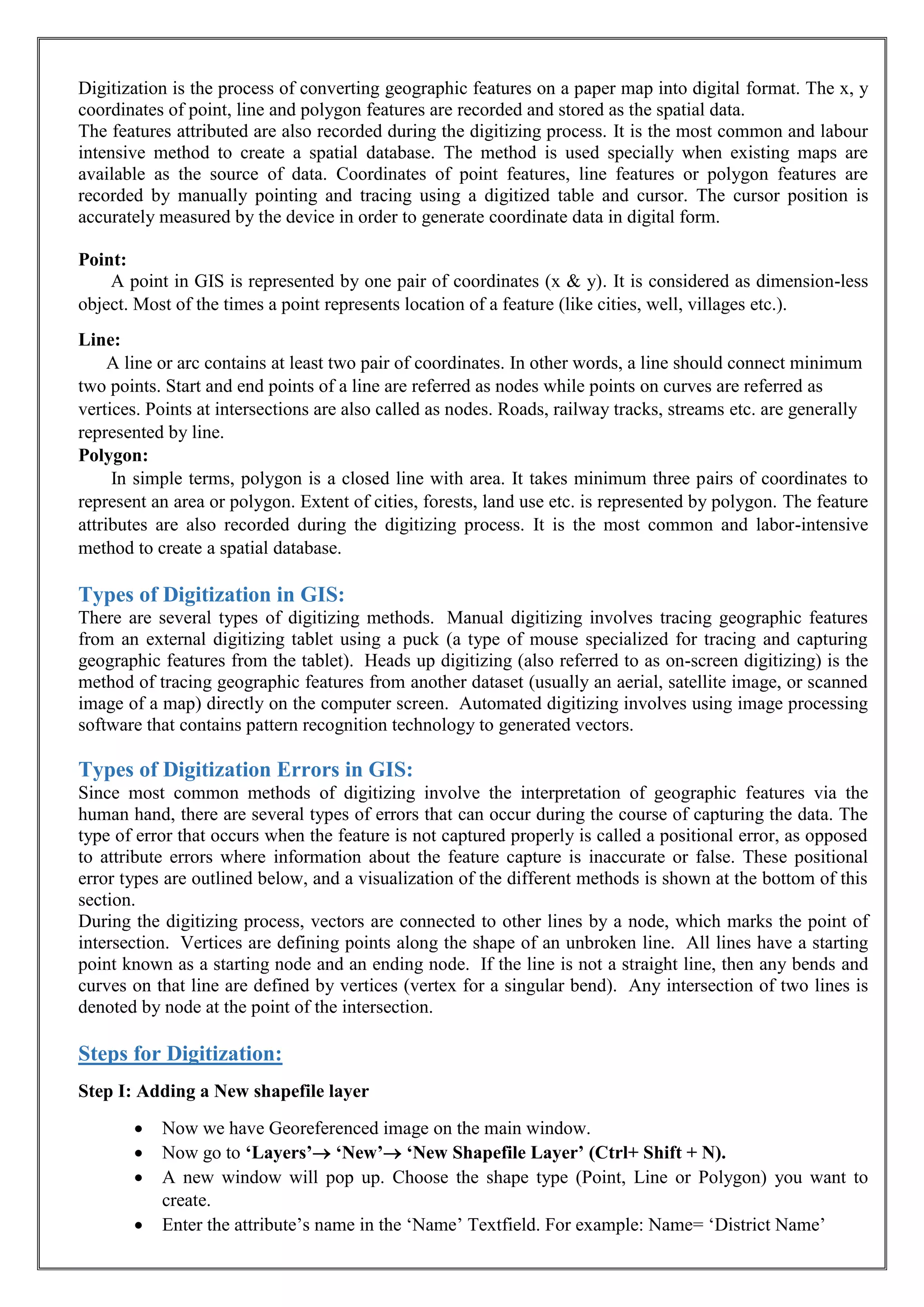 Digitization is the process of converting geographic features on a paper map into digital format. The x, y
coordinates of point, line and polygon features are recorded and stored as the spatial data.
The features attributed are also recorded during the digitizing process. It is the most common and labour
intensive method to create a spatial database. The method is used specially when existing maps are
available as the source of data. Coordinates of point features, line features or polygon features are
recorded by manually pointing and tracing using a digitized table and cursor. The cursor position is
accurately measured by the device in order to generate coordinate data in digital form.
Point:
A point in GIS is represented by one pair of coordinates (x & y). It is considered as dimension-less
object. Most of the times a point represents location of a feature (like cities, well, villages etc.).
Line:
A line or arc contains at least two pair of coordinates. In other words, a line should connect minimum
two points. Start and end points of a line are referred as nodes while points on curves are referred as
vertices. Points at intersections are also called as nodes. Roads, railway tracks, streams etc. are generally
represented by line.
Polygon:
In simple terms, polygon is a closed line with area. It takes minimum three pairs of coordinates to
represent an area or polygon. Extent of cities, forests, land use etc. is represented by polygon. The feature
attributes are also recorded during the digitizing process. It is the most common and labor-intensive
method to create a spatial database.
Types of Digitization in GIS:
There are several types of digitizing methods. Manual digitizing involves tracing geographic features
from an external digitizing tablet using a puck (a type of mouse specialized for tracing and capturing
geographic features from the tablet). Heads up digitizing (also referred to as on-screen digitizing) is the
method of tracing geographic features from another dataset (usually an aerial, satellite image, or scanned
image of a map) directly on the computer screen. Automated digitizing involves using image processing
software that contains pattern recognition technology to generated vectors.
Types of Digitization Errors in GIS:
Since most common methods of digitizing involve the interpretation of geographic features via the
human hand, there are several types of errors that can occur during the course of capturing the data. The
type of error that occurs when the feature is not captured properly is called a positional error, as opposed
to attribute errors where information about the feature capture is inaccurate or false. These positional
error types are outlined below, and a visualization of the different methods is shown at the bottom of this
section.
During the digitizing process, vectors are connected to other lines by a node, which marks the point of
intersection. Vertices are defining points along the shape of an unbroken line. All lines have a starting
point known as a starting node and an ending node. If the line is not a straight line, then any bends and
curves on that line are defined by vertices (vertex for a singular bend). Any intersection of two lines is
denoted by node at the point of the intersection.
Steps for Digitization:
Step I: Adding a New shapefile layer
• Now we have Georeferenced image on the main window.
• Now go to ‘Layers’ ‘New’ ‘New Shapefile Layer’ (Ctrl+ Shift + N).
• A new window will pop up. Choose the shape type (Point, Line or Polygon) you want to
create.
• Enter the attribute’s name in the ‘Name’ Textfield. For example: Name= ‘District Name’
 
