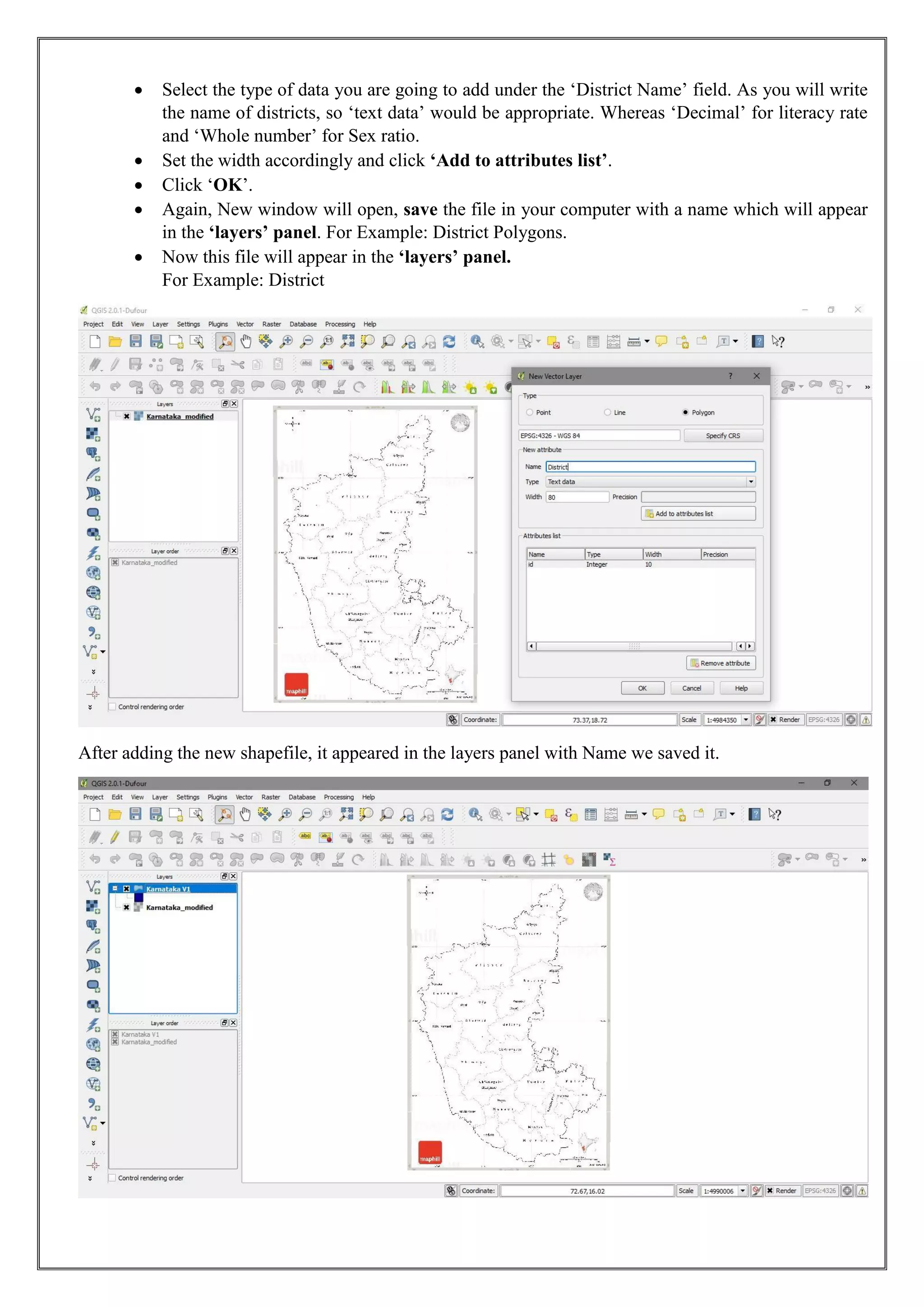 • Select the type of data you are going to add under the ‘District Name’ field. As you will write
the name of districts, so ‘text data’ would be appropriate. Whereas ‘Decimal’ for literacy rate
and ‘Whole number’ for Sex ratio.
• Set the width accordingly and click ‘Add to attributes list’.
• Click ‘OK’.
• Again, New window will open, save the file in your computer with a name which will appear
in the ‘layers’ panel. For Example: District Polygons.
• Now this file will appear in the ‘layers’ panel.
For Example: District
After adding the new shapefile, it appeared in the layers panel with Name we saved it.
 