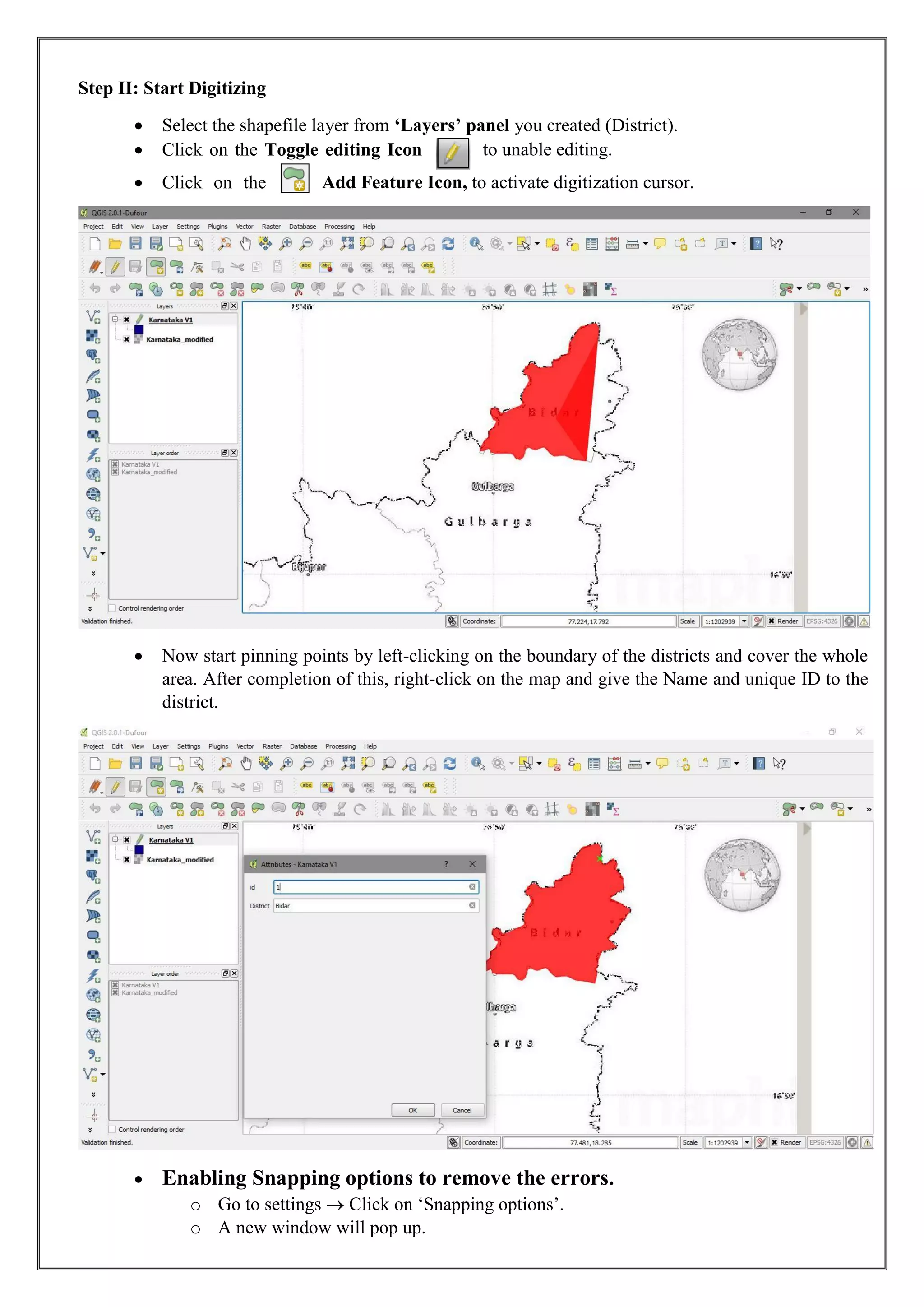 Step II: Start Digitizing
• Select the shapefile layer from ‘Layers’ panel you created (District).
• Click on the Toggle editing Icon to unable editing.
• Click on the Add Feature Icon, to activate digitization cursor.
• Now start pinning points by left-clicking on the boundary of the districts and cover the whole
area. After completion of this, right-click on the map and give the Name and unique ID to the
district.
• Enabling Snapping options to remove the errors.
o Go to settings  Click on ‘Snapping options’.
o A new window will pop up.
 