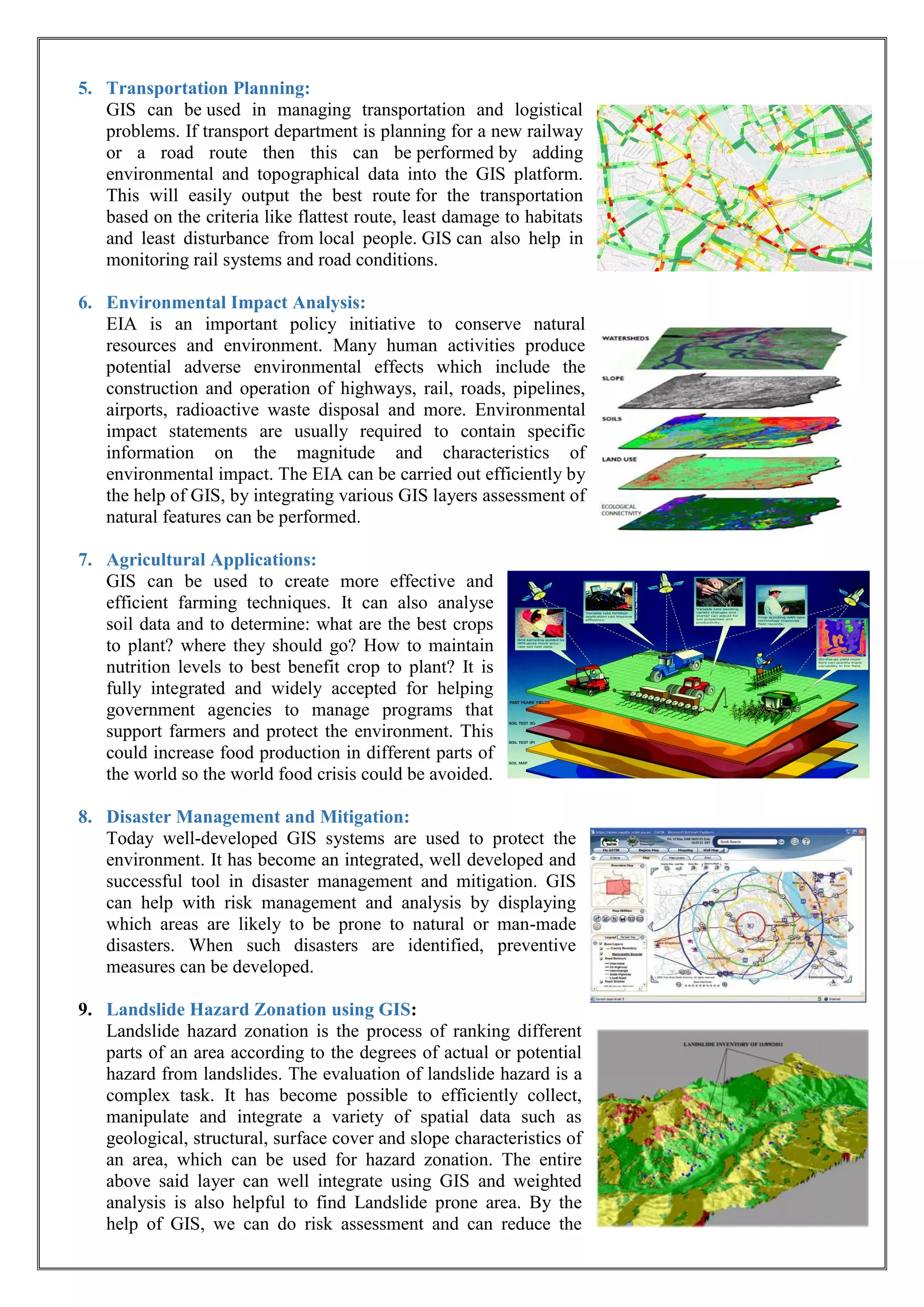 5. Transportation Planning:
GIS can be used in managing transportation and logistical
problems. If transport department is planning for a new railway
or a road route then this can be performed by adding
environmental and topographical data into the GIS platform.
This will easily output the best route for the transportation
based on the criteria like flattest route, least damage to habitats
and least disturbance from local people. GIS can also help in
monitoring rail systems and road conditions.
6. Environmental Impact Analysis:
EIA is an important policy initiative to conserve natural
resources and environment. Many human activities produce
potential adverse environmental effects which include the
construction and operation of highways, rail, roads, pipelines,
airports, radioactive waste disposal and more. Environmental
impact statements are usually required to contain specific
information on the magnitude and characteristics of
environmental impact. The EIA can be carried out efficiently by
the help of GIS, by integrating various GIS layers assessment of
natural features can be performed.
7. Agricultural Applications:
GIS can be used to create more effective and
efficient farming techniques. It can also analyse
soil data and to determine: what are the best crops
to plant? where they should go? How to maintain
nutrition levels to best benefit crop to plant? It is
fully integrated and widely accepted for helping
government agencies to manage programs that
support farmers and protect the environment. This
could increase food production in different parts of
the world so the world food crisis could be avoided.
8. Disaster Management and Mitigation:
Today well-developed GIS systems are used to protect the
environment. It has become an integrated, well developed and
successful tool in disaster management and mitigation. GIS
can help with risk management and analysis by displaying
which areas are likely to be prone to natural or man-made
disasters. When such disasters are identified, preventive
measures can be developed.
9. Landslide Hazard Zonation using GIS:
Landslide hazard zonation is the process of ranking different
parts of an area according to the degrees of actual or potential
hazard from landslides. The evaluation of landslide hazard is a
complex task. It has become possible to efficiently collect,
manipulate and integrate a variety of spatial data such as
geological, structural, surface cover and slope characteristics of
an area, which can be used for hazard zonation. The entire
above said layer can well integrate using GIS and weighted
analysis is also helpful to find Landslide prone area. By the
help of GIS, we can do risk assessment and can reduce the
 