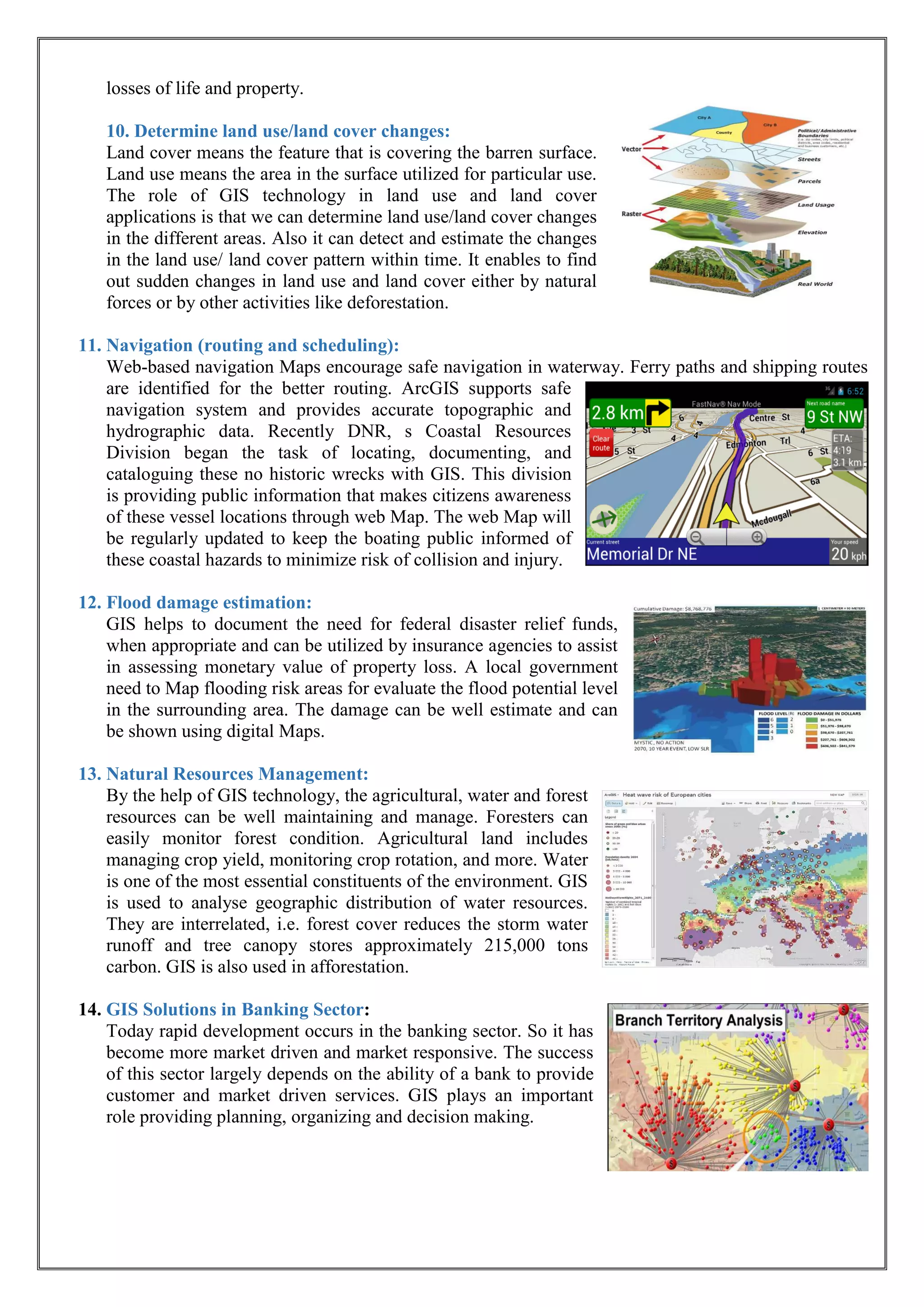 losses of life and property.
10. Determine land use/land cover changes:
Land cover means the feature that is covering the barren surface.
Land use means the area in the surface utilized for particular use.
The role of GIS technology in land use and land cover
applications is that we can determine land use/land cover changes
in the different areas. Also it can detect and estimate the changes
in the land use/ land cover pattern within time. It enables to find
out sudden changes in land use and land cover either by natural
forces or by other activities like deforestation.
11. Navigation (routing and scheduling):
Web-based navigation Maps encourage safe navigation in waterway. Ferry paths and shipping routes
are identified for the better routing. ArcGIS supports safe
navigation system and provides accurate topographic and
hydrographic data. Recently DNR, s Coastal Resources
Division began the task of locating, documenting, and
cataloguing these no historic wrecks with GIS. This division
is providing public information that makes citizens awareness
of these vessel locations through web Map. The web Map will
be regularly updated to keep the boating public informed of
these coastal hazards to minimize risk of collision and injury.
12. Flood damage estimation:
GIS helps to document the need for federal disaster relief funds,
when appropriate and can be utilized by insurance agencies to assist
in assessing monetary value of property loss. A local government
need to Map flooding risk areas for evaluate the flood potential level
in the surrounding area. The damage can be well estimate and can
be shown using digital Maps.
13. Natural Resources Management:
By the help of GIS technology, the agricultural, water and forest
resources can be well maintaining and manage. Foresters can
easily monitor forest condition. Agricultural land includes
managing crop yield, monitoring crop rotation, and more. Water
is one of the most essential constituents of the environment. GIS
is used to analyse geographic distribution of water resources.
They are interrelated, i.e. forest cover reduces the storm water
runoff and tree canopy stores approximately 215,000 tons
carbon. GIS is also used in afforestation.
14. GIS Solutions in Banking Sector:
Today rapid development occurs in the banking sector. So it has
become more market driven and market responsive. The success
of this sector largely depends on the ability of a bank to provide
customer and market driven services. GIS plays an important
role providing planning, organizing and decision making.
 