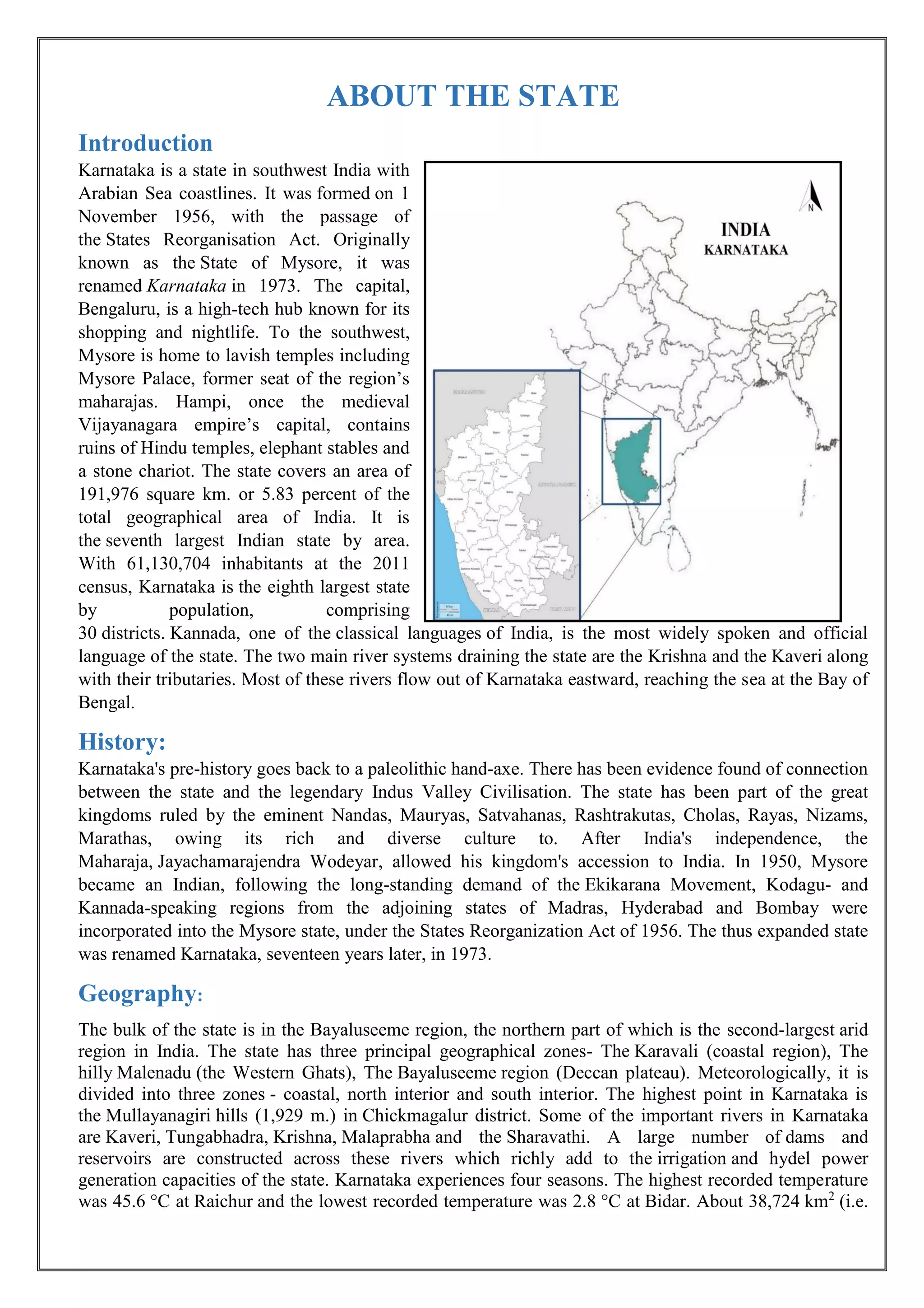ABOUT THE STATE
Introduction
Karnataka is a state in southwest India with
Arabian Sea coastlines. It was formed on 1
November 1956, with the passage of
the States Reorganisation Act. Originally
known as the State of Mysore, it was
renamed Karnataka in 1973. The capital,
Bengaluru, is a high-tech hub known for its
shopping and nightlife. To the southwest,
Mysore is home to lavish temples including
Mysore Palace, former seat of the region’s
maharajas. Hampi, once the medieval
Vijayanagara empire’s capital, contains
ruins of Hindu temples, elephant stables and
a stone chariot. The state covers an area of
191,976 square km. or 5.83 percent of the
total geographical area of India. It is
the seventh largest Indian state by area.
With 61,130,704 inhabitants at the 2011
census, Karnataka is the eighth largest state
by population, comprising
30 districts. Kannada, one of the classical languages of India, is the most widely spoken and official
language of the state. The two main river systems draining the state are the Krishna and the Kaveri along
with their tributaries. Most of these rivers flow out of Karnataka eastward, reaching the sea at the Bay of
Bengal.
History:
Karnataka's pre-history goes back to a paleolithic hand-axe. There has been evidence found of connection
between the state and the legendary Indus Valley Civilisation. The state has been part of the great
kingdoms ruled by the eminent Nandas, Mauryas, Satvahanas, Rashtrakutas, Cholas, Rayas, Nizams,
Marathas, owing its rich and diverse culture to. After India's independence, the
Maharaja, Jayachamarajendra Wodeyar, allowed his kingdom's accession to India. In 1950, Mysore
became an Indian, following the long-standing demand of the Ekikarana Movement, Kodagu- and
Kannada-speaking regions from the adjoining states of Madras, Hyderabad and Bombay were
incorporated into the Mysore state, under the States Reorganization Act of 1956. The thus expanded state
was renamed Karnataka, seventeen years later, in 1973.
Geography:
The bulk of the state is in the Bayaluseeme region, the northern part of which is the second-largest arid
region in India. The state has three principal geographical zones- The Karavali (coastal region), The
hilly Malenadu (the Western Ghats), The Bayaluseeme region (Deccan plateau). Meteorologically, it is
divided into three zones - coastal, north interior and south interior. The highest point in Karnataka is
the Mullayanagiri hills (1,929 m.) in Chickmagalur district. Some of the important rivers in Karnataka
are Kaveri, Tungabhadra, Krishna, Malaprabha and the Sharavathi. A large number of dams and
reservoirs are constructed across these rivers which richly add to the irrigation and hydel power
generation capacities of the state. Karnataka experiences four seasons. The highest recorded temperature
was 45.6 °C at Raichur and the lowest recorded temperature was 2.8 °C at Bidar. About 38,724 km2
(i.e.
 