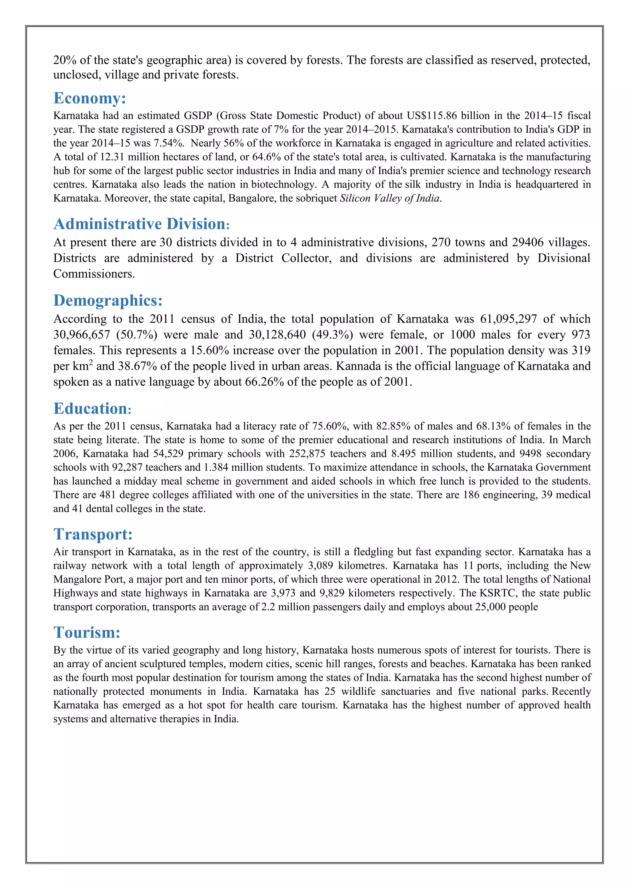 20% of the state's geographic area) is covered by forests. The forests are classified as reserved, protected,
unclosed, village and private forests.
Economy:
Karnataka had an estimated GSDP (Gross State Domestic Product) of about US$115.86 billion in the 2014–15 fiscal
year. The state registered a GSDP growth rate of 7% for the year 2014–2015. Karnataka's contribution to India's GDP in
the year 2014–15 was 7.54%. Nearly 56% of the workforce in Karnataka is engaged in agriculture and related activities.
A total of 12.31 million hectares of land, or 64.6% of the state's total area, is cultivated. Karnataka is the manufacturing
hub for some of the largest public sector industries in India and many of India's premier science and technology research
centres. Karnataka also leads the nation in biotechnology. A majority of the silk industry in India is headquartered in
Karnataka. Moreover, the state capital, Bangalore, the sobriquet Silicon Valley of India.
Administrative Division:
At present there are 30 districts divided in to 4 administrative divisions, 270 towns and 29406 villages.
Districts are administered by a District Collector, and divisions are administered by Divisional
Commissioners.
Demographics:
According to the 2011 census of India, the total population of Karnataka was 61,095,297 of which
30,966,657 (50.7%) were male and 30,128,640 (49.3%) were female, or 1000 males for every 973
females. This represents a 15.60% increase over the population in 2001. The population density was 319
per km2
and 38.67% of the people lived in urban areas. Kannada is the official language of Karnataka and
spoken as a native language by about 66.26% of the people as of 2001.
Education:
As per the 2011 census, Karnataka had a literacy rate of 75.60%, with 82.85% of males and 68.13% of females in the
state being literate. The state is home to some of the premier educational and research institutions of India. In March
2006, Karnataka had 54,529 primary schools with 252,875 teachers and 8.495 million students, and 9498 secondary
schools with 92,287 teachers and 1.384 million students. To maximize attendance in schools, the Karnataka Government
has launched a midday meal scheme in government and aided schools in which free lunch is provided to the students.
There are 481 degree colleges affiliated with one of the universities in the state. There are 186 engineering, 39 medical
and 41 dental colleges in the state.
Transport:
Air transport in Karnataka, as in the rest of the country, is still a fledgling but fast expanding sector. Karnataka has a
railway network with a total length of approximately 3,089 kilometres. Karnataka has 11 ports, including the New
Mangalore Port, a major port and ten minor ports, of which three were operational in 2012. The total lengths of National
Highways and state highways in Karnataka are 3,973 and 9,829 kilometers respectively. The KSRTC, the state public
transport corporation, transports an average of 2.2 million passengers daily and employs about 25,000 people
Tourism:
By the virtue of its varied geography and long history, Karnataka hosts numerous spots of interest for tourists. There is
an array of ancient sculptured temples, modern cities, scenic hill ranges, forests and beaches. Karnataka has been ranked
as the fourth most popular destination for tourism among the states of India. Karnataka has the second highest number of
nationally protected monuments in India. Karnataka has 25 wildlife sanctuaries and five national parks. Recently
Karnataka has emerged as a hot spot for health care tourism. Karnataka has the highest number of approved health
systems and alternative therapies in India.
 