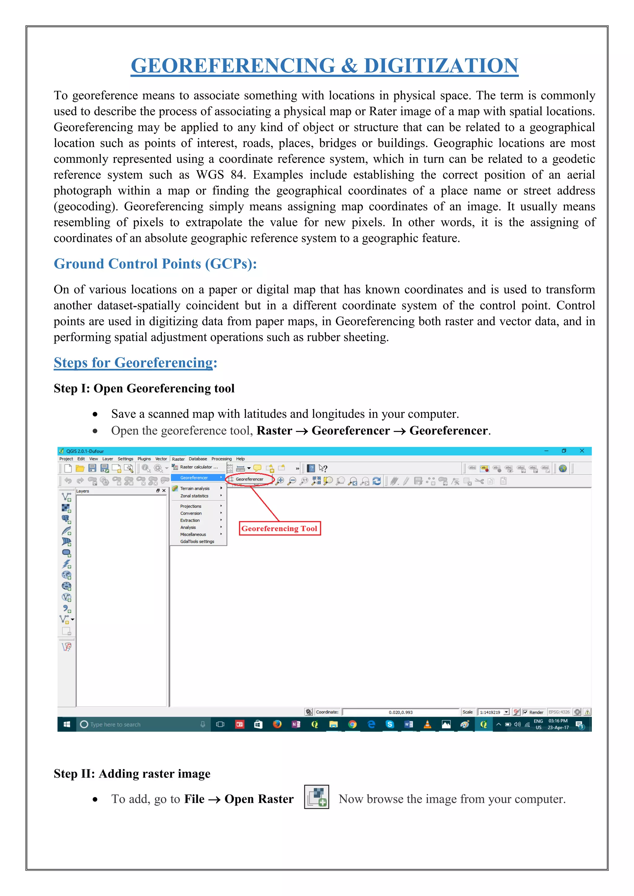 GEOREFERENCING & DIGITIZATION
To georeference means to associate something with locations in physical space. The term is commonly
used to describe the process of associating a physical map or Rater image of a map with spatial locations.
Georeferencing may be applied to any kind of object or structure that can be related to a geographical
location such as points of interest, roads, places, bridges or buildings. Geographic locations are most
commonly represented using a coordinate reference system, which in turn can be related to a geodetic
reference system such as WGS 84. Examples include establishing the correct position of an aerial
photograph within a map or finding the geographical coordinates of a place name or street address
(geocoding). Georeferencing simply means assigning map coordinates of an image. It usually means
resembling of pixels to extrapolate the value for new pixels. In other words, it is the assigning of
coordinates of an absolute geographic reference system to a geographic feature.
Ground Control Points (GCPs):
On of various locations on a paper or digital map that has known coordinates and is used to transform
another dataset-spatially coincident but in a different coordinate system of the control point. Control
points are used in digitizing data from paper maps, in Georeferencing both raster and vector data, and in
performing spatial adjustment operations such as rubber sheeting.
Steps for Georeferencing:
Step I: Open Georeferencing tool
• Save a scanned map with latitudes and longitudes in your computer.
• Open the georeference tool, Raster  Georeferencer  Georeferencer.
Step II: Adding raster image
• To add, go to File  Open Raster Now browse the image from your computer.
 