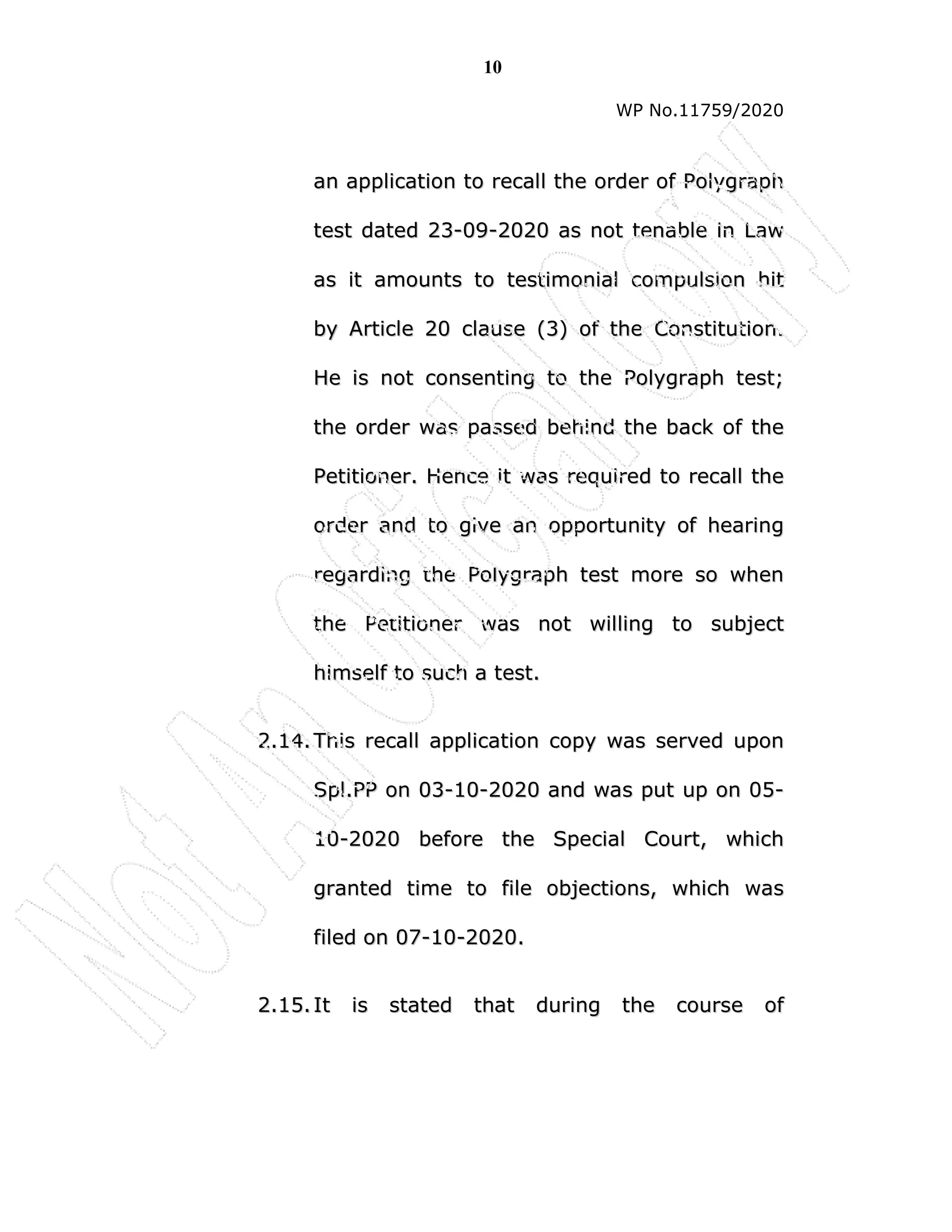 10
WP No.11759/2020
a
an
n a
ap
pp
pl
li
ic
ca
at
ti
io
on
n t
to
o r
re
ec
ca
al
ll
l t
th
he
e o
or
rd
de
er
r o
of
f P
Po
ol
ly
yg
gr
ra
ap
ph
h
t
te
es
st
t d
da
at
te
ed
d 2
23
3-
-0
09
9-
-2
20
02
20
0 a
as
s n
no
ot
t t
te
en
na
ab
bl
le
e i
in
n L
La
aw
w
a
as
s i
it
t a
am
mo
ou
un
nt
ts
s t
to
o t
te
es
st
ti
im
mo
on
ni
ia
al
l c
co
om
mp
pu
ul
ls
si
io
on
n h
hi
it
t
b
by
y A
Ar
rt
ti
ic
cl
le
e 2
20
0 c
cl
la
au
us
se
e (
(3
3)
) o
of
f t
th
he
e C
Co
on
ns
st
ti
it
tu
ut
ti
io
on
n.
.
H
He
e i
is
s n
no
ot
t c
co
on
ns
se
en
nt
ti
in
ng
g t
to
o t
th
he
e P
Po
ol
ly
yg
gr
ra
ap
ph
h t
te
es
st
t;
;
t
th
he
e o
or
rd
de
er
r w
wa
as
s p
pa
as
ss
se
ed
d b
be
eh
hi
in
nd
d t
th
he
e b
ba
ac
ck
k o
of
f t
th
he
e
P
Pe
et
ti
it
ti
io
on
ne
er
r.
. H
He
en
nc
ce
e i
it
t w
wa
as
s r
re
eq
qu
ui
ir
re
ed
d t
to
o r
re
ec
ca
al
ll
l t
th
he
e
o
or
rd
de
er
r a
an
nd
d t
to
o g
gi
iv
ve
e a
an
n o
op
pp
po
or
rt
tu
un
ni
it
ty
y o
of
f h
he
ea
ar
ri
in
ng
g
r
re
eg
ga
ar
rd
di
in
ng
g t
th
he
e P
Po
ol
ly
yg
gr
ra
ap
ph
h t
te
es
st
t m
mo
or
re
e s
so
o w
wh
he
en
n
t
th
he
e P
Pe
et
ti
it
ti
io
on
ne
er
r w
wa
as
s n
no
ot
t w
wi
il
ll
li
in
ng
g t
to
o s
su
ub
bj
je
ec
ct
t
h
hi
im
ms
se
el
lf
f t
to
o s
su
uc
ch
h a
a t
te
es
st
t.
.
2
2.
.1
14
4.
. T
Th
hi
is
s r
re
ec
ca
al
ll
l a
ap
pp
pl
li
ic
ca
at
ti
io
on
n c
co
op
py
y w
wa
as
s s
se
er
rv
ve
ed
d u
up
po
on
n
S
Sp
pl
l.
.P
PP
P o
on
n 0
03
3-
-1
10
0-
-2
20
02
20
0 a
an
nd
d w
wa
as
s p
pu
ut
t u
up
p o
on
n 0
05
5-
-
1
10
0-
-2
20
02
20
0 b
be
ef
fo
or
re
e t
th
he
e S
Sp
pe
ec
ci
ia
al
l C
Co
ou
ur
rt
t,
, w
wh
hi
ic
ch
h
g
gr
ra
an
nt
te
ed
d t
ti
im
me
e t
to
o f
fi
il
le
e o
ob
bj
je
ec
ct
ti
io
on
ns
s,
, w
wh
hi
ic
ch
h w
wa
as
s
f
fi
il
le
ed
d o
on
n 0
07
7-
-1
10
0-
-2
20
02
20
0.
.
2
2.
.1
15
5.
. I
It
t i
is
s s
st
ta
at
te
ed
d t
th
ha
at
t d
du
ur
ri
in
ng
g t
th
he
e c
co
ou
ur
rs
se
e o
of
f
 