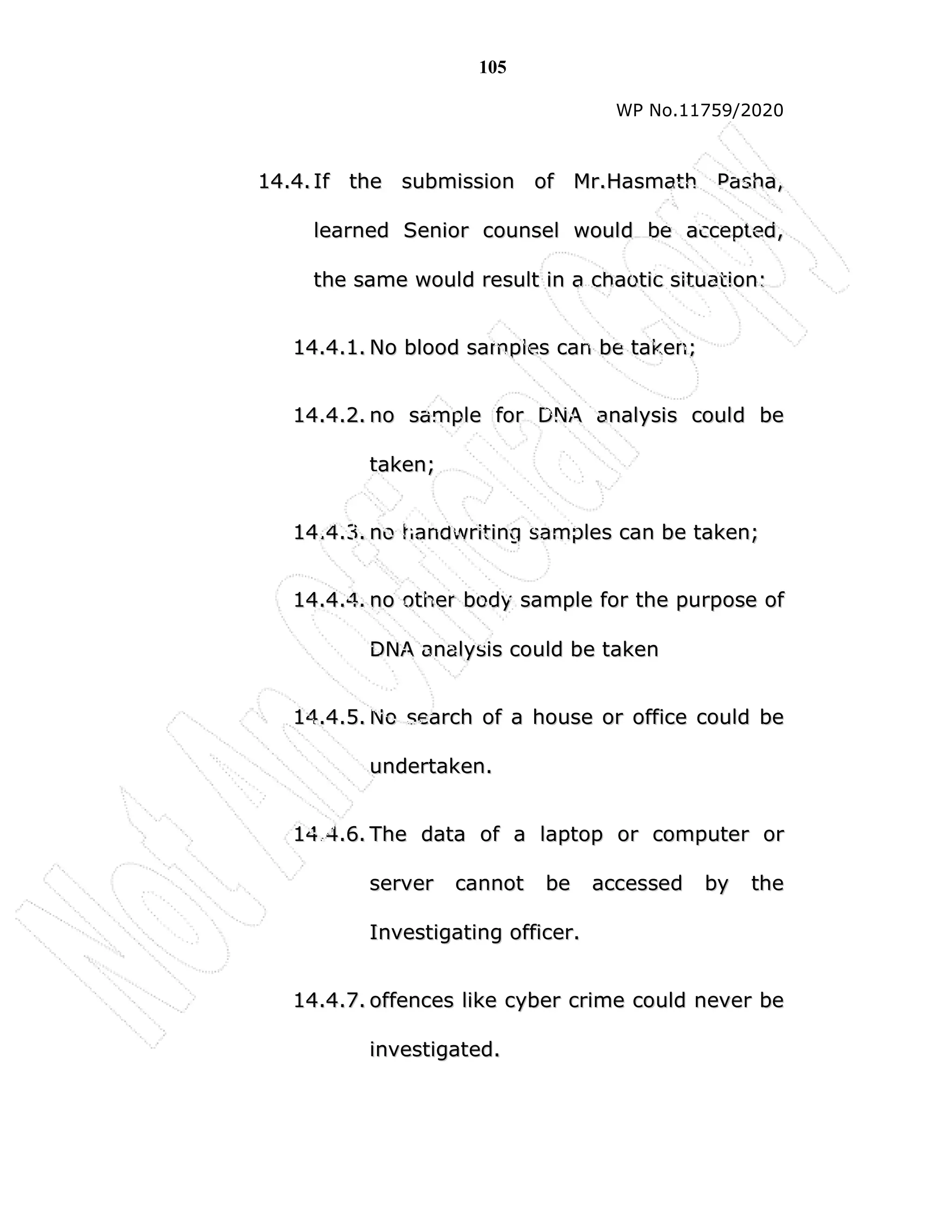 105
WP No.11759/2020
1
14
4.
.4
4.
. I
If
f t
th
he
e s
su
ub
bm
mi
is
ss
si
io
on
n o
of
f M
Mr
r.
.H
Ha
as
sm
ma
at
th
h P
Pa
as
sh
ha
a,
,
l
le
ea
ar
rn
ne
ed
d S
Se
en
ni
io
or
r c
co
ou
un
ns
se
el
l w
wo
ou
ul
ld
d b
be
e a
ac
cc
ce
ep
pt
te
ed
d,
,
t
th
he
e s
sa
am
me
e w
wo
ou
ul
ld
d r
re
es
su
ul
lt
t i
in
n a
a c
ch
ha
ao
ot
ti
ic
c s
si
it
tu
ua
at
ti
io
on
n:
:
1
14
4.
.4
4.
.1
1.
. N
No
o b
bl
lo
oo
od
d s
sa
am
mp
pl
le
es
s c
ca
an
n b
be
e t
ta
ak
ke
en
n;
;
1
14
4.
.4
4.
.2
2.
. n
no
o s
sa
am
mp
pl
le
e f
fo
or
r D
DN
NA
A a
an
na
al
ly
ys
si
is
s c
co
ou
ul
ld
d b
be
e
t
ta
ak
ke
en
n;
;
1
14
4.
.4
4.
.3
3.
. n
no
o h
ha
an
nd
dw
wr
ri
it
ti
in
ng
g s
sa
am
mp
pl
le
es
s c
ca
an
n b
be
e t
ta
ak
ke
en
n;
;
1
14
4.
.4
4.
.4
4.
. n
no
o o
ot
th
he
er
r b
bo
od
dy
y s
sa
am
mp
pl
le
e f
fo
or
r t
th
he
e p
pu
ur
rp
po
os
se
e o
of
f
D
DN
NA
A a
an
na
al
ly
ys
si
is
s c
co
ou
ul
ld
d b
be
e t
ta
ak
ke
en
n
1
14
4.
.4
4.
.5
5.
. N
No
o s
se
ea
ar
rc
ch
h o
of
f a
a h
ho
ou
us
se
e o
or
r o
of
ff
fi
ic
ce
e c
co
ou
ul
ld
d b
be
e
u
un
nd
de
er
rt
ta
ak
ke
en
n.
.
1
14
4.
.4
4.
.6
6.
. T
Th
he
e d
da
at
ta
a o
of
f a
a l
la
ap
pt
to
op
p o
or
r c
co
om
mp
pu
ut
te
er
r o
or
r
s
se
er
rv
ve
er
r c
ca
an
nn
no
ot
t b
be
e a
ac
cc
ce
es
ss
se
ed
d b
by
y t
th
he
e
I
In
nv
ve
es
st
ti
ig
ga
at
ti
in
ng
g o
of
ff
fi
ic
ce
er
r.
.
1
14
4.
.4
4.
.7
7.
. o
of
ff
fe
en
nc
ce
es
s l
li
ik
ke
e c
cy
yb
be
er
r c
cr
ri
im
me
e c
co
ou
ul
ld
d n
ne
ev
ve
er
r b
be
e
i
in
nv
ve
es
st
ti
ig
ga
at
te
ed
d.
.
 