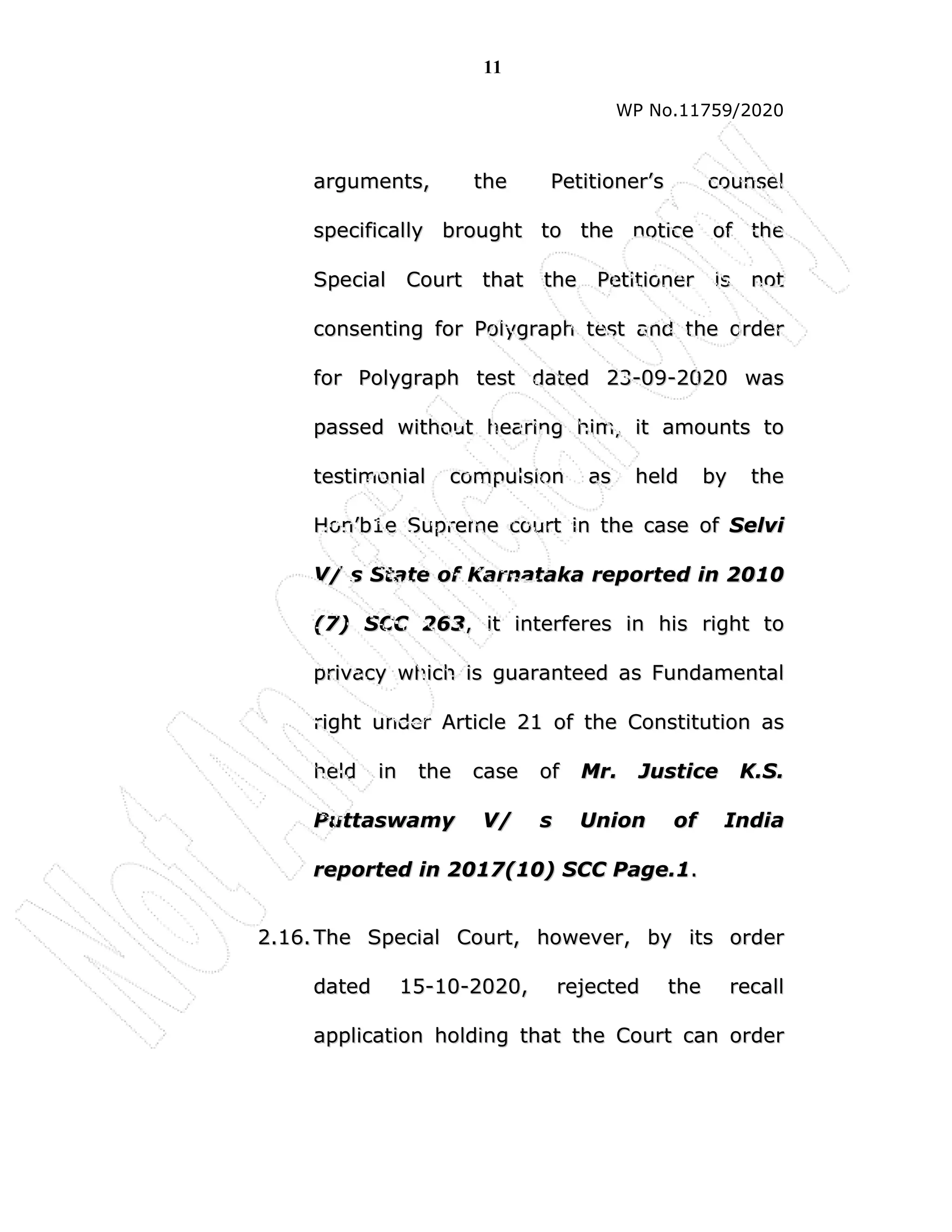 11
WP No.11759/2020
a
ar
rg
gu
um
me
en
nt
ts
s,
, t
th
he
e P
Pe
et
ti
it
ti
io
on
ne
er
r’
’s
s c
co
ou
un
ns
se
el
l
s
sp
pe
ec
ci
if
fi
ic
ca
al
ll
ly
y b
br
ro
ou
ug
gh
ht
t t
to
o t
th
he
e n
no
ot
ti
ic
ce
e o
of
f t
th
he
e
S
Sp
pe
ec
ci
ia
al
l C
Co
ou
ur
rt
t t
th
ha
at
t t
th
he
e P
Pe
et
ti
it
ti
io
on
ne
er
r i
is
s n
no
ot
t
c
co
on
ns
se
en
nt
ti
in
ng
g f
fo
or
r P
Po
ol
ly
yg
gr
ra
ap
ph
h t
te
es
st
t a
an
nd
d t
th
he
e o
or
rd
de
er
r
f
fo
or
r P
Po
ol
ly
yg
gr
ra
ap
ph
h t
te
es
st
t d
da
at
te
ed
d 2
23
3-
-0
09
9-
-2
20
02
20
0 w
wa
as
s
p
pa
as
ss
se
ed
d w
wi
it
th
ho
ou
ut
t h
he
ea
ar
ri
in
ng
g h
hi
im
m,
, i
it
t a
am
mo
ou
un
nt
ts
s t
to
o
t
te
es
st
ti
im
mo
on
ni
ia
al
l c
co
om
mp
pu
ul
ls
si
io
on
n a
as
s h
he
el
ld
d b
by
y t
th
he
e
H
Ho
on
n’
’b
b1
1e
e S
Su
up
pr
re
em
me
e c
co
ou
ur
rt
t i
in
n t
th
he
e c
ca
as
se
e o
of
f S
Se
el
lv
vi
i
V
V/
/ s
s S
St
ta
at
te
e o
of
f K
Ka
ar
rn
na
at
ta
ak
ka
a r
re
ep
po
or
rt
te
ed
d i
in
n 2
20
01
10
0
(
(7
7)
) S
SC
CC
C 2
26
63
3,
, i
it
t i
in
nt
te
er
rf
fe
er
re
es
s i
in
n h
hi
is
s r
ri
ig
gh
ht
t t
to
o
p
pr
ri
iv
va
ac
cy
y w
wh
hi
ic
ch
h i
is
s g
gu
ua
ar
ra
an
nt
te
ee
ed
d a
as
s F
Fu
un
nd
da
am
me
en
nt
ta
al
l
r
ri
ig
gh
ht
t u
un
nd
de
er
r A
Ar
rt
ti
ic
cl
le
e 2
21
1 o
of
f t
th
he
e C
Co
on
ns
st
ti
it
tu
ut
ti
io
on
n a
as
s
h
he
el
ld
d i
in
n t
th
he
e c
ca
as
se
e o
of
f M
Mr
r.
. J
Ju
us
st
ti
ic
ce
e K
K.
.S
S.
.
P
Pu
ut
tt
ta
as
sw
wa
am
my
y V
V/
/ s
s U
Un
ni
io
on
n o
of
f I
In
nd
di
ia
a
r
re
ep
po
or
rt
te
ed
d i
in
n 2
20
01
17
7(
(1
10
0)
) S
SC
CC
C P
Pa
ag
ge
e.
.1
1.
.
2
2.
.1
16
6.
. T
Th
he
e S
Sp
pe
ec
ci
ia
al
l C
Co
ou
ur
rt
t,
, h
ho
ow
we
ev
ve
er
r,
, b
by
y i
it
ts
s o
or
rd
de
er
r
d
da
at
te
ed
d 1
15
5-
-1
10
0-
-2
20
02
20
0,
, r
re
ej
je
ec
ct
te
ed
d t
th
he
e r
re
ec
ca
al
ll
l
a
ap
pp
pl
li
ic
ca
at
ti
io
on
n h
ho
ol
ld
di
in
ng
g t
th
ha
at
t t
th
he
e C
Co
ou
ur
rt
t c
ca
an
n o
or
rd
de
er
r
 