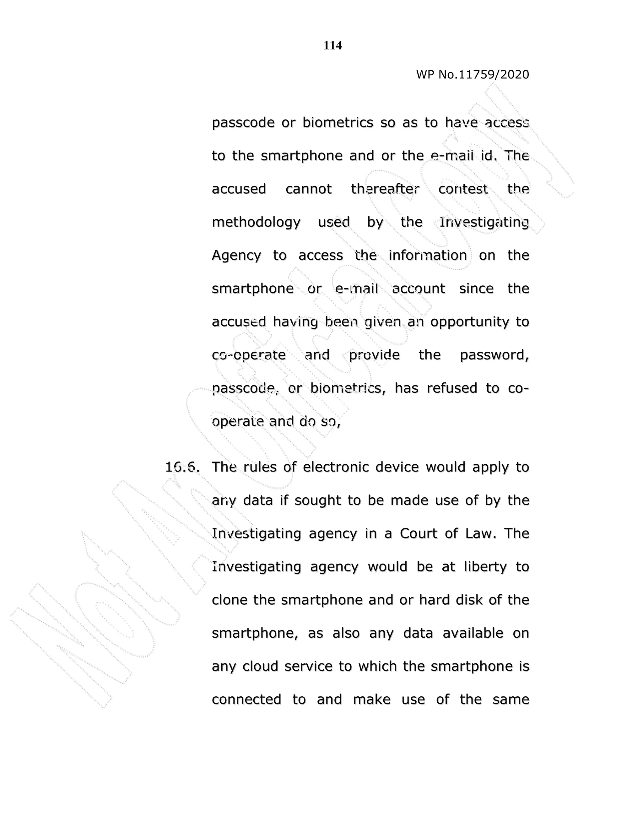 114
WP No.11759/2020
p
pa
as
ss
sc
co
od
de
e o
or
r b
bi
io
om
me
et
tr
ri
ic
cs
s s
so
o a
as
s t
to
o h
ha
av
ve
e a
ac
cc
ce
es
ss
s
t
to
o t
th
he
e s
sm
ma
ar
rt
tp
ph
ho
on
ne
e a
an
nd
d o
or
r t
th
he
e e
e-
-m
ma
ai
il
l i
id
d.
. T
Th
he
e
a
ac
cc
cu
us
se
ed
d c
ca
an
nn
no
ot
t t
th
he
er
re
ea
af
ft
te
er
r c
co
on
nt
te
es
st
t t
th
he
e
m
me
et
th
ho
od
do
ol
lo
og
gy
y u
us
se
ed
d b
by
y t
th
he
e I
In
nv
ve
es
st
ti
ig
ga
at
ti
in
ng
g
A
Ag
ge
en
nc
cy
y t
to
o a
ac
cc
ce
es
ss
s t
th
he
e i
in
nf
fo
or
rm
ma
at
ti
io
on
n o
on
n t
th
he
e
s
sm
ma
ar
rt
tp
ph
ho
on
ne
e o
or
r e
e-
-m
ma
ai
il
l a
ac
cc
co
ou
un
nt
t s
si
in
nc
ce
e t
th
he
e
a
ac
cc
cu
us
se
ed
d h
ha
av
vi
in
ng
g b
be
ee
en
n g
gi
iv
ve
en
n a
an
n o
op
pp
po
or
rt
tu
un
ni
it
ty
y t
to
o
c
co
o-
-o
op
pe
er
ra
at
te
e a
an
nd
d p
pr
ro
ov
vi
id
de
e t
th
he
e p
pa
as
ss
sw
wo
or
rd
d,
,
p
pa
as
ss
sc
co
od
de
e,
, o
or
r b
bi
io
om
me
et
tr
ri
ic
cs
s,
, h
ha
as
s r
re
ef
fu
us
se
ed
d t
to
o c
co
o-
-
o
op
pe
er
ra
at
te
e a
an
nd
d d
do
o s
so
o,
,
1
16
6.
.6
6.
. T
Th
he
e r
ru
ul
le
es
s o
of
f e
el
le
ec
ct
tr
ro
on
ni
ic
c d
de
ev
vi
ic
ce
e w
wo
ou
ul
ld
d a
ap
pp
pl
ly
y t
to
o
a
an
ny
y d
da
at
ta
a i
if
f s
so
ou
ug
gh
ht
t t
to
o b
be
e m
ma
ad
de
e u
us
se
e o
of
f b
by
y t
th
he
e
I
In
nv
ve
es
st
ti
ig
ga
at
ti
in
ng
g a
ag
ge
en
nc
cy
y i
in
n a
a C
Co
ou
ur
rt
t o
of
f L
La
aw
w.
. T
Th
he
e
I
In
nv
ve
es
st
ti
ig
ga
at
ti
in
ng
g a
ag
ge
en
nc
cy
y w
wo
ou
ul
ld
d b
be
e a
at
t l
li
ib
be
er
rt
ty
y t
to
o
c
cl
lo
on
ne
e t
th
he
e s
sm
ma
ar
rt
tp
ph
ho
on
ne
e a
an
nd
d o
or
r h
ha
ar
rd
d d
di
is
sk
k o
of
f t
th
he
e
s
sm
ma
ar
rt
tp
ph
ho
on
ne
e,
, a
as
s a
al
ls
so
o a
an
ny
y d
da
at
ta
a a
av
va
ai
il
la
ab
bl
le
e o
on
n
a
an
ny
y c
cl
lo
ou
ud
d s
se
er
rv
vi
ic
ce
e t
to
o w
wh
hi
ic
ch
h t
th
he
e s
sm
ma
ar
rt
tp
ph
ho
on
ne
e i
is
s
c
co
on
nn
ne
ec
ct
te
ed
d t
to
o a
an
nd
d m
ma
ak
ke
e u
us
se
e o
of
f t
th
he
e s
sa
am
me
e
 