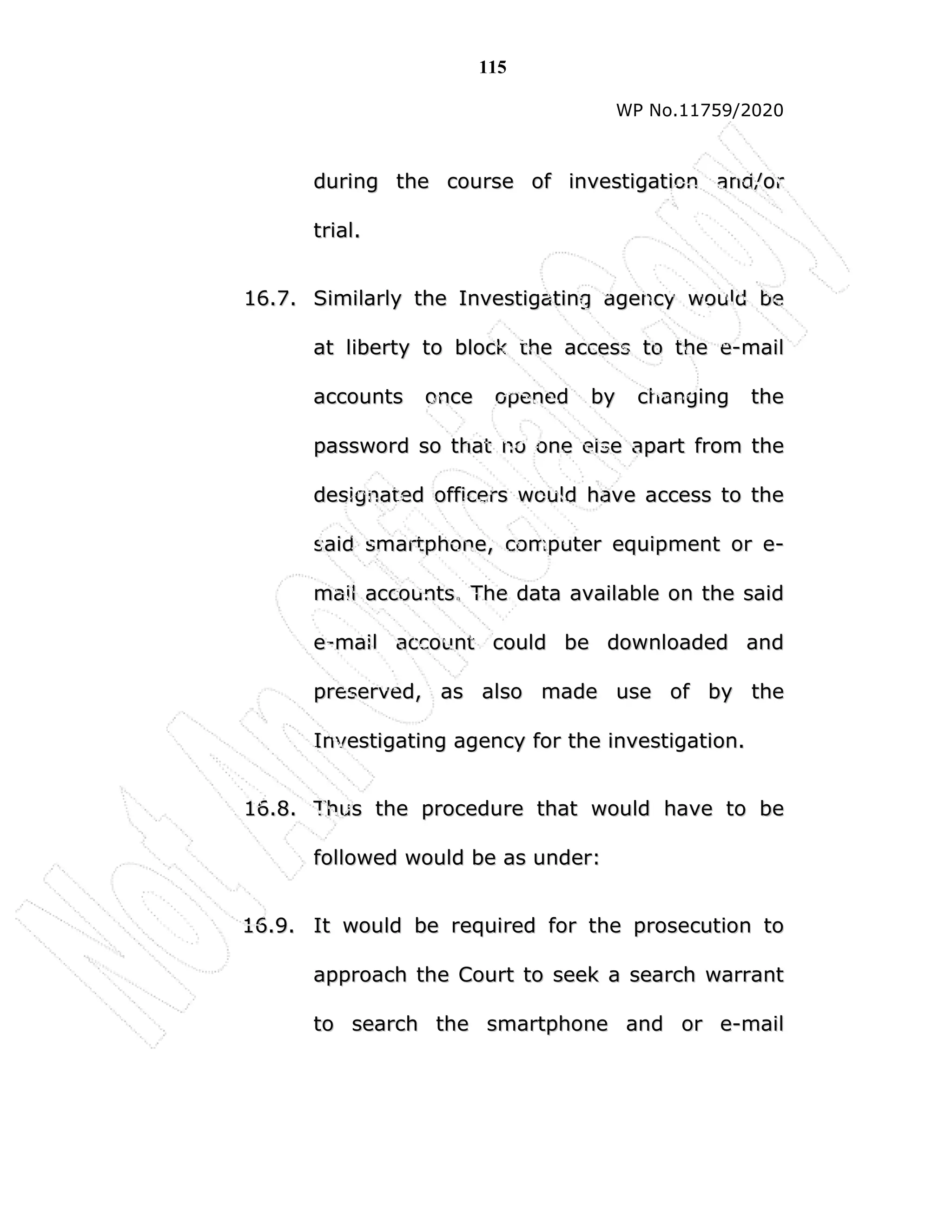 115
WP No.11759/2020
d
du
ur
ri
in
ng
g t
th
he
e c
co
ou
ur
rs
se
e o
of
f i
in
nv
ve
es
st
ti
ig
ga
at
ti
io
on
n a
an
nd
d/
/o
or
r
t
tr
ri
ia
al
l.
.
1
16
6.
.7
7.
. S
Si
im
mi
il
la
ar
rl
ly
y t
th
he
e I
In
nv
ve
es
st
ti
ig
ga
at
ti
in
ng
g a
ag
ge
en
nc
cy
y w
wo
ou
ul
ld
d b
be
e
a
at
t l
li
ib
be
er
rt
ty
y t
to
o b
bl
lo
oc
ck
k t
th
he
e a
ac
cc
ce
es
ss
s t
to
o t
th
he
e e
e-
-m
ma
ai
il
l
a
ac
cc
co
ou
un
nt
ts
s o
on
nc
ce
e o
op
pe
en
ne
ed
d b
by
y c
ch
ha
an
ng
gi
in
ng
g t
th
he
e
p
pa
as
ss
sw
wo
or
rd
d s
so
o t
th
ha
at
t n
no
o o
on
ne
e e
el
ls
se
e a
ap
pa
ar
rt
t f
fr
ro
om
m t
th
he
e
d
de
es
si
ig
gn
na
at
te
ed
d o
of
ff
fi
ic
ce
er
rs
s w
wo
ou
ul
ld
d h
ha
av
ve
e a
ac
cc
ce
es
ss
s t
to
o t
th
he
e
s
sa
ai
id
d s
sm
ma
ar
rt
tp
ph
ho
on
ne
e,
, c
co
om
mp
pu
ut
te
er
r e
eq
qu
ui
ip
pm
me
en
nt
t o
or
r e
e-
-
m
ma
ai
il
l a
ac
cc
co
ou
un
nt
ts
s.
. T
Th
he
e d
da
at
ta
a a
av
va
ai
il
la
ab
bl
le
e o
on
n t
th
he
e s
sa
ai
id
d
e
e-
-m
ma
ai
il
l a
ac
cc
co
ou
un
nt
t c
co
ou
ul
ld
d b
be
e d
do
ow
wn
nl
lo
oa
ad
de
ed
d a
an
nd
d
p
pr
re
es
se
er
rv
ve
ed
d,
, a
as
s a
al
ls
so
o m
ma
ad
de
e u
us
se
e o
of
f b
by
y t
th
he
e
I
In
nv
ve
es
st
ti
ig
ga
at
ti
in
ng
g a
ag
ge
en
nc
cy
y f
fo
or
r t
th
he
e i
in
nv
ve
es
st
ti
ig
ga
at
ti
io
on
n.
.
1
16
6.
.8
8.
. T
Th
hu
us
s t
th
he
e p
pr
ro
oc
ce
ed
du
ur
re
e t
th
ha
at
t w
wo
ou
ul
ld
d h
ha
av
ve
e t
to
o b
be
e
f
fo
ol
ll
lo
ow
we
ed
d w
wo
ou
ul
ld
d b
be
e a
as
s u
un
nd
de
er
r:
:
1
16
6.
.9
9.
. I
It
t w
wo
ou
ul
ld
d b
be
e r
re
eq
qu
ui
ir
re
ed
d f
fo
or
r t
th
he
e p
pr
ro
os
se
ec
cu
ut
ti
io
on
n t
to
o
a
ap
pp
pr
ro
oa
ac
ch
h t
th
he
e C
Co
ou
ur
rt
t t
to
o s
se
ee
ek
k a
a s
se
ea
ar
rc
ch
h w
wa
ar
rr
ra
an
nt
t
t
to
o s
se
ea
ar
rc
ch
h t
th
he
e s
sm
ma
ar
rt
tp
ph
ho
on
ne
e a
an
nd
d o
or
r e
e-
-m
ma
ai
il
l
 