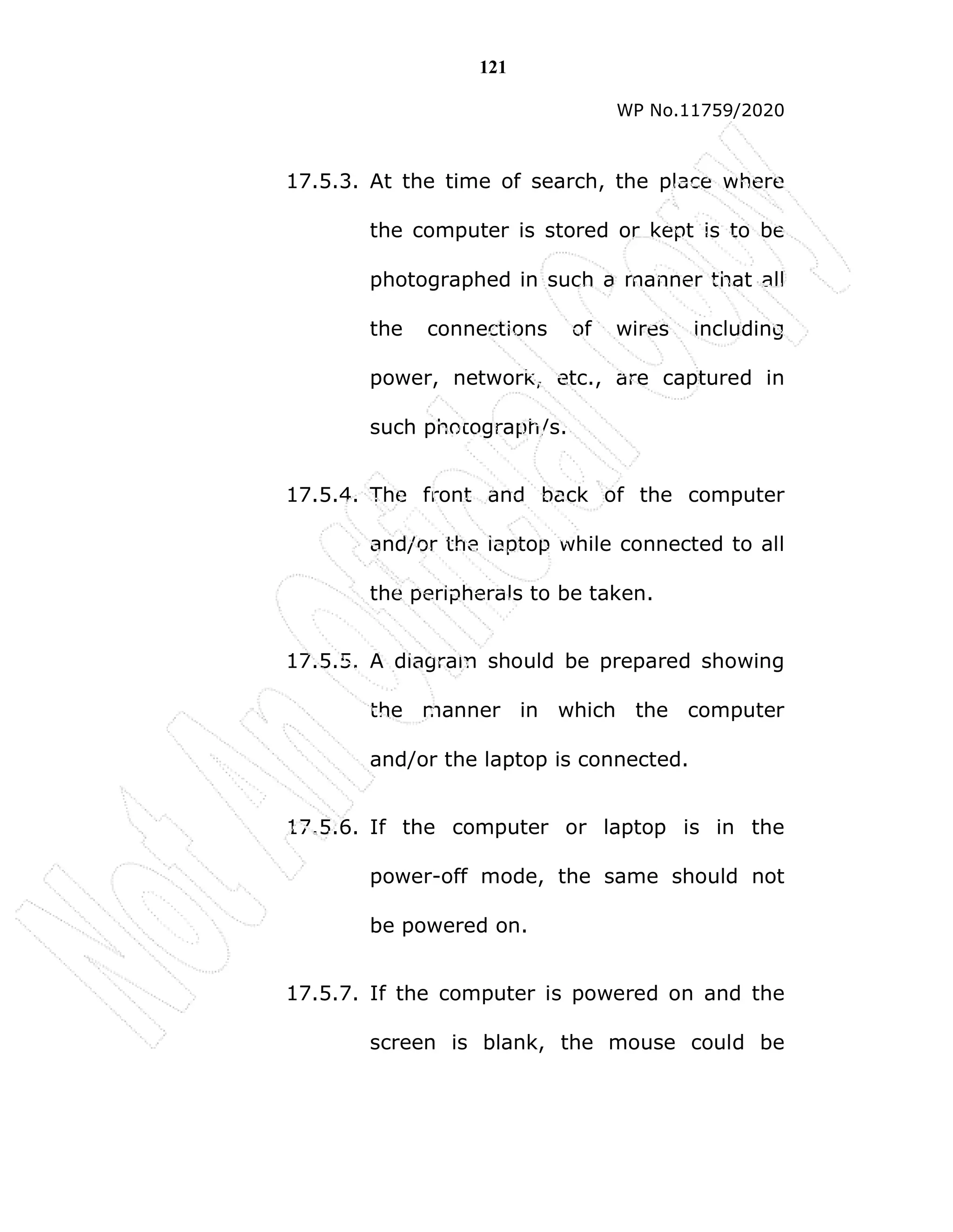 121
WP No.11759/2020
17.5.3. At the time of search, the place where
the computer is stored or kept is to be
photographed in such a manner that all
the connections of wires including
power, network, etc., are captured in
such photograph/s.
17.5.4. The front and back of the computer
and/or the laptop while connected to all
the peripherals to be taken.
17.5.5. A diagram should be prepared showing
the manner in which the computer
and/or the laptop is connected.
17.5.6. If the computer or laptop is in the
power-off mode, the same should not
be powered on.
17.5.7. If the computer is powered on and the
screen is blank, the mouse could be
 
