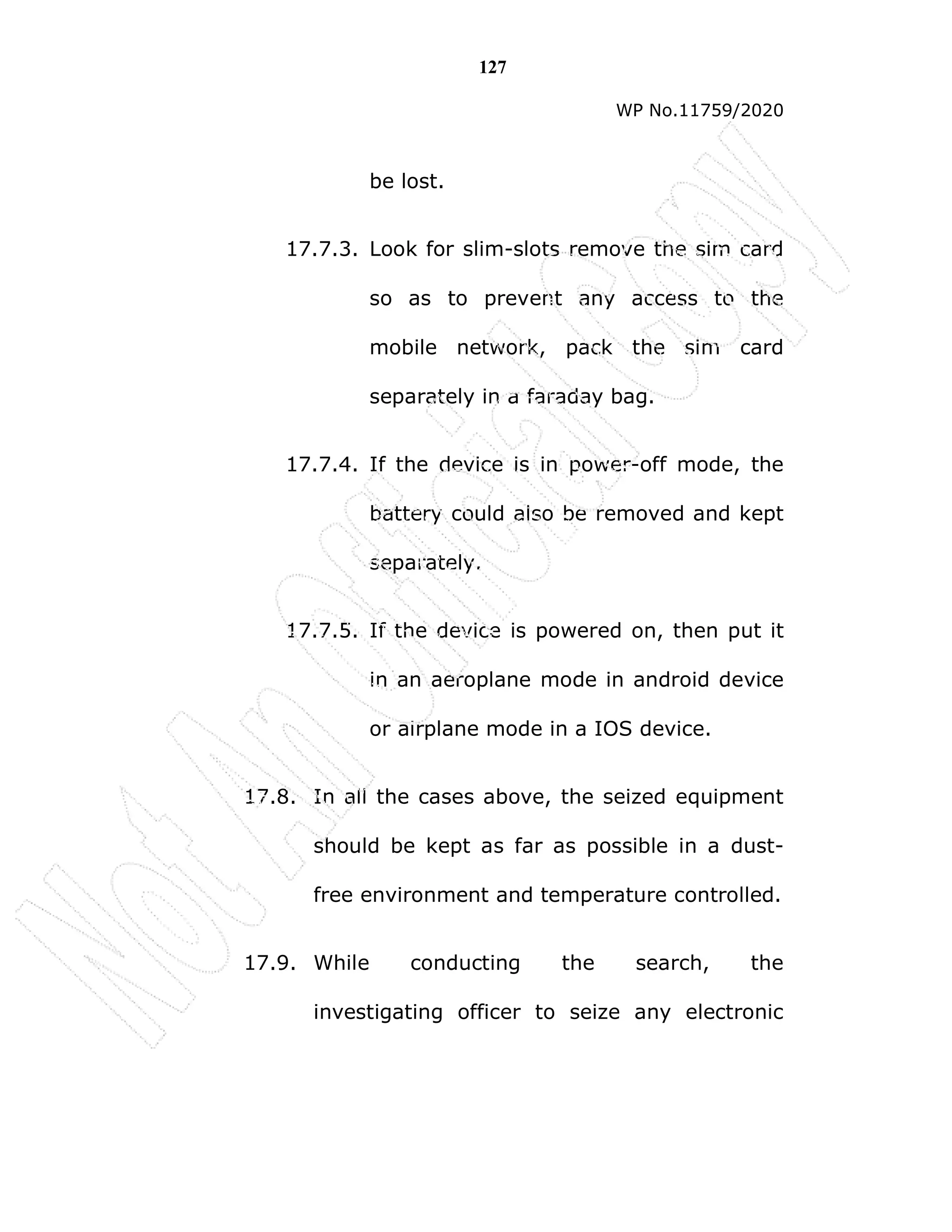 127
WP No.11759/2020
be lost.
17.7.3. Look for slim-slots remove the sim card
so as to prevent any access to the
mobile network, pack the sim card
separately in a faraday bag.
17.7.4. If the device is in power-off mode, the
battery could also be removed and kept
separately.
17.7.5. If the device is powered on, then put it
in an aeroplane mode in android device
or airplane mode in a IOS device.
17.8. In all the cases above, the seized equipment
should be kept as far as possible in a dust-
free environment and temperature controlled.
17.9. While conducting the search, the
investigating officer to seize any electronic
 