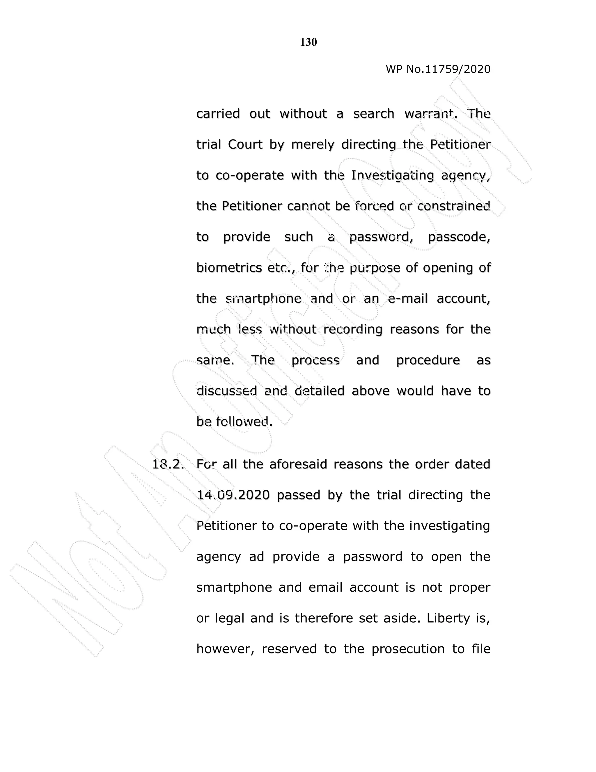 130
WP No.11759/2020
c
ca
ar
rr
ri
ie
ed
d o
ou
ut
t w
wi
it
th
ho
ou
ut
t a
a s
se
ea
ar
rc
ch
h w
wa
ar
rr
ra
an
nt
t.
. T
Th
he
e
t
tr
ri
ia
al
l C
Co
ou
ur
rt
t b
by
y m
me
er
re
el
ly
y d
di
ir
re
ec
ct
ti
in
ng
g t
th
he
e P
Pe
et
ti
it
ti
io
on
ne
er
r
t
to
o c
co
o-
-o
op
pe
er
ra
at
te
e w
wi
it
th
h t
th
he
e I
In
nv
ve
es
st
ti
ig
ga
at
ti
in
ng
g a
ag
ge
en
nc
cy
y,
,
t
th
he
e P
Pe
et
ti
it
ti
io
on
ne
er
r c
ca
an
nn
no
ot
t b
be
e f
fo
or
rc
ce
ed
d o
or
r c
co
on
ns
st
tr
ra
ai
in
ne
ed
d
t
to
o p
pr
ro
ov
vi
id
de
e s
su
uc
ch
h a
a p
pa
as
ss
sw
wo
or
rd
d,
, p
pa
as
ss
sc
co
od
de
e,
,
b
bi
io
om
me
et
tr
ri
ic
cs
s e
et
tc
c.
.,
, f
fo
or
r t
th
he
e p
pu
ur
rp
po
os
se
e o
of
f o
op
pe
en
ni
in
ng
g o
of
f
t
th
he
e s
sm
ma
ar
rt
tp
ph
ho
on
ne
e a
an
nd
d o
or
r a
an
n e
e-
-m
ma
ai
il
l a
ac
cc
co
ou
un
nt
t,
,
m
mu
uc
ch
h l
le
es
ss
s w
wi
it
th
ho
ou
ut
t r
re
ec
co
or
rd
di
in
ng
g r
re
ea
as
so
on
ns
s f
fo
or
r t
th
he
e
s
sa
am
me
e.
. T
Th
he
e p
pr
ro
oc
ce
es
ss
s a
an
nd
d p
pr
ro
oc
ce
ed
du
ur
re
e a
as
s
d
di
is
sc
cu
us
ss
se
ed
d a
an
nd
d d
de
et
ta
ai
il
le
ed
d a
ab
bo
ov
ve
e w
wo
ou
ul
ld
d h
ha
av
ve
e t
to
o
b
be
e f
fo
ol
ll
lo
ow
we
ed
d.
.
1
18
8.
.2
2.
. F
Fo
or
r a
al
ll
l t
th
he
e a
af
fo
or
re
es
sa
ai
id
d r
re
ea
as
so
on
ns
s t
th
he
e o
or
rd
de
er
r d
da
at
te
ed
d
1
14
4.
.0
09
9.
.2
20
02
20
0 p
pa
as
ss
se
ed
d b
by
y t
th
he
e t
tr
ri
ia
al
l directing the
Petitioner to co-operate with the investigating
agency ad provide a password to open the
smartphone and email account is not proper
or legal and is therefore set aside. Liberty is,
however, reserved to the prosecution to file
 