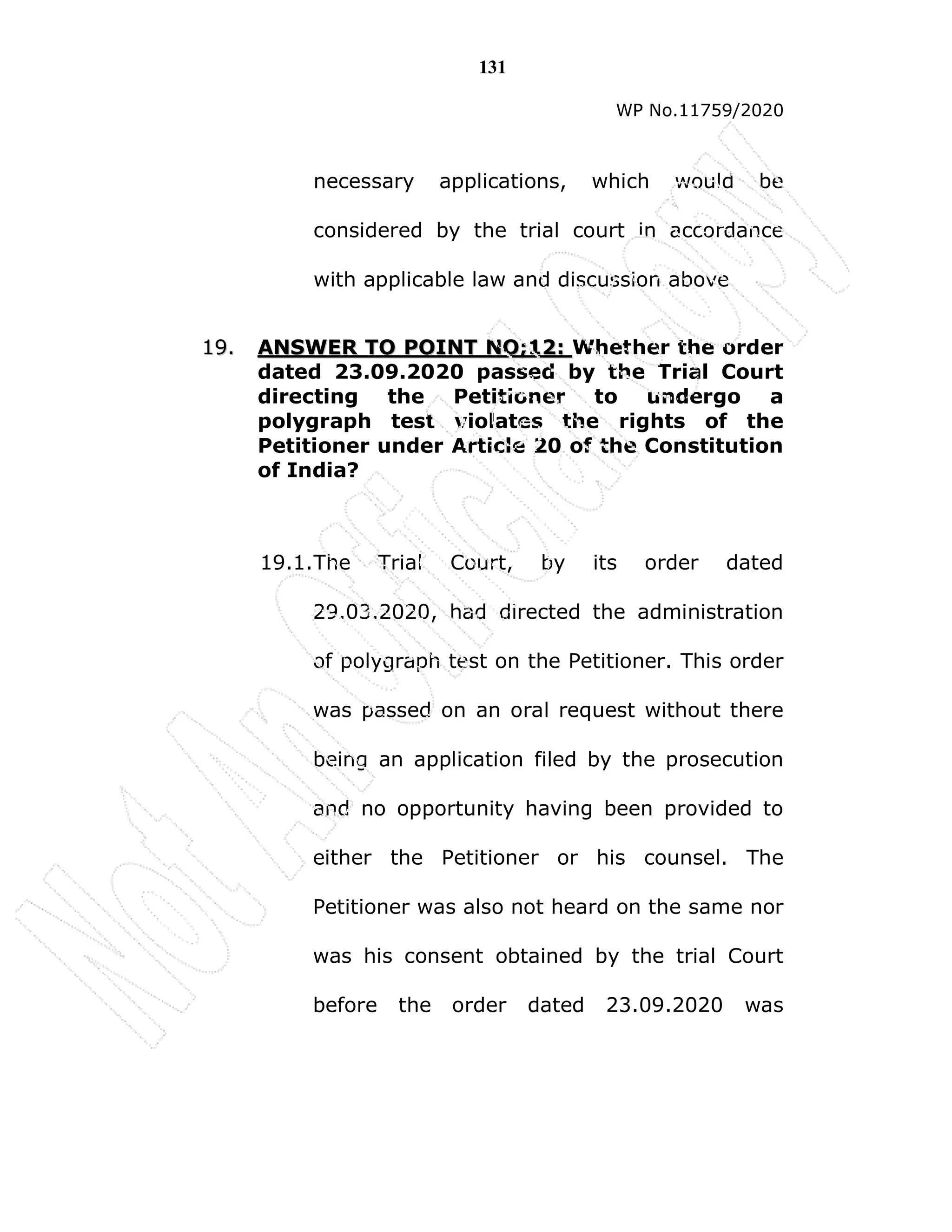 131
WP No.11759/2020
necessary applications, which would be
considered by the trial court in accordance
with applicable law and discussion above
1
19
9.
. A
AN
NS
SW
WE
ER
R T
TO
O P
PO
OI
IN
NT
T N
NO
O;
;1
12
2:
: Whether the order
dated 23.09.2020 passed by the Trial Court
directing the Petitioner to undergo a
polygraph test violates the rights of the
Petitioner under Article 20 of the Constitution
of India?
19.1.The Trial Court, by its order dated
29.03.2020, had directed the administration
of polygraph test on the Petitioner. This order
was passed on an oral request without there
being an application filed by the prosecution
and no opportunity having been provided to
either the Petitioner or his counsel. The
Petitioner was also not heard on the same nor
was his consent obtained by the trial Court
before the order dated 23.09.2020 was
 