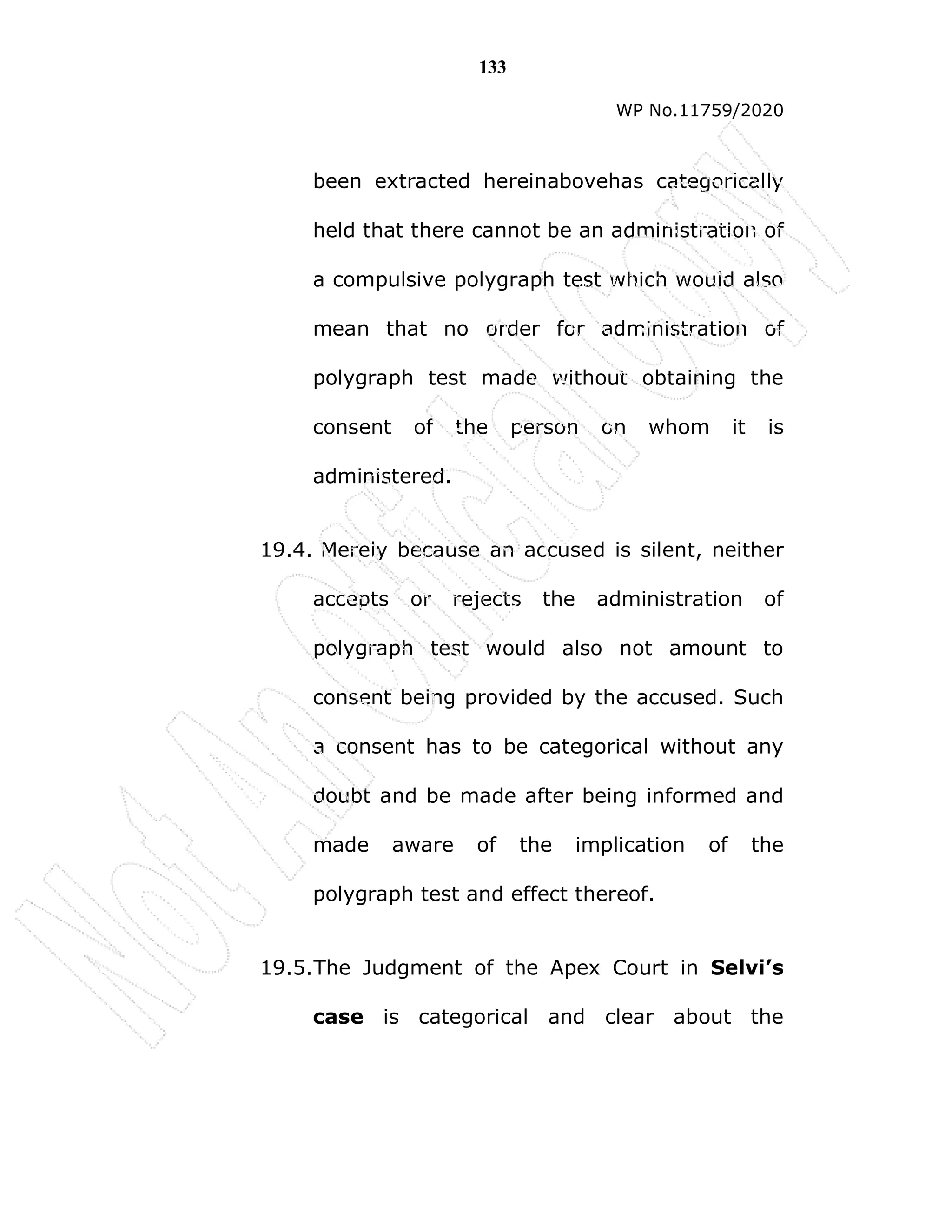 133
WP No.11759/2020
been extracted hereinabovehas categorically
held that there cannot be an administration of
a compulsive polygraph test which would also
mean that no order for administration of
polygraph test made without obtaining the
consent of the person on whom it is
administered.
19.4. Merely because an accused is silent, neither
accepts or rejects the administration of
polygraph test would also not amount to
consent being provided by the accused. Such
a consent has to be categorical without any
doubt and be made after being informed and
made aware of the implication of the
polygraph test and effect thereof.
19.5.The Judgment of the Apex Court in Selvi’s
case is categorical and clear about the
 