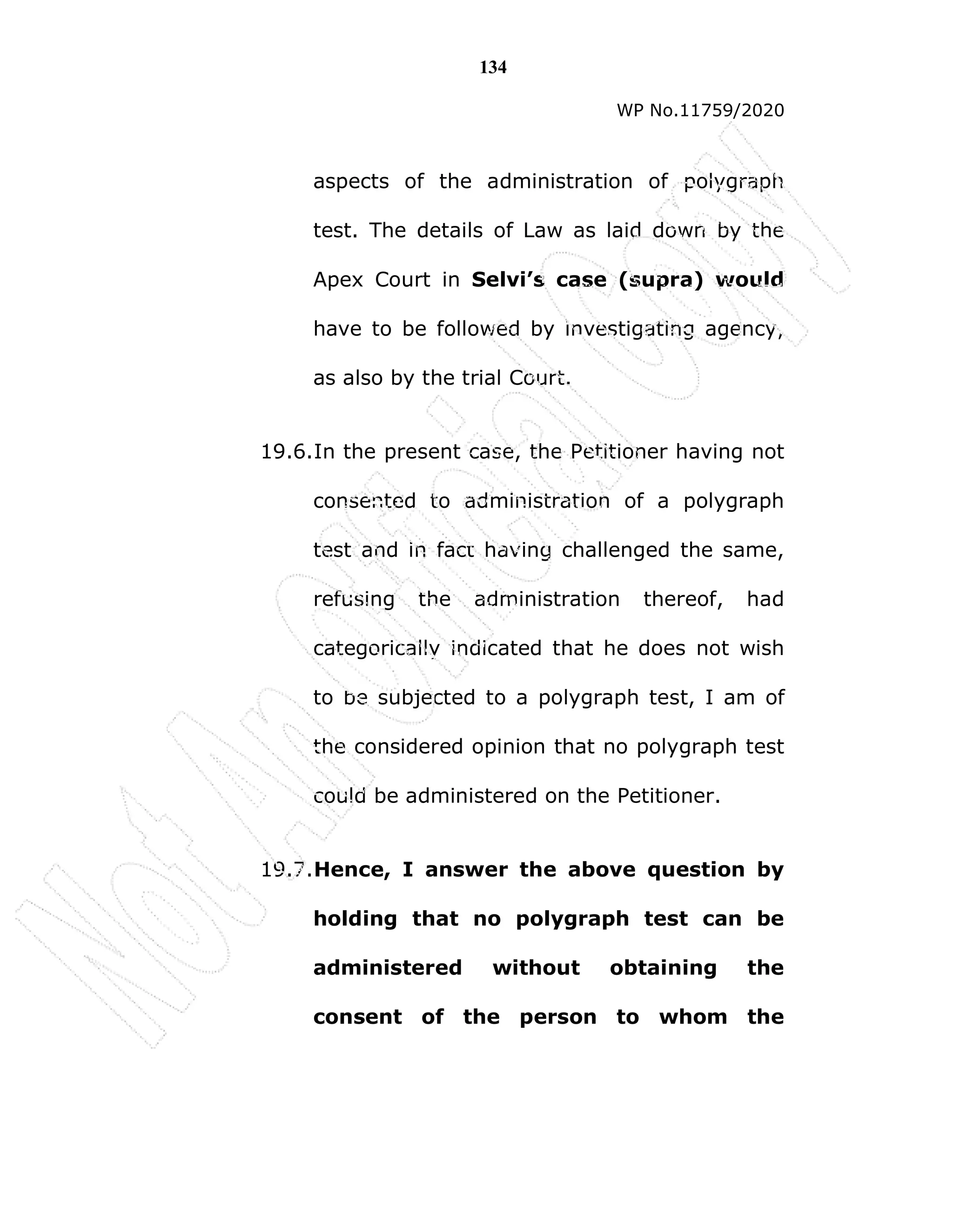 134
WP No.11759/2020
aspects of the administration of polygraph
test. The details of Law as laid down by the
Apex Court in Selvi’s case (supra) would
have to be followed by investigating agency,
as also by the trial Court.
19.6.In the present case, the Petitioner having not
consented to administration of a polygraph
test and in fact having challenged the same,
refusing the administration thereof, had
categorically indicated that he does not wish
to be subjected to a polygraph test, I am of
the considered opinion that no polygraph test
could be administered on the Petitioner.
19.7.Hence, I answer the above question by
holding that no polygraph test can be
administered without obtaining the
consent of the person to whom the
 