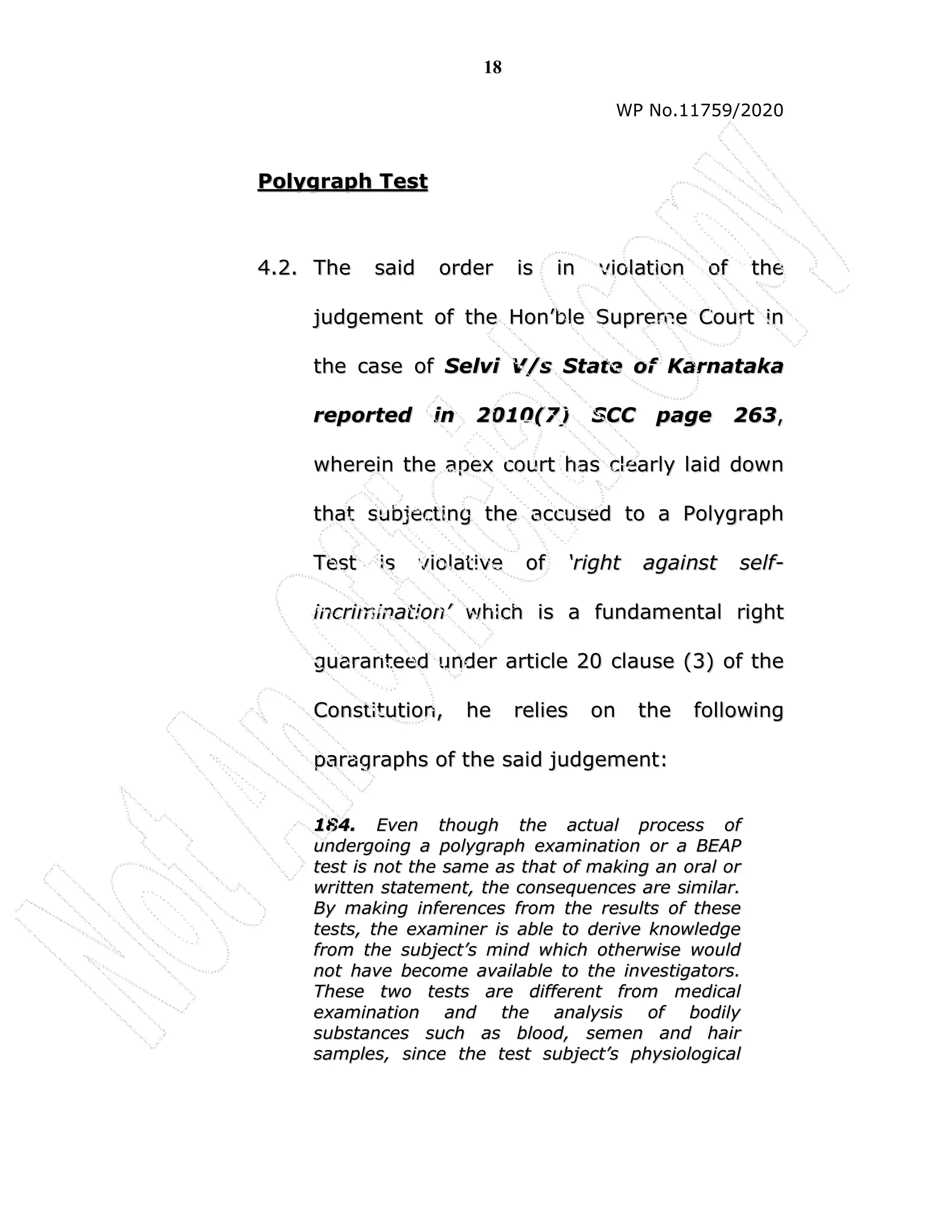 18
WP No.11759/2020
P
Po
ol
ly
yg
gr
ra
ap
ph
h T
Te
es
st
t
4
4.
.2
2.
. T
Th
he
e s
sa
ai
id
d o
or
rd
de
er
r i
is
s i
in
n v
vi
io
ol
la
at
ti
io
on
n o
of
f t
th
he
e
j
ju
ud
dg
ge
em
me
en
nt
t o
of
f t
th
he
e H
Ho
on
n’
’b
bl
le
e S
Su
up
pr
re
em
me
e C
Co
ou
ur
rt
t i
in
n
t
th
he
e c
ca
as
se
e o
of
f S
Se
el
lv
vi
i V
V/
/s
s S
St
ta
at
te
e o
of
f K
Ka
ar
rn
na
at
ta
ak
ka
a
r
re
ep
po
or
rt
te
ed
d i
in
n 2
20
01
10
0(
(7
7)
) S
SC
CC
C p
pa
ag
ge
e 2
26
63
3,
,
w
wh
he
er
re
ei
in
n t
th
he
e a
ap
pe
ex
x c
co
ou
ur
rt
t h
ha
as
s c
cl
le
ea
ar
rl
ly
y l
la
ai
id
d d
do
ow
wn
n
t
th
ha
at
t s
su
ub
bj
je
ec
ct
ti
in
ng
g t
th
he
e a
ac
cc
cu
us
se
ed
d t
to
o a
a P
Po
ol
ly
yg
gr
ra
ap
ph
h
T
Te
es
st
t i
is
s v
vi
io
ol
la
at
ti
iv
ve
e o
of
f ‘
‘r
ri
ig
gh
ht
t a
ag
ga
ai
in
ns
st
t s
se
el
lf
f-
-
i
in
nc
cr
ri
im
mi
in
na
at
ti
io
on
n’
’ w
wh
hi
ic
ch
h i
is
s a
a f
fu
un
nd
da
am
me
en
nt
ta
al
l r
ri
ig
gh
ht
t
g
gu
ua
ar
ra
an
nt
te
ee
ed
d u
un
nd
de
er
r a
ar
rt
ti
ic
cl
le
e 2
20
0 c
cl
la
au
us
se
e (
(3
3)
) o
of
f t
th
he
e
C
Co
on
ns
st
ti
it
tu
ut
ti
io
on
n,
, h
he
e r
re
el
li
ie
es
s o
on
n t
th
he
e f
fo
ol
ll
lo
ow
wi
in
ng
g
p
pa
ar
ra
ag
gr
ra
ap
ph
hs
s o
of
f t
th
he
e s
sa
ai
id
d j
ju
ud
dg
ge
em
me
en
nt
t:
:
1
18
84
4.
. E
Ev
ve
en
n t
th
ho
ou
ug
gh
h t
th
he
e a
ac
ct
tu
ua
al
l p
pr
ro
oc
ce
es
ss
s o
of
f
u
un
nd
de
er
rg
go
oi
in
ng
g a
a p
po
ol
ly
yg
gr
ra
ap
ph
h e
ex
xa
am
mi
in
na
at
ti
io
on
n o
or
r a
a B
BE
EA
AP
P
t
te
es
st
t i
is
s n
no
ot
t t
th
he
e s
sa
am
me
e a
as
s t
th
ha
at
t o
of
f m
ma
ak
ki
in
ng
g a
an
n o
or
ra
al
l o
or
r
w
wr
ri
it
tt
te
en
n s
st
ta
at
te
em
me
en
nt
t,
, t
th
he
e c
co
on
ns
se
eq
qu
ue
en
nc
ce
es
s a
ar
re
e s
si
im
mi
il
la
ar
r.
.
B
By
y m
ma
ak
ki
in
ng
g i
in
nf
fe
er
re
en
nc
ce
es
s f
fr
ro
om
m t
th
he
e r
re
es
su
ul
lt
ts
s o
of
f t
th
he
es
se
e
t
te
es
st
ts
s,
, t
th
he
e e
ex
xa
am
mi
in
ne
er
r i
is
s a
ab
bl
le
e t
to
o d
de
er
ri
iv
ve
e k
kn
no
ow
wl
le
ed
dg
ge
e
f
fr
ro
om
m t
th
he
e s
su
ub
bj
je
ec
ct
t’
’s
s m
mi
in
nd
d w
wh
hi
ic
ch
h o
ot
th
he
er
rw
wi
is
se
e w
wo
ou
ul
ld
d
n
no
ot
t h
ha
av
ve
e b
be
ec
co
om
me
e a
av
va
ai
il
la
ab
bl
le
e t
to
o t
th
he
e i
in
nv
ve
es
st
ti
ig
ga
at
to
or
rs
s.
.
T
Th
he
es
se
e t
tw
wo
o t
te
es
st
ts
s a
ar
re
e d
di
if
ff
fe
er
re
en
nt
t f
fr
ro
om
m m
me
ed
di
ic
ca
al
l
e
ex
xa
am
mi
in
na
at
ti
io
on
n a
an
nd
d t
th
he
e a
an
na
al
ly
ys
si
is
s o
of
f b
bo
od
di
il
ly
y
s
su
ub
bs
st
ta
an
nc
ce
es
s s
su
uc
ch
h a
as
s b
bl
lo
oo
od
d,
, s
se
em
me
en
n a
an
nd
d h
ha
ai
ir
r
s
sa
am
mp
pl
le
es
s,
, s
si
in
nc
ce
e t
th
he
e t
te
es
st
t s
su
ub
bj
je
ec
ct
t’
’s
s p
ph
hy
ys
si
io
ol
lo
og
gi
ic
ca
al
l
 