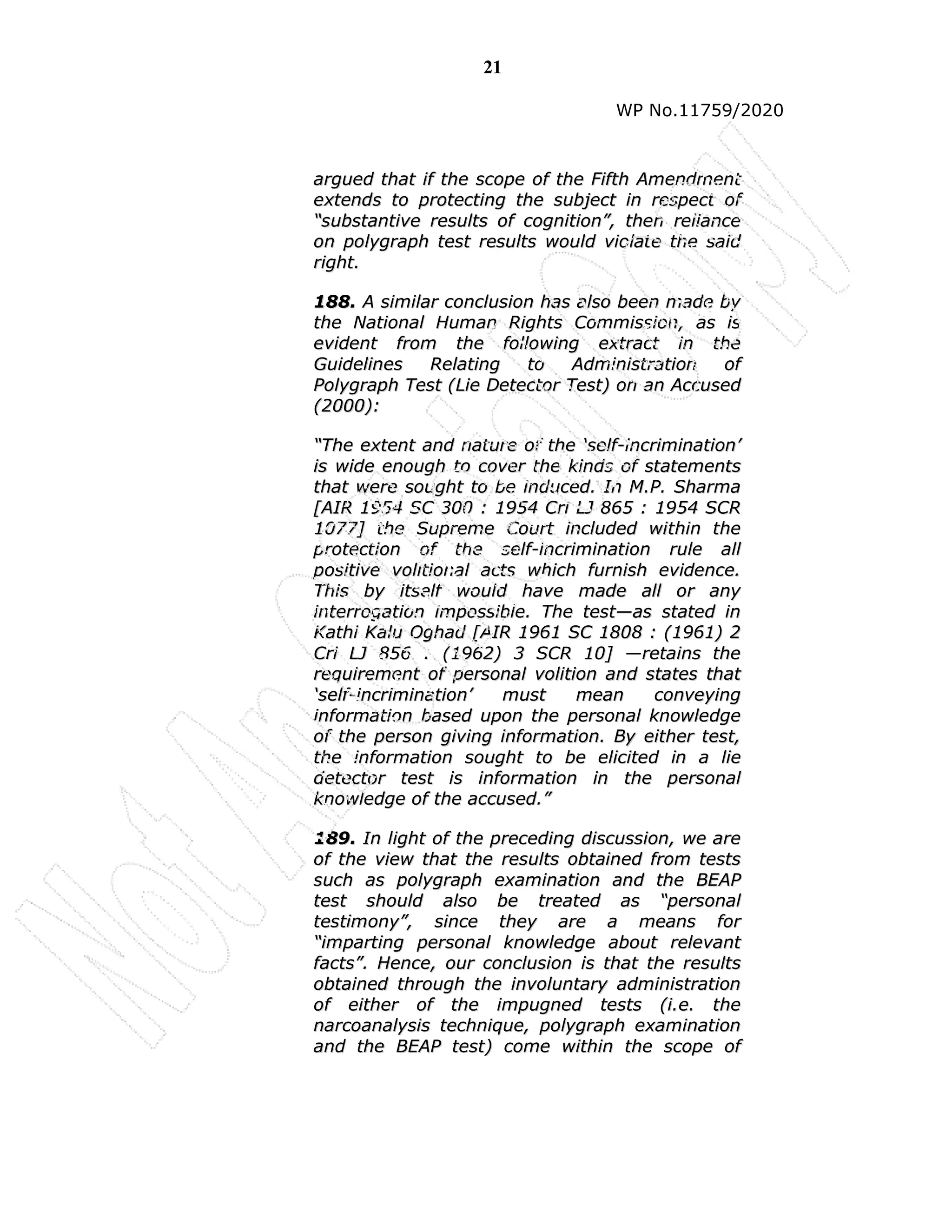 21
WP No.11759/2020
a
ar
rg
gu
ue
ed
d t
th
ha
at
t i
if
f t
th
he
e s
sc
co
op
pe
e o
of
f t
th
he
e F
Fi
if
ft
th
h A
Am
me
en
nd
dm
me
en
nt
t
e
ex
xt
te
en
nd
ds
s t
to
o p
pr
ro
ot
te
ec
ct
ti
in
ng
g t
th
he
e s
su
ub
bj
je
ec
ct
t i
in
n r
re
es
sp
pe
ec
ct
t o
of
f
“
“s
su
ub
bs
st
ta
an
nt
ti
iv
ve
e r
re
es
su
ul
lt
ts
s o
of
f c
co
og
gn
ni
it
ti
io
on
n”
”,
, t
th
he
en
n r
re
el
li
ia
an
nc
ce
e
o
on
n p
po
ol
ly
yg
gr
ra
ap
ph
h t
te
es
st
t r
re
es
su
ul
lt
ts
s w
wo
ou
ul
ld
d v
vi
io
ol
la
at
te
e t
th
he
e s
sa
ai
id
d
r
ri
ig
gh
ht
t.
.
1
18
88
8.
. A
A s
si
im
mi
il
la
ar
r c
co
on
nc
cl
lu
us
si
io
on
n h
ha
as
s a
al
ls
so
o b
be
ee
en
n m
ma
ad
de
e b
by
y
t
th
he
e N
Na
at
ti
io
on
na
al
l H
Hu
um
ma
an
n R
Ri
ig
gh
ht
ts
s C
Co
om
mm
mi
is
ss
si
io
on
n,
, a
as
s i
is
s
e
ev
vi
id
de
en
nt
t f
fr
ro
om
m t
th
he
e f
fo
ol
ll
lo
ow
wi
in
ng
g e
ex
xt
tr
ra
ac
ct
t i
in
n t
th
he
e
G
Gu
ui
id
de
el
li
in
ne
es
s R
Re
el
la
at
ti
in
ng
g t
to
o A
Ad
dm
mi
in
ni
is
st
tr
ra
at
ti
io
on
n o
of
f
P
Po
ol
ly
yg
gr
ra
ap
ph
h T
Te
es
st
t (
(L
Li
ie
e D
De
et
te
ec
ct
to
or
r T
Te
es
st
t)
) o
on
n a
an
n A
Ac
cc
cu
us
se
ed
d
(
(2
20
00
00
0)
):
:
“
“T
Th
he
e e
ex
xt
te
en
nt
t a
an
nd
d n
na
at
tu
ur
re
e o
of
f t
th
he
e ‘
‘s
se
el
lf
f-
-i
in
nc
cr
ri
im
mi
in
na
at
ti
io
on
n’
’
i
is
s w
wi
id
de
e e
en
no
ou
ug
gh
h t
to
o c
co
ov
ve
er
r t
th
he
e k
ki
in
nd
ds
s o
of
f s
st
ta
at
te
em
me
en
nt
ts
s
t
th
ha
at
t w
we
er
re
e s
so
ou
ug
gh
ht
t t
to
o b
be
e i
in
nd
du
uc
ce
ed
d.
. I
In
n M
M.
.P
P.
. S
Sh
ha
ar
rm
ma
a
[
[A
AI
IR
R 1
19
95
54
4 S
SC
C 3
30
00
0 :
: 1
19
95
54
4 C
Cr
ri
i L
LJ
J 8
86
65
5 :
: 1
19
95
54
4 S
SC
CR
R
1
10
07
77
7]
] t
th
he
e S
Su
up
pr
re
em
me
e C
Co
ou
ur
rt
t i
in
nc
cl
lu
ud
de
ed
d w
wi
it
th
hi
in
n t
th
he
e
p
pr
ro
ot
te
ec
ct
ti
io
on
n o
of
f t
th
he
e s
se
el
lf
f-
-i
in
nc
cr
ri
im
mi
in
na
at
ti
io
on
n r
ru
ul
le
e a
al
ll
l
p
po
os
si
it
ti
iv
ve
e v
vo
ol
li
it
ti
io
on
na
al
l a
ac
ct
ts
s w
wh
hi
ic
ch
h f
fu
ur
rn
ni
is
sh
h e
ev
vi
id
de
en
nc
ce
e.
.
T
Th
hi
is
s b
by
y i
it
ts
se
el
lf
f w
wo
ou
ul
ld
d h
ha
av
ve
e m
ma
ad
de
e a
al
ll
l o
or
r a
an
ny
y
i
in
nt
te
er
rr
ro
og
ga
at
ti
io
on
n i
im
mp
po
os
ss
si
ib
bl
le
e.
. T
Th
he
e t
te
es
st
t—
—a
as
s s
st
ta
at
te
ed
d i
in
n
K
Ka
at
th
hi
i K
Ka
al
lu
u O
Og
gh
ha
ad
d [
[A
AI
IR
R 1
19
96
61
1 S
SC
C 1
18
80
08
8 :
: (
(1
19
96
61
1)
) 2
2
C
Cr
ri
i L
LJ
J 8
85
56
6 :
: (
(1
19
96
62
2)
) 3
3 S
SC
CR
R 1
10
0]
] —
—r
re
et
ta
ai
in
ns
s t
th
he
e
r
re
eq
qu
ui
ir
re
em
me
en
nt
t o
of
f p
pe
er
rs
so
on
na
al
l v
vo
ol
li
it
ti
io
on
n a
an
nd
d s
st
ta
at
te
es
s t
th
ha
at
t
‘
‘s
se
el
lf
f-
-i
in
nc
cr
ri
im
mi
in
na
at
ti
io
on
n’
’ m
mu
us
st
t m
me
ea
an
n c
co
on
nv
ve
ey
yi
in
ng
g
i
in
nf
fo
or
rm
ma
at
ti
io
on
n b
ba
as
se
ed
d u
up
po
on
n t
th
he
e p
pe
er
rs
so
on
na
al
l k
kn
no
ow
wl
le
ed
dg
ge
e
o
of
f t
th
he
e p
pe
er
rs
so
on
n g
gi
iv
vi
in
ng
g i
in
nf
fo
or
rm
ma
at
ti
io
on
n.
. B
By
y e
ei
it
th
he
er
r t
te
es
st
t,
,
t
th
he
e i
in
nf
fo
or
rm
ma
at
ti
io
on
n s
so
ou
ug
gh
ht
t t
to
o b
be
e e
el
li
ic
ci
it
te
ed
d i
in
n a
a l
li
ie
e
d
de
et
te
ec
ct
to
or
r t
te
es
st
t i
is
s i
in
nf
fo
or
rm
ma
at
ti
io
on
n i
in
n t
th
he
e p
pe
er
rs
so
on
na
al
l
k
kn
no
ow
wl
le
ed
dg
ge
e o
of
f t
th
he
e a
ac
cc
cu
us
se
ed
d.
.”
”
1
18
89
9.
. I
In
n l
li
ig
gh
ht
t o
of
f t
th
he
e p
pr
re
ec
ce
ed
di
in
ng
g d
di
is
sc
cu
us
ss
si
io
on
n,
, w
we
e a
ar
re
e
o
of
f t
th
he
e v
vi
ie
ew
w t
th
ha
at
t t
th
he
e r
re
es
su
ul
lt
ts
s o
ob
bt
ta
ai
in
ne
ed
d f
fr
ro
om
m t
te
es
st
ts
s
s
su
uc
ch
h a
as
s p
po
ol
ly
yg
gr
ra
ap
ph
h e
ex
xa
am
mi
in
na
at
ti
io
on
n a
an
nd
d t
th
he
e B
BE
EA
AP
P
t
te
es
st
t s
sh
ho
ou
ul
ld
d a
al
ls
so
o b
be
e t
tr
re
ea
at
te
ed
d a
as
s “
“p
pe
er
rs
so
on
na
al
l
t
te
es
st
ti
im
mo
on
ny
y”
”,
, s
si
in
nc
ce
e t
th
he
ey
y a
ar
re
e a
a m
me
ea
an
ns
s f
fo
or
r
“
“i
im
mp
pa
ar
rt
ti
in
ng
g p
pe
er
rs
so
on
na
al
l k
kn
no
ow
wl
le
ed
dg
ge
e a
ab
bo
ou
ut
t r
re
el
le
ev
va
an
nt
t
f
fa
ac
ct
ts
s”
”.
. H
He
en
nc
ce
e,
, o
ou
ur
r c
co
on
nc
cl
lu
us
si
io
on
n i
is
s t
th
ha
at
t t
th
he
e r
re
es
su
ul
lt
ts
s
o
ob
bt
ta
ai
in
ne
ed
d t
th
hr
ro
ou
ug
gh
h t
th
he
e i
in
nv
vo
ol
lu
un
nt
ta
ar
ry
y a
ad
dm
mi
in
ni
is
st
tr
ra
at
ti
io
on
n
o
of
f e
ei
it
th
he
er
r o
of
f t
th
he
e i
im
mp
pu
ug
gn
ne
ed
d t
te
es
st
ts
s (
(i
i.
.e
e.
. t
th
he
e
n
na
ar
rc
co
oa
an
na
al
ly
ys
si
is
s t
te
ec
ch
hn
ni
iq
qu
ue
e,
, p
po
ol
ly
yg
gr
ra
ap
ph
h e
ex
xa
am
mi
in
na
at
ti
io
on
n
a
an
nd
d t
th
he
e B
BE
EA
AP
P t
te
es
st
t)
) c
co
om
me
e w
wi
it
th
hi
in
n t
th
he
e s
sc
co
op
pe
e o
of
f
 