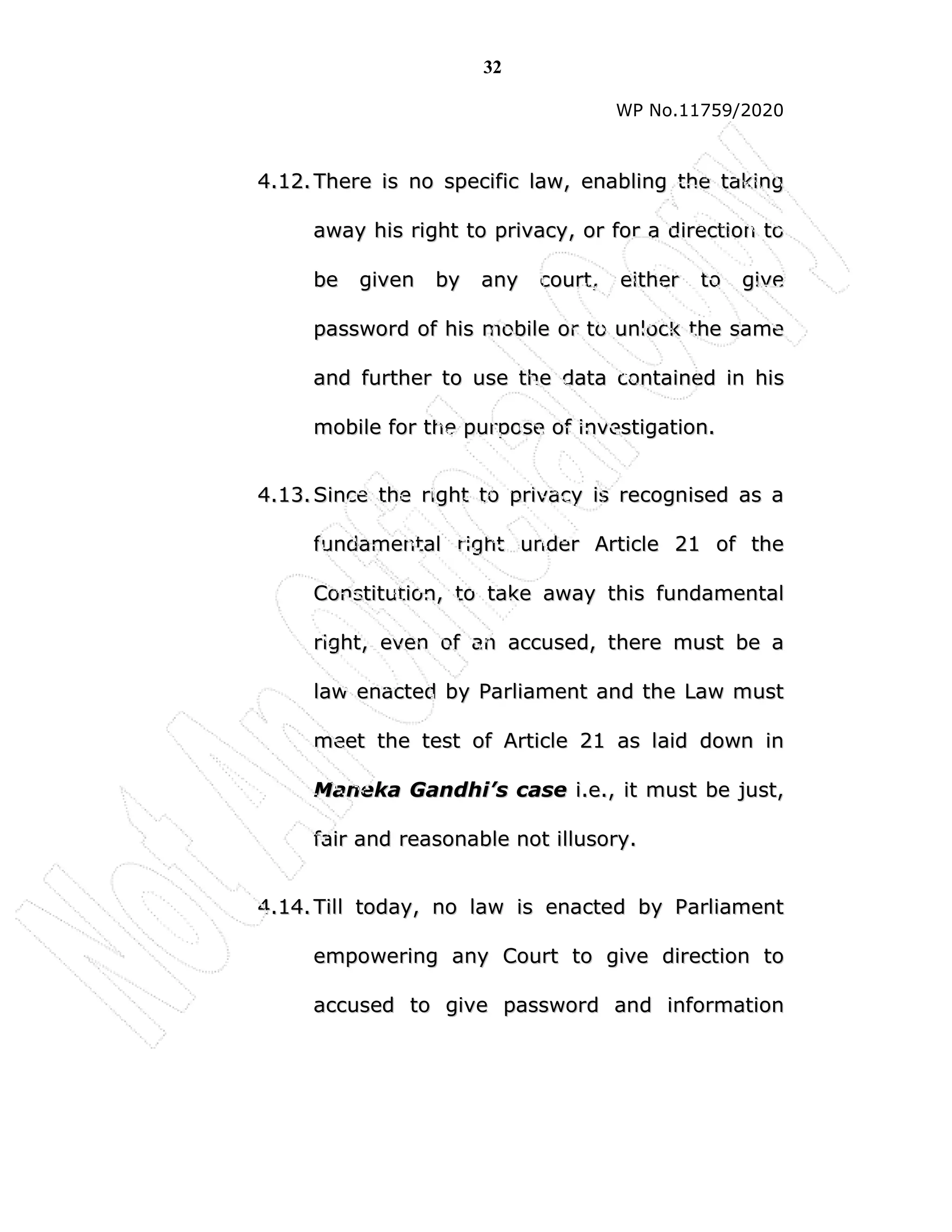 32
WP No.11759/2020
4
4.
.1
12
2.
. T
Th
he
er
re
e i
is
s n
no
o s
sp
pe
ec
ci
if
fi
ic
c l
la
aw
w,
, e
en
na
ab
bl
li
in
ng
g t
th
he
e t
ta
ak
ki
in
ng
g
a
aw
wa
ay
y h
hi
is
s r
ri
ig
gh
ht
t t
to
o p
pr
ri
iv
va
ac
cy
y,
, o
or
r f
fo
or
r a
a d
di
ir
re
ec
ct
ti
io
on
n t
to
o
b
be
e g
gi
iv
ve
en
n b
by
y a
an
ny
y c
co
ou
ur
rt
t,
, e
ei
it
th
he
er
r t
to
o g
gi
iv
ve
e
p
pa
as
ss
sw
wo
or
rd
d o
of
f h
hi
is
s m
mo
ob
bi
il
le
e o
or
r t
to
o u
un
nl
lo
oc
ck
k t
th
he
e s
sa
am
me
e
a
an
nd
d f
fu
ur
rt
th
he
er
r t
to
o u
us
se
e t
th
he
e d
da
at
ta
a c
co
on
nt
ta
ai
in
ne
ed
d i
in
n h
hi
is
s
m
mo
ob
bi
il
le
e f
fo
or
r t
th
he
e p
pu
ur
rp
po
os
se
e o
of
f i
in
nv
ve
es
st
ti
ig
ga
at
ti
io
on
n.
.
4
4.
.1
13
3.
. S
Si
in
nc
ce
e t
th
he
e r
ri
ig
gh
ht
t t
to
o p
pr
ri
iv
va
ac
cy
y i
is
s r
re
ec
co
og
gn
ni
is
se
ed
d a
as
s a
a
f
fu
un
nd
da
am
me
en
nt
ta
al
l r
ri
ig
gh
ht
t u
un
nd
de
er
r A
Ar
rt
ti
ic
cl
le
e 2
21
1 o
of
f t
th
he
e
C
Co
on
ns
st
ti
it
tu
ut
ti
io
on
n,
, t
to
o t
ta
ak
ke
e a
aw
wa
ay
y t
th
hi
is
s f
fu
un
nd
da
am
me
en
nt
ta
al
l
r
ri
ig
gh
ht
t,
, e
ev
ve
en
n o
of
f a
an
n a
ac
cc
cu
us
se
ed
d,
, t
th
he
er
re
e m
mu
us
st
t b
be
e a
a
l
la
aw
w e
en
na
ac
ct
te
ed
d b
by
y P
Pa
ar
rl
li
ia
am
me
en
nt
t a
an
nd
d t
th
he
e L
La
aw
w m
mu
us
st
t
m
me
ee
et
t t
th
he
e t
te
es
st
t o
of
f A
Ar
rt
ti
ic
cl
le
e 2
21
1 a
as
s l
la
ai
id
d d
do
ow
wn
n i
in
n
M
Ma
an
ne
ek
ka
a G
Ga
an
nd
dh
hi
i’
’s
s c
ca
as
se
e i
i.
.e
e.
.,
, i
it
t m
mu
us
st
t b
be
e j
ju
us
st
t,
,
f
fa
ai
ir
r a
an
nd
d r
re
ea
as
so
on
na
ab
bl
le
e n
no
ot
t i
il
ll
lu
us
so
or
ry
y.
.
4
4.
.1
14
4.
. T
Ti
il
ll
l t
to
od
da
ay
y,
, n
no
o l
la
aw
w i
is
s e
en
na
ac
ct
te
ed
d b
by
y P
Pa
ar
rl
li
ia
am
me
en
nt
t
e
em
mp
po
ow
we
er
ri
in
ng
g a
an
ny
y C
Co
ou
ur
rt
t t
to
o g
gi
iv
ve
e d
di
ir
re
ec
ct
ti
io
on
n t
to
o
a
ac
cc
cu
us
se
ed
d t
to
o g
gi
iv
ve
e p
pa
as
ss
sw
wo
or
rd
d a
an
nd
d i
in
nf
fo
or
rm
ma
at
ti
io
on
n
 
