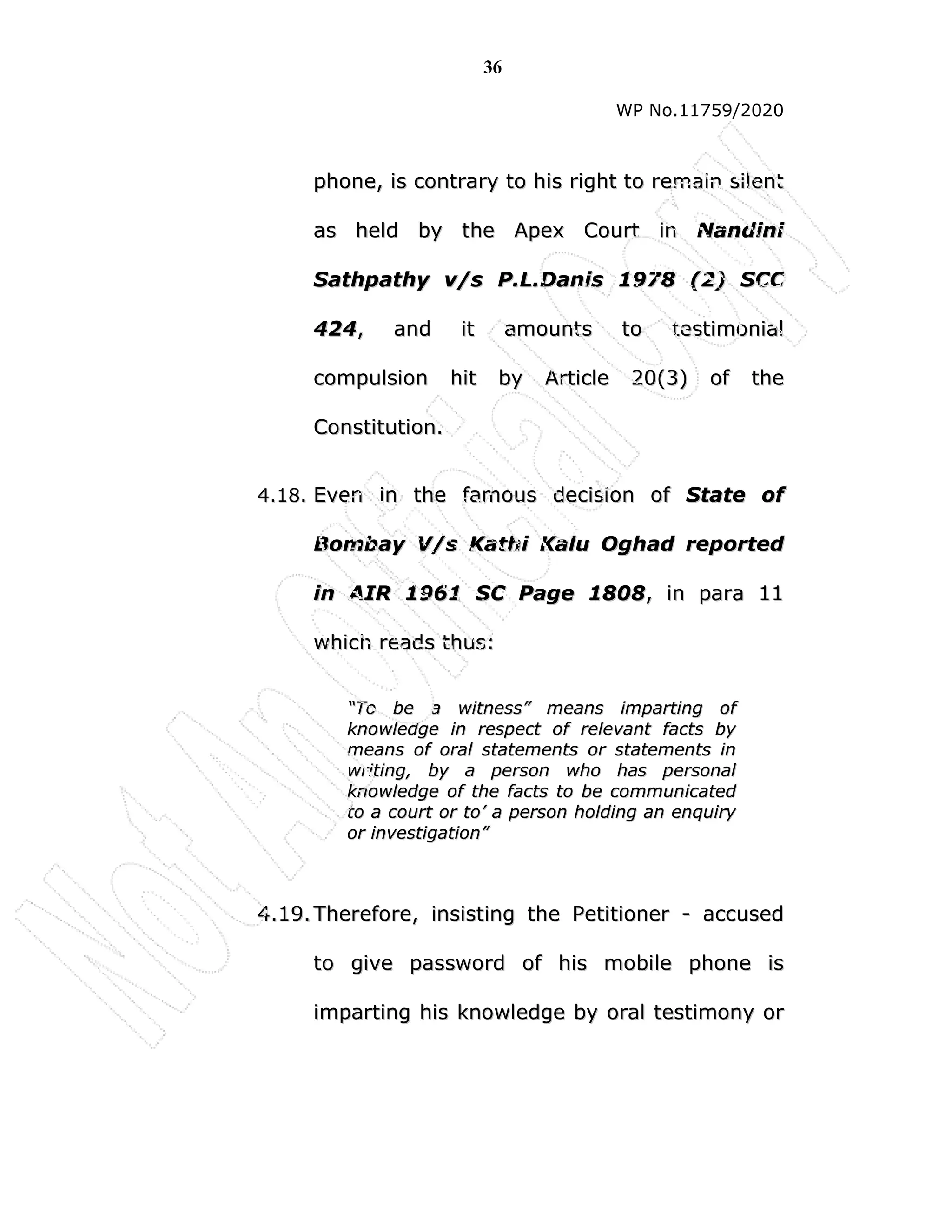 36
WP No.11759/2020
p
ph
ho
on
ne
e,
, i
is
s c
co
on
nt
tr
ra
ar
ry
y t
to
o h
hi
is
s r
ri
ig
gh
ht
t t
to
o r
re
em
ma
ai
in
n s
si
il
le
en
nt
t
a
as
s h
he
el
ld
d b
by
y t
th
he
e A
Ap
pe
ex
x C
Co
ou
ur
rt
t i
in
n N
Na
an
nd
di
in
ni
i
S
Sa
at
th
hp
pa
at
th
hy
y v
v/
/s
s P
P.
.L
L.
.D
Da
an
ni
is
s 1
19
97
78
8 (
(2
2)
) S
SC
CC
C
4
42
24
4,
, a
an
nd
d i
it
t a
am
mo
ou
un
nt
ts
s t
to
o t
te
es
st
ti
im
mo
on
ni
ia
al
l
c
co
om
mp
pu
ul
ls
si
io
on
n h
hi
it
t b
by
y A
Ar
rt
ti
ic
cl
le
e 2
20
0(
(3
3)
) o
of
f t
th
he
e
C
Co
on
ns
st
ti
it
tu
ut
ti
io
on
n.
.
4
4.
.1
18
8.
. E
Ev
ve
en
n i
in
n t
th
he
e f
fa
am
mo
ou
us
s d
de
ec
ci
is
si
io
on
n o
of
f S
St
ta
at
te
e o
of
f
B
Bo
om
mb
ba
ay
y V
V/
/s
s K
Ka
at
th
hi
i K
Ka
al
lu
u O
Og
gh
ha
ad
d r
re
ep
po
or
rt
te
ed
d
i
in
n A
AI
IR
R 1
19
96
61
1 S
SC
C P
Pa
ag
ge
e 1
18
80
08
8,
, i
in
n p
pa
ar
ra
a 1
11
1
w
wh
hi
ic
ch
h r
re
ea
ad
ds
s t
th
hu
us
s:
:
“
“T
To
o b
be
e a
a w
wi
it
tn
ne
es
ss
s”
” m
me
ea
an
ns
s i
im
mp
pa
ar
rt
ti
in
ng
g o
of
f
k
kn
no
ow
wl
le
ed
dg
ge
e i
in
n r
re
es
sp
pe
ec
ct
t o
of
f r
re
el
le
ev
va
an
nt
t f
fa
ac
ct
ts
s b
by
y
m
me
ea
an
ns
s o
of
f o
or
ra
al
l s
st
ta
at
te
em
me
en
nt
ts
s o
or
r s
st
ta
at
te
em
me
en
nt
ts
s i
in
n
w
wr
ri
it
ti
in
ng
g,
, b
by
y a
a p
pe
er
rs
so
on
n w
wh
ho
o h
ha
as
s p
pe
er
rs
so
on
na
al
l
k
kn
no
ow
wl
le
ed
dg
ge
e o
of
f t
th
he
e f
fa
ac
ct
ts
s t
to
o b
be
e c
co
om
mm
mu
un
ni
ic
ca
at
te
ed
d
t
to
o a
a c
co
ou
ur
rt
t o
or
r t
to
o’
’ a
a p
pe
er
rs
so
on
n h
ho
ol
ld
di
in
ng
g a
an
n e
en
nq
qu
ui
ir
ry
y
o
or
r i
in
nv
ve
es
st
ti
ig
ga
at
ti
io
on
n”
”
4
4.
.1
19
9.
. T
Th
he
er
re
ef
fo
or
re
e,
, i
in
ns
si
is
st
ti
in
ng
g t
th
he
e P
Pe
et
ti
it
ti
io
on
ne
er
r -
- a
ac
cc
cu
us
se
ed
d
t
to
o g
gi
iv
ve
e p
pa
as
ss
sw
wo
or
rd
d o
of
f h
hi
is
s m
mo
ob
bi
il
le
e p
ph
ho
on
ne
e i
is
s
i
im
mp
pa
ar
rt
ti
in
ng
g h
hi
is
s k
kn
no
ow
wl
le
ed
dg
ge
e b
by
y o
or
ra
al
l t
te
es
st
ti
im
mo
on
ny
y o
or
r
 