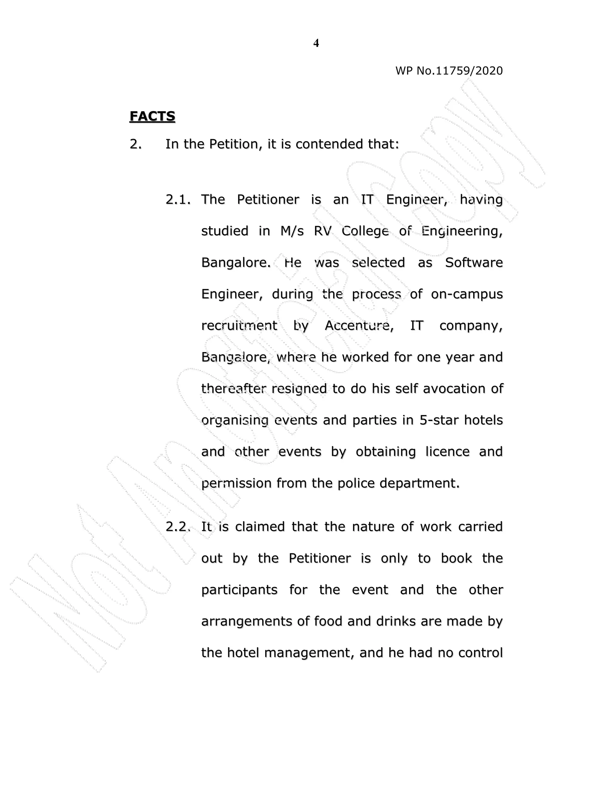 4
WP No.11759/2020
F
FA
AC
CT
TS
S
2
2.
. I
In
n t
th
he
e P
Pe
et
ti
it
ti
io
on
n,
, i
it
t i
is
s c
co
on
nt
te
en
nd
de
ed
d t
th
ha
at
t:
:
2
2.
.1
1.
. T
Th
he
e P
Pe
et
ti
it
ti
io
on
ne
er
r i
is
s a
an
n I
IT
T E
En
ng
gi
in
ne
ee
er
r,
, h
ha
av
vi
in
ng
g
s
st
tu
ud
di
ie
ed
d i
in
n M
M/
/s
s R
RV
V C
Co
ol
ll
le
eg
ge
e o
of
f E
En
ng
gi
in
ne
ee
er
ri
in
ng
g,
,
B
Ba
an
ng
ga
al
lo
or
re
e.
. H
He
e w
wa
as
s s
se
el
le
ec
ct
te
ed
d a
as
s S
So
of
ft
tw
wa
ar
re
e
E
En
ng
gi
in
ne
ee
er
r,
, d
du
ur
ri
in
ng
g t
th
he
e p
pr
ro
oc
ce
es
ss
s o
of
f o
on
n-
-c
ca
am
mp
pu
us
s
r
re
ec
cr
ru
ui
it
tm
me
en
nt
t b
by
y A
Ac
cc
ce
en
nt
tu
ur
re
e,
, I
IT
T c
co
om
mp
pa
an
ny
y,
,
B
Ba
an
ng
ga
al
lo
or
re
e,
, w
wh
he
er
re
e h
he
e w
wo
or
rk
ke
ed
d f
fo
or
r o
on
ne
e y
ye
ea
ar
r a
an
nd
d
t
th
he
er
re
ea
af
ft
te
er
r r
re
es
si
ig
gn
ne
ed
d t
to
o d
do
o h
hi
is
s s
se
el
lf
f a
av
vo
oc
ca
at
ti
io
on
n o
of
f
o
or
rg
ga
an
ni
is
si
in
ng
g e
ev
ve
en
nt
ts
s a
an
nd
d p
pa
ar
rt
ti
ie
es
s i
in
n 5
5-
-s
st
ta
ar
r h
ho
ot
te
el
ls
s
a
an
nd
d o
ot
th
he
er
r e
ev
ve
en
nt
ts
s b
by
y o
ob
bt
ta
ai
in
ni
in
ng
g l
li
ic
ce
en
nc
ce
e a
an
nd
d
p
pe
er
rm
mi
is
ss
si
io
on
n f
fr
ro
om
m t
th
he
e p
po
ol
li
ic
ce
e d
de
ep
pa
ar
rt
tm
me
en
nt
t.
.
2
2.
.2
2.
. I
It
t i
is
s c
cl
la
ai
im
me
ed
d t
th
ha
at
t t
th
he
e n
na
at
tu
ur
re
e o
of
f w
wo
or
rk
k c
ca
ar
rr
ri
ie
ed
d
o
ou
ut
t b
by
y t
th
he
e P
Pe
et
ti
it
ti
io
on
ne
er
r i
is
s o
on
nl
ly
y t
to
o b
bo
oo
ok
k t
th
he
e
p
pa
ar
rt
ti
ic
ci
ip
pa
an
nt
ts
s f
fo
or
r t
th
he
e e
ev
ve
en
nt
t a
an
nd
d t
th
he
e o
ot
th
he
er
r
a
ar
rr
ra
an
ng
ge
em
me
en
nt
ts
s o
of
f f
fo
oo
od
d a
an
nd
d d
dr
ri
in
nk
ks
s a
ar
re
e m
ma
ad
de
e b
by
y
t
th
he
e h
ho
ot
te
el
l m
ma
an
na
ag
ge
em
me
en
nt
t,
, a
an
nd
d h
he
e h
ha
ad
d n
no
o c
co
on
nt
tr
ro
ol
l
 