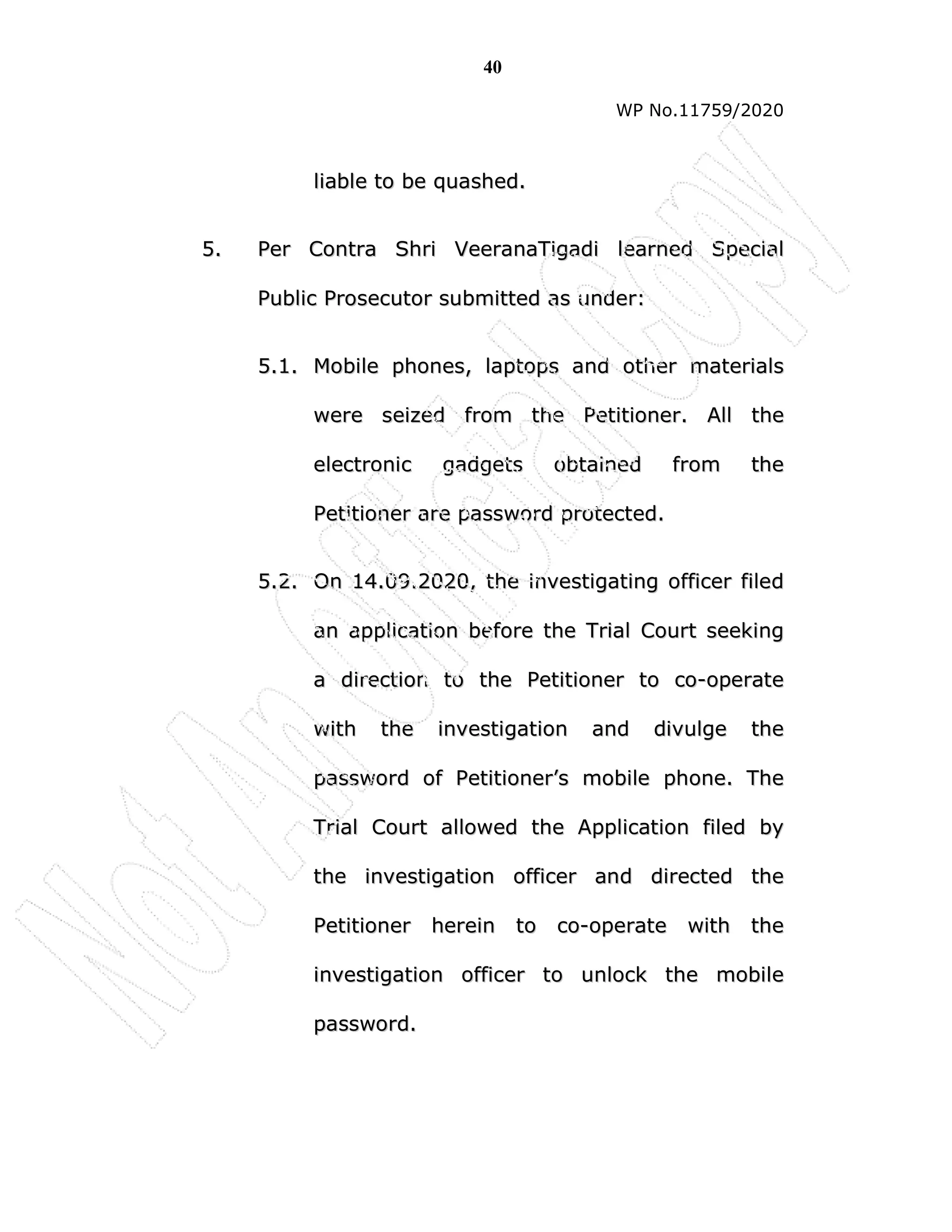 40
WP No.11759/2020
l
li
ia
ab
bl
le
e t
to
o b
be
e q
qu
ua
as
sh
he
ed
d.
.
5
5.
. P
Pe
er
r C
Co
on
nt
tr
ra
a S
Sh
hr
ri
i V
Ve
ee
er
ra
an
na
aT
Ti
ig
ga
ad
di
i l
le
ea
ar
rn
ne
ed
d S
Sp
pe
ec
ci
ia
al
l
P
Pu
ub
bl
li
ic
c P
Pr
ro
os
se
ec
cu
ut
to
or
r s
su
ub
bm
mi
it
tt
te
ed
d a
as
s u
un
nd
de
er
r:
:
5
5.
.1
1.
. M
Mo
ob
bi
il
le
e p
ph
ho
on
ne
es
s,
, l
la
ap
pt
to
op
ps
s a
an
nd
d o
ot
th
he
er
r m
ma
at
te
er
ri
ia
al
ls
s
w
we
er
re
e s
se
ei
iz
ze
ed
d f
fr
ro
om
m t
th
he
e P
Pe
et
ti
it
ti
io
on
ne
er
r.
. A
Al
ll
l t
th
he
e
e
el
le
ec
ct
tr
ro
on
ni
ic
c g
ga
ad
dg
ge
et
ts
s o
ob
bt
ta
ai
in
ne
ed
d f
fr
ro
om
m t
th
he
e
P
Pe
et
ti
it
ti
io
on
ne
er
r a
ar
re
e p
pa
as
ss
sw
wo
or
rd
d p
pr
ro
ot
te
ec
ct
te
ed
d.
.
5
5.
.2
2.
. O
On
n 1
14
4.
.0
09
9.
.2
20
02
20
0,
, t
th
he
e i
in
nv
ve
es
st
ti
ig
ga
at
ti
in
ng
g o
of
ff
fi
ic
ce
er
r f
fi
il
le
ed
d
a
an
n a
ap
pp
pl
li
ic
ca
at
ti
io
on
n b
be
ef
fo
or
re
e t
th
he
e T
Tr
ri
ia
al
l C
Co
ou
ur
rt
t s
se
ee
ek
ki
in
ng
g
a
a d
di
ir
re
ec
ct
ti
io
on
n t
to
o t
th
he
e P
Pe
et
ti
it
ti
io
on
ne
er
r t
to
o c
co
o-
-o
op
pe
er
ra
at
te
e
w
wi
it
th
h t
th
he
e i
in
nv
ve
es
st
ti
ig
ga
at
ti
io
on
n a
an
nd
d d
di
iv
vu
ul
lg
ge
e t
th
he
e
p
pa
as
ss
sw
wo
or
rd
d o
of
f P
Pe
et
ti
it
ti
io
on
ne
er
r’
’s
s m
mo
ob
bi
il
le
e p
ph
ho
on
ne
e.
. T
Th
he
e
T
Tr
ri
ia
al
l C
Co
ou
ur
rt
t a
al
ll
lo
ow
we
ed
d t
th
he
e A
Ap
pp
pl
li
ic
ca
at
ti
io
on
n f
fi
il
le
ed
d b
by
y
t
th
he
e i
in
nv
ve
es
st
ti
ig
ga
at
ti
io
on
n o
of
ff
fi
ic
ce
er
r a
an
nd
d d
di
ir
re
ec
ct
te
ed
d t
th
he
e
P
Pe
et
ti
it
ti
io
on
ne
er
r h
he
er
re
ei
in
n t
to
o c
co
o-
-o
op
pe
er
ra
at
te
e w
wi
it
th
h t
th
he
e
i
in
nv
ve
es
st
ti
ig
ga
at
ti
io
on
n o
of
ff
fi
ic
ce
er
r t
to
o u
un
nl
lo
oc
ck
k t
th
he
e m
mo
ob
bi
il
le
e
p
pa
as
ss
sw
wo
or
rd
d.
.
 