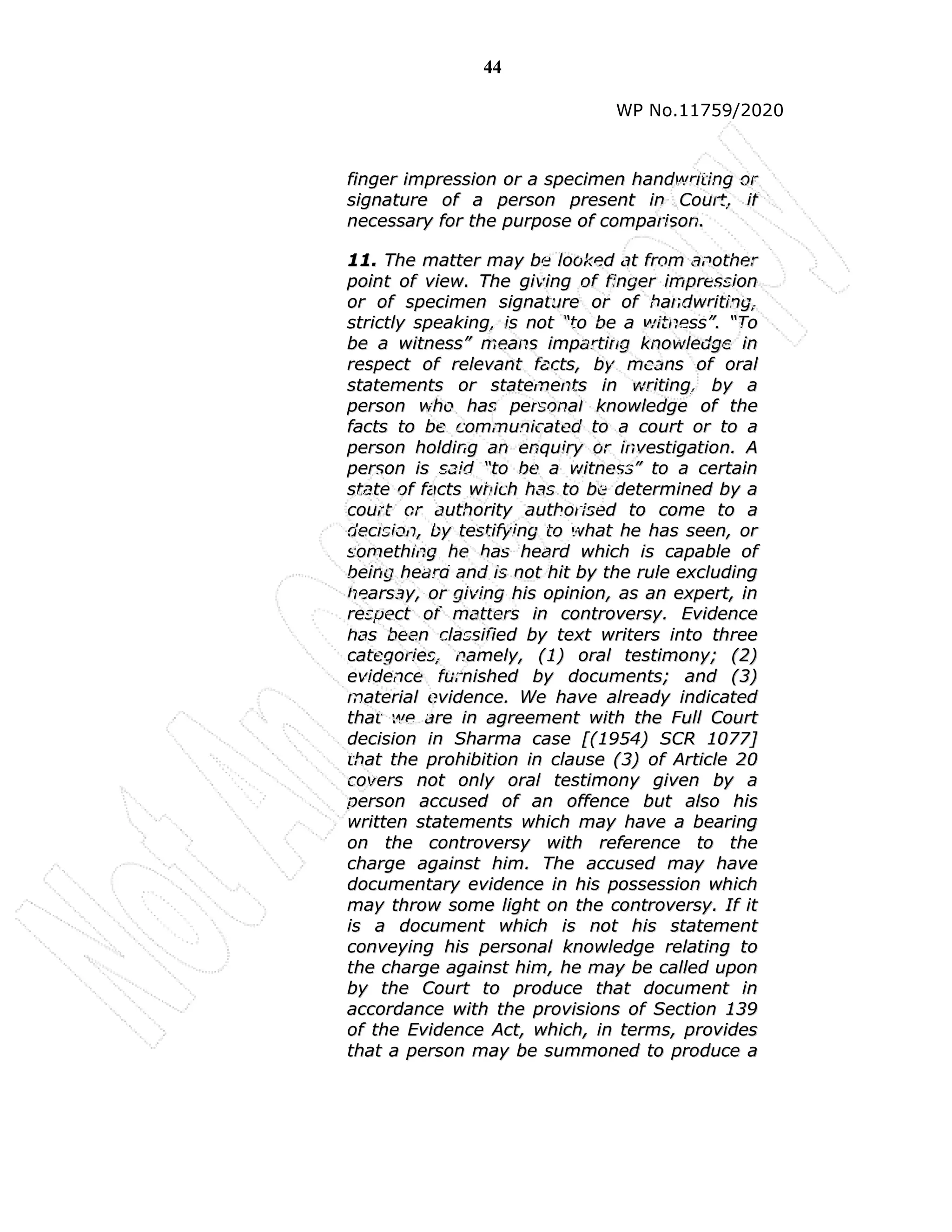 44
WP No.11759/2020
f
fi
in
ng
ge
er
r i
im
mp
pr
re
es
ss
si
io
on
n o
or
r a
a s
sp
pe
ec
ci
im
me
en
n h
ha
an
nd
dw
wr
ri
it
ti
in
ng
g o
or
r
s
si
ig
gn
na
at
tu
ur
re
e o
of
f a
a p
pe
er
rs
so
on
n p
pr
re
es
se
en
nt
t i
in
n C
Co
ou
ur
rt
t,
, i
if
f
n
ne
ec
ce
es
ss
sa
ar
ry
y f
fo
or
r t
th
he
e p
pu
ur
rp
po
os
se
e o
of
f c
co
om
mp
pa
ar
ri
is
so
on
n.
.
1
11
1.
. T
Th
he
e m
ma
at
tt
te
er
r m
ma
ay
y b
be
e l
lo
oo
ok
ke
ed
d a
at
t f
fr
ro
om
m a
an
no
ot
th
he
er
r
p
po
oi
in
nt
t o
of
f v
vi
ie
ew
w.
. T
Th
he
e g
gi
iv
vi
in
ng
g o
of
f f
fi
in
ng
ge
er
r i
im
mp
pr
re
es
ss
si
io
on
n
o
or
r o
of
f s
sp
pe
ec
ci
im
me
en
n s
si
ig
gn
na
at
tu
ur
re
e o
or
r o
of
f h
ha
an
nd
dw
wr
ri
it
ti
in
ng
g,
,
s
st
tr
ri
ic
ct
tl
ly
y s
sp
pe
ea
ak
ki
in
ng
g,
, i
is
s n
no
ot
t “
“t
to
o b
be
e a
a w
wi
it
tn
ne
es
ss
s”
”.
. “
“T
To
o
b
be
e a
a w
wi
it
tn
ne
es
ss
s”
” m
me
ea
an
ns
s i
im
mp
pa
ar
rt
ti
in
ng
g k
kn
no
ow
wl
le
ed
dg
ge
e i
in
n
r
re
es
sp
pe
ec
ct
t o
of
f r
re
el
le
ev
va
an
nt
t f
fa
ac
ct
ts
s,
, b
by
y m
me
ea
an
ns
s o
of
f o
or
ra
al
l
s
st
ta
at
te
em
me
en
nt
ts
s o
or
r s
st
ta
at
te
em
me
en
nt
ts
s i
in
n w
wr
ri
it
ti
in
ng
g,
, b
by
y a
a
p
pe
er
rs
so
on
n w
wh
ho
o h
ha
as
s p
pe
er
rs
so
on
na
al
l k
kn
no
ow
wl
le
ed
dg
ge
e o
of
f t
th
he
e
f
fa
ac
ct
ts
s t
to
o b
be
e c
co
om
mm
mu
un
ni
ic
ca
at
te
ed
d t
to
o a
a c
co
ou
ur
rt
t o
or
r t
to
o a
a
p
pe
er
rs
so
on
n h
ho
ol
ld
di
in
ng
g a
an
n e
en
nq
qu
ui
ir
ry
y o
or
r i
in
nv
ve
es
st
ti
ig
ga
at
ti
io
on
n.
. A
A
p
pe
er
rs
so
on
n i
is
s s
sa
ai
id
d “
“t
to
o b
be
e a
a w
wi
it
tn
ne
es
ss
s”
” t
to
o a
a c
ce
er
rt
ta
ai
in
n
s
st
ta
at
te
e o
of
f f
fa
ac
ct
ts
s w
wh
hi
ic
ch
h h
ha
as
s t
to
o b
be
e d
de
et
te
er
rm
mi
in
ne
ed
d b
by
y a
a
c
co
ou
ur
rt
t o
or
r a
au
ut
th
ho
or
ri
it
ty
y a
au
ut
th
ho
or
ri
is
se
ed
d t
to
o c
co
om
me
e t
to
o a
a
d
de
ec
ci
is
si
io
on
n,
, b
by
y t
te
es
st
ti
if
fy
yi
in
ng
g t
to
o w
wh
ha
at
t h
he
e h
ha
as
s s
se
ee
en
n,
, o
or
r
s
so
om
me
et
th
hi
in
ng
g h
he
e h
ha
as
s h
he
ea
ar
rd
d w
wh
hi
ic
ch
h i
is
s c
ca
ap
pa
ab
bl
le
e o
of
f
b
be
ei
in
ng
g h
he
ea
ar
rd
d a
an
nd
d i
is
s n
no
ot
t h
hi
it
t b
by
y t
th
he
e r
ru
ul
le
e e
ex
xc
cl
lu
ud
di
in
ng
g
h
he
ea
ar
rs
sa
ay
y,
, o
or
r g
gi
iv
vi
in
ng
g h
hi
is
s o
op
pi
in
ni
io
on
n,
, a
as
s a
an
n e
ex
xp
pe
er
rt
t,
, i
in
n
r
re
es
sp
pe
ec
ct
t o
of
f m
ma
at
tt
te
er
rs
s i
in
n c
co
on
nt
tr
ro
ov
ve
er
rs
sy
y.
. E
Ev
vi
id
de
en
nc
ce
e
h
ha
as
s b
be
ee
en
n c
cl
la
as
ss
si
if
fi
ie
ed
d b
by
y t
te
ex
xt
t w
wr
ri
it
te
er
rs
s i
in
nt
to
o t
th
hr
re
ee
e
c
ca
at
te
eg
go
or
ri
ie
es
s,
, n
na
am
me
el
ly
y,
, (
(1
1)
) o
or
ra
al
l t
te
es
st
ti
im
mo
on
ny
y;
; (
(2
2)
)
e
ev
vi
id
de
en
nc
ce
e f
fu
ur
rn
ni
is
sh
he
ed
d b
by
y d
do
oc
cu
um
me
en
nt
ts
s;
; a
an
nd
d (
(3
3)
)
m
ma
at
te
er
ri
ia
al
l e
ev
vi
id
de
en
nc
ce
e.
. W
We
e h
ha
av
ve
e a
al
lr
re
ea
ad
dy
y i
in
nd
di
ic
ca
at
te
ed
d
t
th
ha
at
t w
we
e a
ar
re
e i
in
n a
ag
gr
re
ee
em
me
en
nt
t w
wi
it
th
h t
th
he
e F
Fu
ul
ll
l C
Co
ou
ur
rt
t
d
de
ec
ci
is
si
io
on
n i
in
n S
Sh
ha
ar
rm
ma
a c
ca
as
se
e [
[(
(1
19
95
54
4)
) S
SC
CR
R 1
10
07
77
7]
]
t
th
ha
at
t t
th
he
e p
pr
ro
oh
hi
ib
bi
it
ti
io
on
n i
in
n c
cl
la
au
us
se
e (
(3
3)
) o
of
f A
Ar
rt
ti
ic
cl
le
e 2
20
0
c
co
ov
ve
er
rs
s n
no
ot
t o
on
nl
ly
y o
or
ra
al
l t
te
es
st
ti
im
mo
on
ny
y g
gi
iv
ve
en
n b
by
y a
a
p
pe
er
rs
so
on
n a
ac
cc
cu
us
se
ed
d o
of
f a
an
n o
of
ff
fe
en
nc
ce
e b
bu
ut
t a
al
ls
so
o h
hi
is
s
w
wr
ri
it
tt
te
en
n s
st
ta
at
te
em
me
en
nt
ts
s w
wh
hi
ic
ch
h m
ma
ay
y h
ha
av
ve
e a
a b
be
ea
ar
ri
in
ng
g
o
on
n t
th
he
e c
co
on
nt
tr
ro
ov
ve
er
rs
sy
y w
wi
it
th
h r
re
ef
fe
er
re
en
nc
ce
e t
to
o t
th
he
e
c
ch
ha
ar
rg
ge
e a
ag
ga
ai
in
ns
st
t h
hi
im
m.
. T
Th
he
e a
ac
cc
cu
us
se
ed
d m
ma
ay
y h
ha
av
ve
e
d
do
oc
cu
um
me
en
nt
ta
ar
ry
y e
ev
vi
id
de
en
nc
ce
e i
in
n h
hi
is
s p
po
os
ss
se
es
ss
si
io
on
n w
wh
hi
ic
ch
h
m
ma
ay
y t
th
hr
ro
ow
w s
so
om
me
e l
li
ig
gh
ht
t o
on
n t
th
he
e c
co
on
nt
tr
ro
ov
ve
er
rs
sy
y.
. I
If
f i
it
t
i
is
s a
a d
do
oc
cu
um
me
en
nt
t w
wh
hi
ic
ch
h i
is
s n
no
ot
t h
hi
is
s s
st
ta
at
te
em
me
en
nt
t
c
co
on
nv
ve
ey
yi
in
ng
g h
hi
is
s p
pe
er
rs
so
on
na
al
l k
kn
no
ow
wl
le
ed
dg
ge
e r
re
el
la
at
ti
in
ng
g t
to
o
t
th
he
e c
ch
ha
ar
rg
ge
e a
ag
ga
ai
in
ns
st
t h
hi
im
m,
, h
he
e m
ma
ay
y b
be
e c
ca
al
ll
le
ed
d u
up
po
on
n
b
by
y t
th
he
e C
Co
ou
ur
rt
t t
to
o p
pr
ro
od
du
uc
ce
e t
th
ha
at
t d
do
oc
cu
um
me
en
nt
t i
in
n
a
ac
cc
co
or
rd
da
an
nc
ce
e w
wi
it
th
h t
th
he
e p
pr
ro
ov
vi
is
si
io
on
ns
s o
of
f S
Se
ec
ct
ti
io
on
n 1
13
39
9
o
of
f t
th
he
e E
Ev
vi
id
de
en
nc
ce
e A
Ac
ct
t,
, w
wh
hi
ic
ch
h,
, i
in
n t
te
er
rm
ms
s,
, p
pr
ro
ov
vi
id
de
es
s
t
th
ha
at
t a
a p
pe
er
rs
so
on
n m
ma
ay
y b
be
e s
su
um
mm
mo
on
ne
ed
d t
to
o p
pr
ro
od
du
uc
ce
e a
a
 