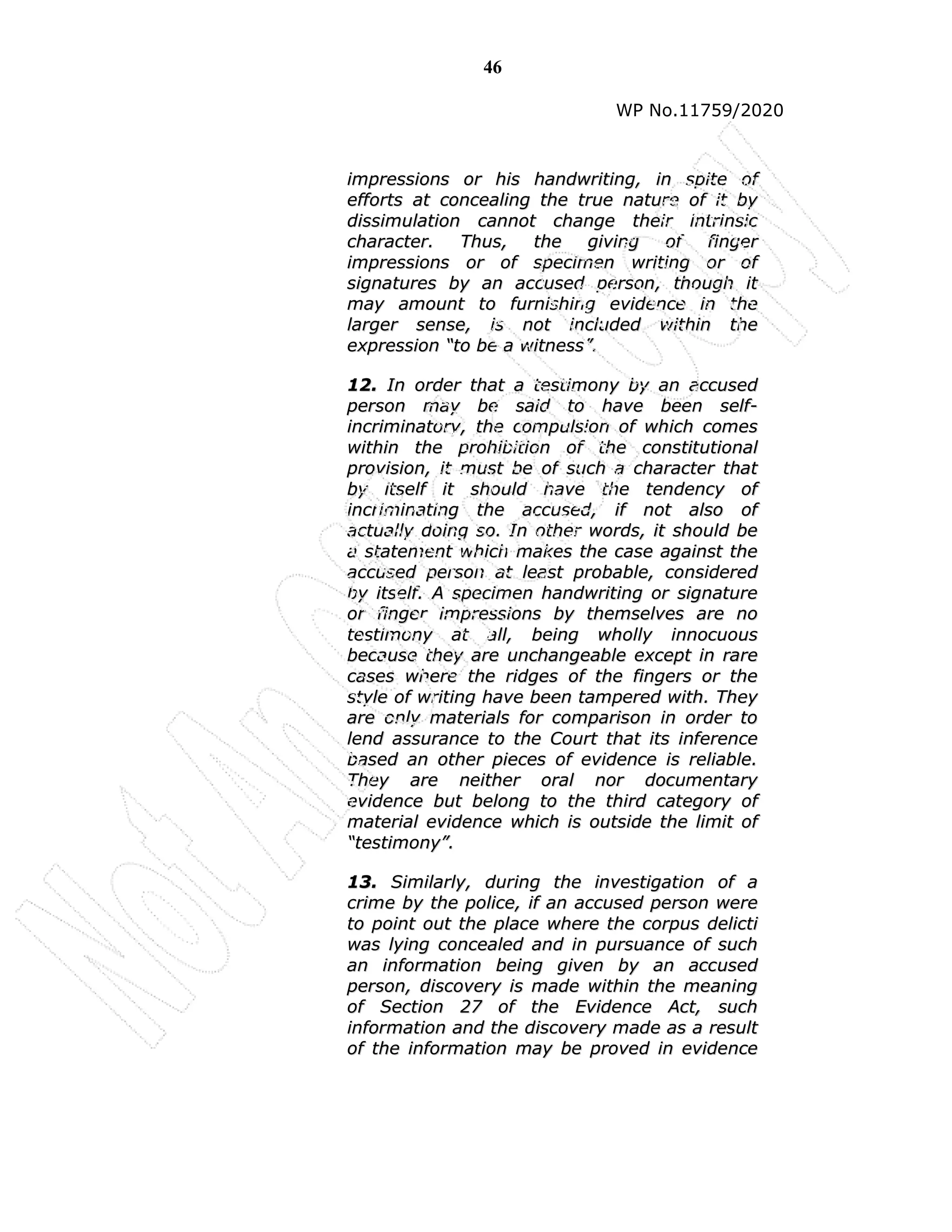 46
WP No.11759/2020
i
im
mp
pr
re
es
ss
si
io
on
ns
s o
or
r h
hi
is
s h
ha
an
nd
dw
wr
ri
it
ti
in
ng
g,
, i
in
n s
sp
pi
it
te
e o
of
f
e
ef
ff
fo
or
rt
ts
s a
at
t c
co
on
nc
ce
ea
al
li
in
ng
g t
th
he
e t
tr
ru
ue
e n
na
at
tu
ur
re
e o
of
f i
it
t b
by
y
d
di
is
ss
si
im
mu
ul
la
at
ti
io
on
n c
ca
an
nn
no
ot
t c
ch
ha
an
ng
ge
e t
th
he
ei
ir
r i
in
nt
tr
ri
in
ns
si
ic
c
c
ch
ha
ar
ra
ac
ct
te
er
r.
. T
Th
hu
us
s,
, t
th
he
e g
gi
iv
vi
in
ng
g o
of
f f
fi
in
ng
ge
er
r
i
im
mp
pr
re
es
ss
si
io
on
ns
s o
or
r o
of
f s
sp
pe
ec
ci
im
me
en
n w
wr
ri
it
ti
in
ng
g o
or
r o
of
f
s
si
ig
gn
na
at
tu
ur
re
es
s b
by
y a
an
n a
ac
cc
cu
us
se
ed
d p
pe
er
rs
so
on
n,
, t
th
ho
ou
ug
gh
h i
it
t
m
ma
ay
y a
am
mo
ou
un
nt
t t
to
o f
fu
ur
rn
ni
is
sh
hi
in
ng
g e
ev
vi
id
de
en
nc
ce
e i
in
n t
th
he
e
l
la
ar
rg
ge
er
r s
se
en
ns
se
e,
, i
is
s n
no
ot
t i
in
nc
cl
lu
ud
de
ed
d w
wi
it
th
hi
in
n t
th
he
e
e
ex
xp
pr
re
es
ss
si
io
on
n “
“t
to
o b
be
e a
a w
wi
it
tn
ne
es
ss
s”
”.
.
1
12
2.
. I
In
n o
or
rd
de
er
r t
th
ha
at
t a
a t
te
es
st
ti
im
mo
on
ny
y b
by
y a
an
n a
ac
cc
cu
us
se
ed
d
p
pe
er
rs
so
on
n m
ma
ay
y b
be
e s
sa
ai
id
d t
to
o h
ha
av
ve
e b
be
ee
en
n s
se
el
lf
f-
-
i
in
nc
cr
ri
im
mi
in
na
at
to
or
ry
y,
, t
th
he
e c
co
om
mp
pu
ul
ls
si
io
on
n o
of
f w
wh
hi
ic
ch
h c
co
om
me
es
s
w
wi
it
th
hi
in
n t
th
he
e p
pr
ro
oh
hi
ib
bi
it
ti
io
on
n o
of
f t
th
he
e c
co
on
ns
st
ti
it
tu
ut
ti
io
on
na
al
l
p
pr
ro
ov
vi
is
si
io
on
n,
, i
it
t m
mu
us
st
t b
be
e o
of
f s
su
uc
ch
h a
a c
ch
ha
ar
ra
ac
ct
te
er
r t
th
ha
at
t
b
by
y i
it
ts
se
el
lf
f i
it
t s
sh
ho
ou
ul
ld
d h
ha
av
ve
e t
th
he
e t
te
en
nd
de
en
nc
cy
y o
of
f
i
in
nc
cr
ri
im
mi
in
na
at
ti
in
ng
g t
th
he
e a
ac
cc
cu
us
se
ed
d,
, i
if
f n
no
ot
t a
al
ls
so
o o
of
f
a
ac
ct
tu
ua
al
ll
ly
y d
do
oi
in
ng
g s
so
o.
. I
In
n o
ot
th
he
er
r w
wo
or
rd
ds
s,
, i
it
t s
sh
ho
ou
ul
ld
d b
be
e
a
a s
st
ta
at
te
em
me
en
nt
t w
wh
hi
ic
ch
h m
ma
ak
ke
es
s t
th
he
e c
ca
as
se
e a
ag
ga
ai
in
ns
st
t t
th
he
e
a
ac
cc
cu
us
se
ed
d p
pe
er
rs
so
on
n a
at
t l
le
ea
as
st
t p
pr
ro
ob
ba
ab
bl
le
e,
, c
co
on
ns
si
id
de
er
re
ed
d
b
by
y i
it
ts
se
el
lf
f.
. A
A s
sp
pe
ec
ci
im
me
en
n h
ha
an
nd
dw
wr
ri
it
ti
in
ng
g o
or
r s
si
ig
gn
na
at
tu
ur
re
e
o
or
r f
fi
in
ng
ge
er
r i
im
mp
pr
re
es
ss
si
io
on
ns
s b
by
y t
th
he
em
ms
se
el
lv
ve
es
s a
ar
re
e n
no
o
t
te
es
st
ti
im
mo
on
ny
y a
at
t a
al
ll
l,
, b
be
ei
in
ng
g w
wh
ho
ol
ll
ly
y i
in
nn
no
oc
cu
uo
ou
us
s
b
be
ec
ca
au
us
se
e t
th
he
ey
y a
ar
re
e u
un
nc
ch
ha
an
ng
ge
ea
ab
bl
le
e e
ex
xc
ce
ep
pt
t i
in
n r
ra
ar
re
e
c
ca
as
se
es
s w
wh
he
er
re
e t
th
he
e r
ri
id
dg
ge
es
s o
of
f t
th
he
e f
fi
in
ng
ge
er
rs
s o
or
r t
th
he
e
s
st
ty
yl
le
e o
of
f w
wr
ri
it
ti
in
ng
g h
ha
av
ve
e b
be
ee
en
n t
ta
am
mp
pe
er
re
ed
d w
wi
it
th
h.
. T
Th
he
ey
y
a
ar
re
e o
on
nl
ly
y m
ma
at
te
er
ri
ia
al
ls
s f
fo
or
r c
co
om
mp
pa
ar
ri
is
so
on
n i
in
n o
or
rd
de
er
r t
to
o
l
le
en
nd
d a
as
ss
su
ur
ra
an
nc
ce
e t
to
o t
th
he
e C
Co
ou
ur
rt
t t
th
ha
at
t i
it
ts
s i
in
nf
fe
er
re
en
nc
ce
e
b
ba
as
se
ed
d a
an
n o
ot
th
he
er
r p
pi
ie
ec
ce
es
s o
of
f e
ev
vi
id
de
en
nc
ce
e i
is
s r
re
el
li
ia
ab
bl
le
e.
.
T
Th
he
ey
y a
ar
re
e n
ne
ei
it
th
he
er
r o
or
ra
al
l n
no
or
r d
do
oc
cu
um
me
en
nt
ta
ar
ry
y
e
ev
vi
id
de
en
nc
ce
e b
bu
ut
t b
be
el
lo
on
ng
g t
to
o t
th
he
e t
th
hi
ir
rd
d c
ca
at
te
eg
go
or
ry
y o
of
f
m
ma
at
te
er
ri
ia
al
l e
ev
vi
id
de
en
nc
ce
e w
wh
hi
ic
ch
h i
is
s o
ou
ut
ts
si
id
de
e t
th
he
e l
li
im
mi
it
t o
of
f
“
“t
te
es
st
ti
im
mo
on
ny
y”
”.
.
1
13
3.
. S
Si
im
mi
il
la
ar
rl
ly
y,
, d
du
ur
ri
in
ng
g t
th
he
e i
in
nv
ve
es
st
ti
ig
ga
at
ti
io
on
n o
of
f a
a
c
cr
ri
im
me
e b
by
y t
th
he
e p
po
ol
li
ic
ce
e,
, i
if
f a
an
n a
ac
cc
cu
us
se
ed
d p
pe
er
rs
so
on
n w
we
er
re
e
t
to
o p
po
oi
in
nt
t o
ou
ut
t t
th
he
e p
pl
la
ac
ce
e w
wh
he
er
re
e t
th
he
e c
co
or
rp
pu
us
s d
de
el
li
ic
ct
ti
i
w
wa
as
s l
ly
yi
in
ng
g c
co
on
nc
ce
ea
al
le
ed
d a
an
nd
d i
in
n p
pu
ur
rs
su
ua
an
nc
ce
e o
of
f s
su
uc
ch
h
a
an
n i
in
nf
fo
or
rm
ma
at
ti
io
on
n b
be
ei
in
ng
g g
gi
iv
ve
en
n b
by
y a
an
n a
ac
cc
cu
us
se
ed
d
p
pe
er
rs
so
on
n,
, d
di
is
sc
co
ov
ve
er
ry
y i
is
s m
ma
ad
de
e w
wi
it
th
hi
in
n t
th
he
e m
me
ea
an
ni
in
ng
g
o
of
f S
Se
ec
ct
ti
io
on
n 2
27
7 o
of
f t
th
he
e E
Ev
vi
id
de
en
nc
ce
e A
Ac
ct
t,
, s
su
uc
ch
h
i
in
nf
fo
or
rm
ma
at
ti
io
on
n a
an
nd
d t
th
he
e d
di
is
sc
co
ov
ve
er
ry
y m
ma
ad
de
e a
as
s a
a r
re
es
su
ul
lt
t
o
of
f t
th
he
e i
in
nf
fo
or
rm
ma
at
ti
io
on
n m
ma
ay
y b
be
e p
pr
ro
ov
ve
ed
d i
in
n e
ev
vi
id
de
en
nc
ce
e
 