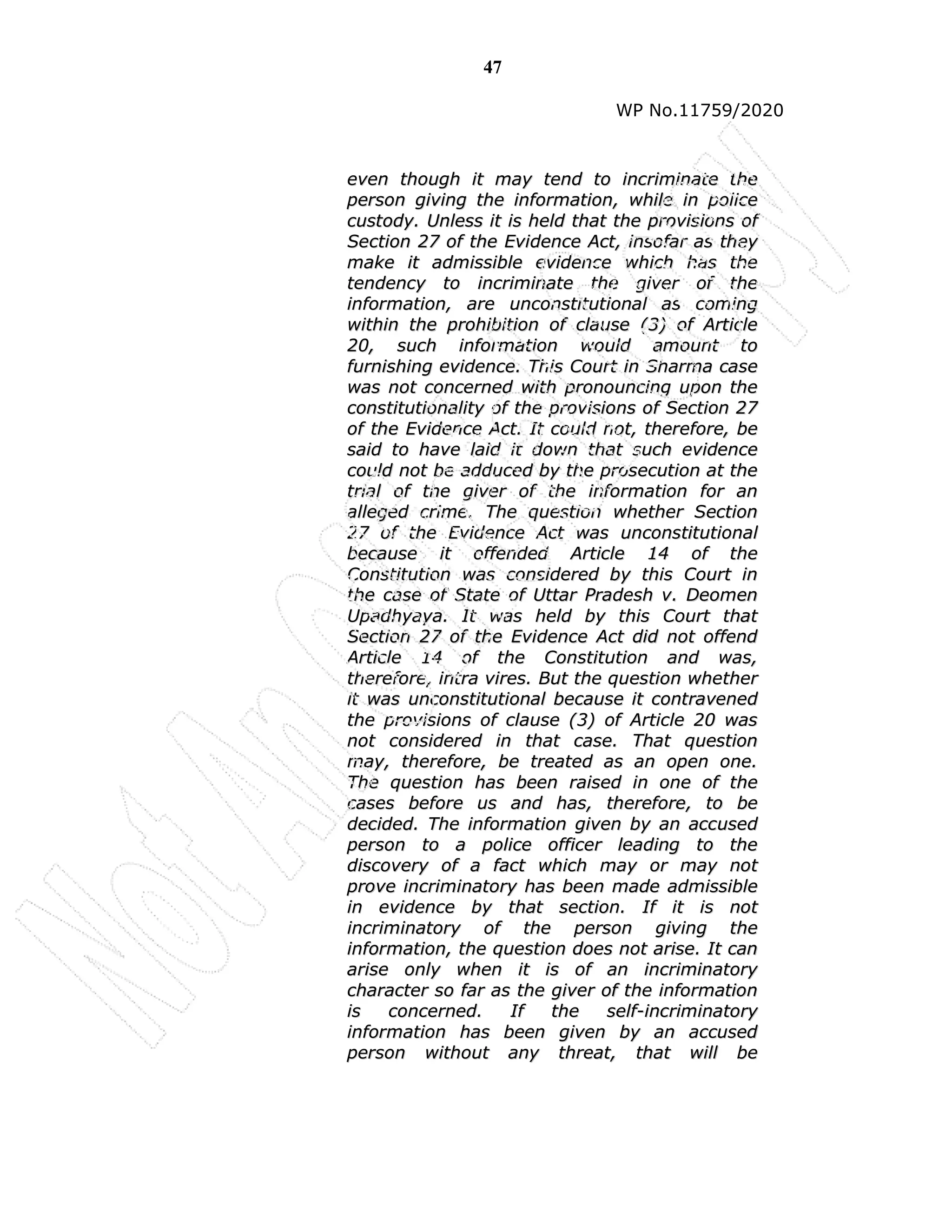 47
WP No.11759/2020
e
ev
ve
en
n t
th
ho
ou
ug
gh
h i
it
t m
ma
ay
y t
te
en
nd
d t
to
o i
in
nc
cr
ri
im
mi
in
na
at
te
e t
th
he
e
p
pe
er
rs
so
on
n g
gi
iv
vi
in
ng
g t
th
he
e i
in
nf
fo
or
rm
ma
at
ti
io
on
n,
, w
wh
hi
il
le
e i
in
n p
po
ol
li
ic
ce
e
c
cu
us
st
to
od
dy
y.
. U
Un
nl
le
es
ss
s i
it
t i
is
s h
he
el
ld
d t
th
ha
at
t t
th
he
e p
pr
ro
ov
vi
is
si
io
on
ns
s o
of
f
S
Se
ec
ct
ti
io
on
n 2
27
7 o
of
f t
th
he
e E
Ev
vi
id
de
en
nc
ce
e A
Ac
ct
t,
, i
in
ns
so
of
fa
ar
r a
as
s t
th
he
ey
y
m
ma
ak
ke
e i
it
t a
ad
dm
mi
is
ss
si
ib
bl
le
e e
ev
vi
id
de
en
nc
ce
e w
wh
hi
ic
ch
h h
ha
as
s t
th
he
e
t
te
en
nd
de
en
nc
cy
y t
to
o i
in
nc
cr
ri
im
mi
in
na
at
te
e t
th
he
e g
gi
iv
ve
er
r o
of
f t
th
he
e
i
in
nf
fo
or
rm
ma
at
ti
io
on
n,
, a
ar
re
e u
un
nc
co
on
ns
st
ti
it
tu
ut
ti
io
on
na
al
l a
as
s c
co
om
mi
in
ng
g
w
wi
it
th
hi
in
n t
th
he
e p
pr
ro
oh
hi
ib
bi
it
ti
io
on
n o
of
f c
cl
la
au
us
se
e (
(3
3)
) o
of
f A
Ar
rt
ti
ic
cl
le
e
2
20
0,
, s
su
uc
ch
h i
in
nf
fo
or
rm
ma
at
ti
io
on
n w
wo
ou
ul
ld
d a
am
mo
ou
un
nt
t t
to
o
f
fu
ur
rn
ni
is
sh
hi
in
ng
g e
ev
vi
id
de
en
nc
ce
e.
. T
Th
hi
is
s C
Co
ou
ur
rt
t i
in
n S
Sh
ha
ar
rm
ma
a c
ca
as
se
e
w
wa
as
s n
no
ot
t c
co
on
nc
ce
er
rn
ne
ed
d w
wi
it
th
h p
pr
ro
on
no
ou
un
nc
ci
in
ng
g u
up
po
on
n t
th
he
e
c
co
on
ns
st
ti
it
tu
ut
ti
io
on
na
al
li
it
ty
y o
of
f t
th
he
e p
pr
ro
ov
vi
is
si
io
on
ns
s o
of
f S
Se
ec
ct
ti
io
on
n 2
27
7
o
of
f t
th
he
e E
Ev
vi
id
de
en
nc
ce
e A
Ac
ct
t.
. I
It
t c
co
ou
ul
ld
d n
no
ot
t,
, t
th
he
er
re
ef
fo
or
re
e,
, b
be
e
s
sa
ai
id
d t
to
o h
ha
av
ve
e l
la
ai
id
d i
it
t d
do
ow
wn
n t
th
ha
at
t s
su
uc
ch
h e
ev
vi
id
de
en
nc
ce
e
c
co
ou
ul
ld
d n
no
ot
t b
be
e a
ad
dd
du
uc
ce
ed
d b
by
y t
th
he
e p
pr
ro
os
se
ec
cu
ut
ti
io
on
n a
at
t t
th
he
e
t
tr
ri
ia
al
l o
of
f t
th
he
e g
gi
iv
ve
er
r o
of
f t
th
he
e i
in
nf
fo
or
rm
ma
at
ti
io
on
n f
fo
or
r a
an
n
a
al
ll
le
eg
ge
ed
d c
cr
ri
im
me
e.
. T
Th
he
e q
qu
ue
es
st
ti
io
on
n w
wh
he
et
th
he
er
r S
Se
ec
ct
ti
io
on
n
2
27
7 o
of
f t
th
he
e E
Ev
vi
id
de
en
nc
ce
e A
Ac
ct
t w
wa
as
s u
un
nc
co
on
ns
st
ti
it
tu
ut
ti
io
on
na
al
l
b
be
ec
ca
au
us
se
e i
it
t o
of
ff
fe
en
nd
de
ed
d A
Ar
rt
ti
ic
cl
le
e 1
14
4 o
of
f t
th
he
e
C
Co
on
ns
st
ti
it
tu
ut
ti
io
on
n w
wa
as
s c
co
on
ns
si
id
de
er
re
ed
d b
by
y t
th
hi
is
s C
Co
ou
ur
rt
t i
in
n
t
th
he
e c
ca
as
se
e o
of
f S
St
ta
at
te
e o
of
f U
Ut
tt
ta
ar
r P
Pr
ra
ad
de
es
sh
h v
v.
. D
De
eo
om
me
en
n
U
Up
pa
ad
dh
hy
ya
ay
ya
a.
. I
It
t w
wa
as
s h
he
el
ld
d b
by
y t
th
hi
is
s C
Co
ou
ur
rt
t t
th
ha
at
t
S
Se
ec
ct
ti
io
on
n 2
27
7 o
of
f t
th
he
e E
Ev
vi
id
de
en
nc
ce
e A
Ac
ct
t d
di
id
d n
no
ot
t o
of
ff
fe
en
nd
d
A
Ar
rt
ti
ic
cl
le
e 1
14
4 o
of
f t
th
he
e C
Co
on
ns
st
ti
it
tu
ut
ti
io
on
n a
an
nd
d w
wa
as
s,
,
t
th
he
er
re
ef
fo
or
re
e,
, i
in
nt
tr
ra
a v
vi
ir
re
es
s.
. B
Bu
ut
t t
th
he
e q
qu
ue
es
st
ti
io
on
n w
wh
he
et
th
he
er
r
i
it
t w
wa
as
s u
un
nc
co
on
ns
st
ti
it
tu
ut
ti
io
on
na
al
l b
be
ec
ca
au
us
se
e i
it
t c
co
on
nt
tr
ra
av
ve
en
ne
ed
d
t
th
he
e p
pr
ro
ov
vi
is
si
io
on
ns
s o
of
f c
cl
la
au
us
se
e (
(3
3)
) o
of
f A
Ar
rt
ti
ic
cl
le
e 2
20
0 w
wa
as
s
n
no
ot
t c
co
on
ns
si
id
de
er
re
ed
d i
in
n t
th
ha
at
t c
ca
as
se
e.
. T
Th
ha
at
t q
qu
ue
es
st
ti
io
on
n
m
ma
ay
y,
, t
th
he
er
re
ef
fo
or
re
e,
, b
be
e t
tr
re
ea
at
te
ed
d a
as
s a
an
n o
op
pe
en
n o
on
ne
e.
.
T
Th
he
e q
qu
ue
es
st
ti
io
on
n h
ha
as
s b
be
ee
en
n r
ra
ai
is
se
ed
d i
in
n o
on
ne
e o
of
f t
th
he
e
c
ca
as
se
es
s b
be
ef
fo
or
re
e u
us
s a
an
nd
d h
ha
as
s,
, t
th
he
er
re
ef
fo
or
re
e,
, t
to
o b
be
e
d
de
ec
ci
id
de
ed
d.
. T
Th
he
e i
in
nf
fo
or
rm
ma
at
ti
io
on
n g
gi
iv
ve
en
n b
by
y a
an
n a
ac
cc
cu
us
se
ed
d
p
pe
er
rs
so
on
n t
to
o a
a p
po
ol
li
ic
ce
e o
of
ff
fi
ic
ce
er
r l
le
ea
ad
di
in
ng
g t
to
o t
th
he
e
d
di
is
sc
co
ov
ve
er
ry
y o
of
f a
a f
fa
ac
ct
t w
wh
hi
ic
ch
h m
ma
ay
y o
or
r m
ma
ay
y n
no
ot
t
p
pr
ro
ov
ve
e i
in
nc
cr
ri
im
mi
in
na
at
to
or
ry
y h
ha
as
s b
be
ee
en
n m
ma
ad
de
e a
ad
dm
mi
is
ss
si
ib
bl
le
e
i
in
n e
ev
vi
id
de
en
nc
ce
e b
by
y t
th
ha
at
t s
se
ec
ct
ti
io
on
n.
. I
If
f i
it
t i
is
s n
no
ot
t
i
in
nc
cr
ri
im
mi
in
na
at
to
or
ry
y o
of
f t
th
he
e p
pe
er
rs
so
on
n g
gi
iv
vi
in
ng
g t
th
he
e
i
in
nf
fo
or
rm
ma
at
ti
io
on
n,
, t
th
he
e q
qu
ue
es
st
ti
io
on
n d
do
oe
es
s n
no
ot
t a
ar
ri
is
se
e.
. I
It
t c
ca
an
n
a
ar
ri
is
se
e o
on
nl
ly
y w
wh
he
en
n i
it
t i
is
s o
of
f a
an
n i
in
nc
cr
ri
im
mi
in
na
at
to
or
ry
y
c
ch
ha
ar
ra
ac
ct
te
er
r s
so
o f
fa
ar
r a
as
s t
th
he
e g
gi
iv
ve
er
r o
of
f t
th
he
e i
in
nf
fo
or
rm
ma
at
ti
io
on
n
i
is
s c
co
on
nc
ce
er
rn
ne
ed
d.
. I
If
f t
th
he
e s
se
el
lf
f-
-i
in
nc
cr
ri
im
mi
in
na
at
to
or
ry
y
i
in
nf
fo
or
rm
ma
at
ti
io
on
n h
ha
as
s b
be
ee
en
n g
gi
iv
ve
en
n b
by
y a
an
n a
ac
cc
cu
us
se
ed
d
p
pe
er
rs
so
on
n w
wi
it
th
ho
ou
ut
t a
an
ny
y t
th
hr
re
ea
at
t,
, t
th
ha
at
t w
wi
il
ll
l b
be
e
 