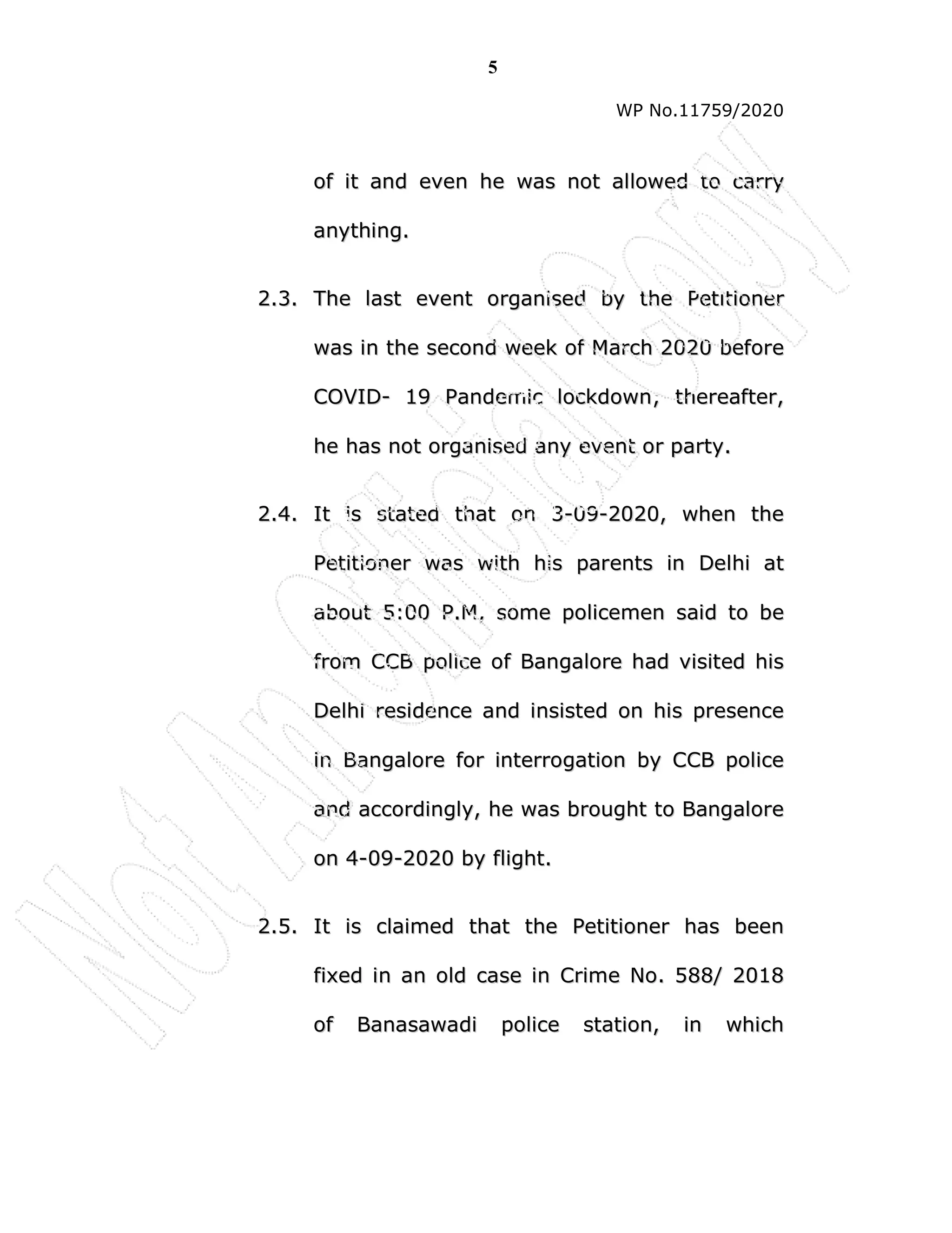 5
WP No.11759/2020
o
of
f i
it
t a
an
nd
d e
ev
ve
en
n h
he
e w
wa
as
s n
no
ot
t a
al
ll
lo
ow
we
ed
d t
to
o c
ca
ar
rr
ry
y
a
an
ny
yt
th
hi
in
ng
g.
.
2
2.
.3
3.
. T
Th
he
e l
la
as
st
t e
ev
ve
en
nt
t o
or
rg
ga
an
ni
is
se
ed
d b
by
y t
th
he
e P
Pe
et
ti
it
ti
io
on
ne
er
r
w
wa
as
s i
in
n t
th
he
e s
se
ec
co
on
nd
d w
we
ee
ek
k o
of
f M
Ma
ar
rc
ch
h 2
20
02
20
0 b
be
ef
fo
or
re
e
C
CO
OV
VI
ID
D-
- 1
19
9 P
Pa
an
nd
de
em
mi
ic
c l
lo
oc
ck
kd
do
ow
wn
n;
; t
th
he
er
re
ea
af
ft
te
er
r,
,
h
he
e h
ha
as
s n
no
ot
t o
or
rg
ga
an
ni
is
se
ed
d a
an
ny
y e
ev
ve
en
nt
t o
or
r p
pa
ar
rt
ty
y.
.
2
2.
.4
4.
. I
It
t i
is
s s
st
ta
at
te
ed
d t
th
ha
at
t o
on
n 3
3-
-0
09
9-
-2
20
02
20
0,
, w
wh
he
en
n t
th
he
e
P
Pe
et
ti
it
ti
io
on
ne
er
r w
wa
as
s w
wi
it
th
h h
hi
is
s p
pa
ar
re
en
nt
ts
s i
in
n D
De
el
lh
hi
i a
at
t
a
ab
bo
ou
ut
t 5
5:
:0
00
0 P
P.
.M
M,
, s
so
om
me
e p
po
ol
li
ic
ce
em
me
en
n s
sa
ai
id
d t
to
o b
be
e
f
fr
ro
om
m C
CC
CB
B p
po
ol
li
ic
ce
e o
of
f B
Ba
an
ng
ga
al
lo
or
re
e h
ha
ad
d v
vi
is
si
it
te
ed
d h
hi
is
s
D
De
el
lh
hi
i r
re
es
si
id
de
en
nc
ce
e a
an
nd
d i
in
ns
si
is
st
te
ed
d o
on
n h
hi
is
s p
pr
re
es
se
en
nc
ce
e
i
in
n B
Ba
an
ng
ga
al
lo
or
re
e f
fo
or
r i
in
nt
te
er
rr
ro
og
ga
at
ti
io
on
n b
by
y C
CC
CB
B p
po
ol
li
ic
ce
e
a
an
nd
d a
ac
cc
co
or
rd
di
in
ng
gl
ly
y,
, h
he
e w
wa
as
s b
br
ro
ou
ug
gh
ht
t t
to
o B
Ba
an
ng
ga
al
lo
or
re
e
o
on
n 4
4-
-0
09
9-
-2
20
02
20
0 b
by
y f
fl
li
ig
gh
ht
t.
.
2
2.
.5
5.
. I
It
t i
is
s c
cl
la
ai
im
me
ed
d t
th
ha
at
t t
th
he
e P
Pe
et
ti
it
ti
io
on
ne
er
r h
ha
as
s b
be
ee
en
n
f
fi
ix
xe
ed
d i
in
n a
an
n o
ol
ld
d c
ca
as
se
e i
in
n C
Cr
ri
im
me
e N
No
o.
. 5
58
88
8/
/ 2
20
01
18
8
o
of
f B
Ba
an
na
as
sa
aw
wa
ad
di
i p
po
ol
li
ic
ce
e s
st
ta
at
ti
io
on
n,
, i
in
n w
wh
hi
ic
ch
h
 