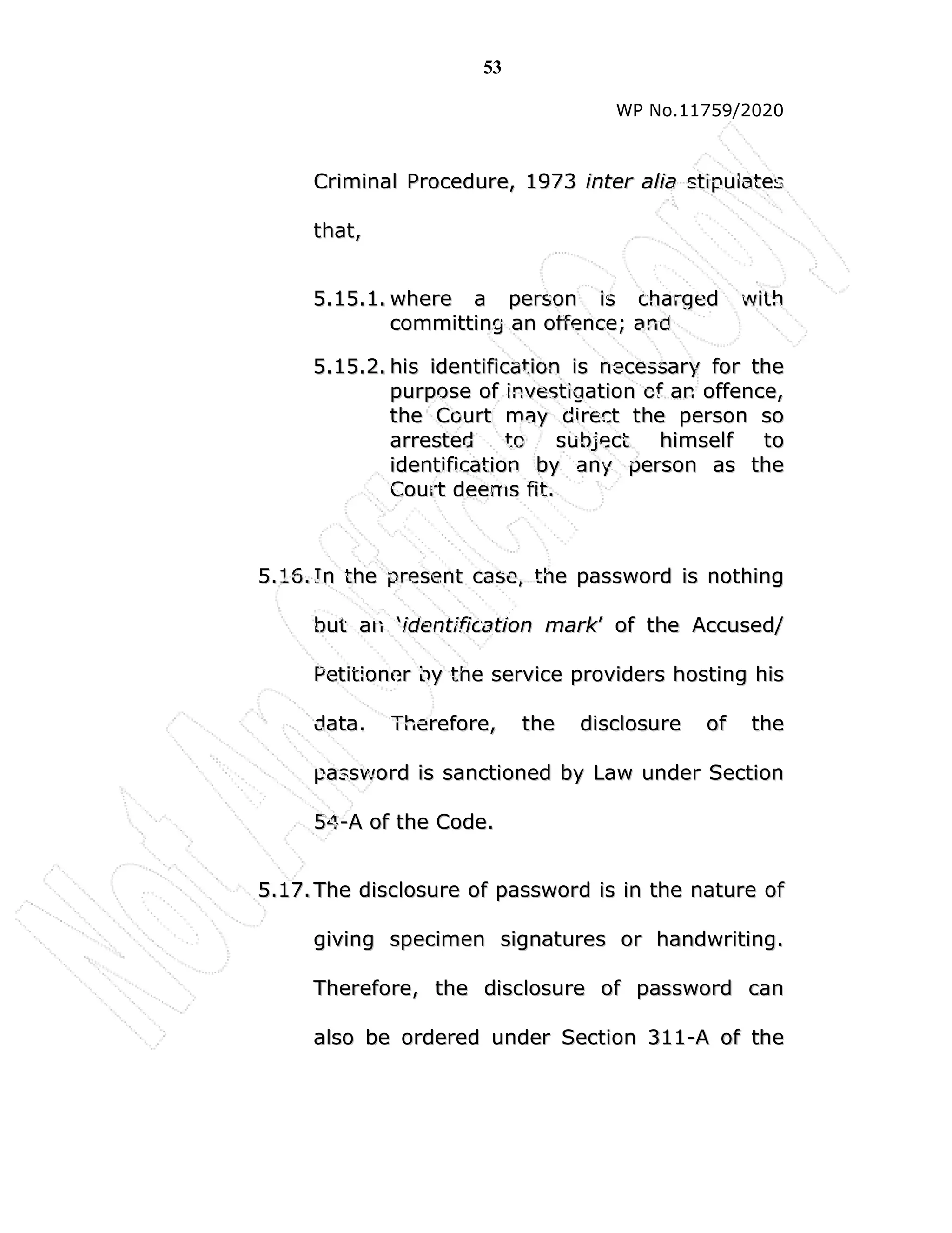 53
WP No.11759/2020
C
Cr
ri
im
mi
in
na
al
l P
Pr
ro
oc
ce
ed
du
ur
re
e,
, 1
19
97
73
3 i
in
nt
te
er
r a
al
li
ia
a s
st
ti
ip
pu
ul
la
at
te
es
s
t
th
ha
at
t,
,
5
5.
.1
15
5.
.1
1.
. w
wh
he
er
re
e a
a p
pe
er
rs
so
on
n i
is
s c
ch
ha
ar
rg
ge
ed
d w
wi
it
th
h
c
co
om
mm
mi
it
tt
ti
in
ng
g a
an
n o
of
ff
fe
en
nc
ce
e;
; a
an
nd
d
5
5.
.1
15
5.
.2
2.
. h
hi
is
s i
id
de
en
nt
ti
if
fi
ic
ca
at
ti
io
on
n i
is
s n
ne
ec
ce
es
ss
sa
ar
ry
y f
fo
or
r t
th
he
e
p
pu
ur
rp
po
os
se
e o
of
f i
in
nv
ve
es
st
ti
ig
ga
at
ti
io
on
n o
of
f a
an
n o
of
ff
fe
en
nc
ce
e,
,
t
th
he
e C
Co
ou
ur
rt
t m
ma
ay
y d
di
ir
re
ec
ct
t t
th
he
e p
pe
er
rs
so
on
n s
so
o
a
ar
rr
re
es
st
te
ed
d t
to
o s
su
ub
bj
je
ec
ct
t h
hi
im
ms
se
el
lf
f t
to
o
i
id
de
en
nt
ti
if
fi
ic
ca
at
ti
io
on
n b
by
y a
an
ny
y p
pe
er
rs
so
on
n a
as
s t
th
he
e
C
Co
ou
ur
rt
t d
de
ee
em
ms
s f
fi
it
t.
.
5
5.
.1
16
6.
. I
In
n t
th
he
e p
pr
re
es
se
en
nt
t c
ca
as
se
e,
, t
th
he
e p
pa
as
ss
sw
wo
or
rd
d i
is
s n
no
ot
th
hi
in
ng
g
b
bu
ut
t a
an
n ‘
‘i
id
de
en
nt
ti
if
fi
ic
ca
at
ti
io
on
n m
ma
ar
rk
k’
’ o
of
f t
th
he
e A
Ac
cc
cu
us
se
ed
d/
/
P
Pe
et
ti
it
ti
io
on
ne
er
r b
by
y t
th
he
e s
se
er
rv
vi
ic
ce
e p
pr
ro
ov
vi
id
de
er
rs
s h
ho
os
st
ti
in
ng
g h
hi
is
s
d
da
at
ta
a.
. T
Th
he
er
re
ef
fo
or
re
e,
, t
th
he
e d
di
is
sc
cl
lo
os
su
ur
re
e o
of
f t
th
he
e
p
pa
as
ss
sw
wo
or
rd
d i
is
s s
sa
an
nc
ct
ti
io
on
ne
ed
d b
by
y L
La
aw
w u
un
nd
de
er
r S
Se
ec
ct
ti
io
on
n
5
54
4-
-A
A o
of
f t
th
he
e C
Co
od
de
e.
.
5
5.
.1
17
7.
. T
Th
he
e d
di
is
sc
cl
lo
os
su
ur
re
e o
of
f p
pa
as
ss
sw
wo
or
rd
d i
is
s i
in
n t
th
he
e n
na
at
tu
ur
re
e o
of
f
g
gi
iv
vi
in
ng
g s
sp
pe
ec
ci
im
me
en
n s
si
ig
gn
na
at
tu
ur
re
es
s o
or
r h
ha
an
nd
dw
wr
ri
it
ti
in
ng
g.
.
T
Th
he
er
re
ef
fo
or
re
e,
, t
th
he
e d
di
is
sc
cl
lo
os
su
ur
re
e o
of
f p
pa
as
ss
sw
wo
or
rd
d c
ca
an
n
a
al
ls
so
o b
be
e o
or
rd
de
er
re
ed
d u
un
nd
de
er
r S
Se
ec
ct
ti
io
on
n 3
31
11
1-
-A
A o
of
f t
th
he
e
 