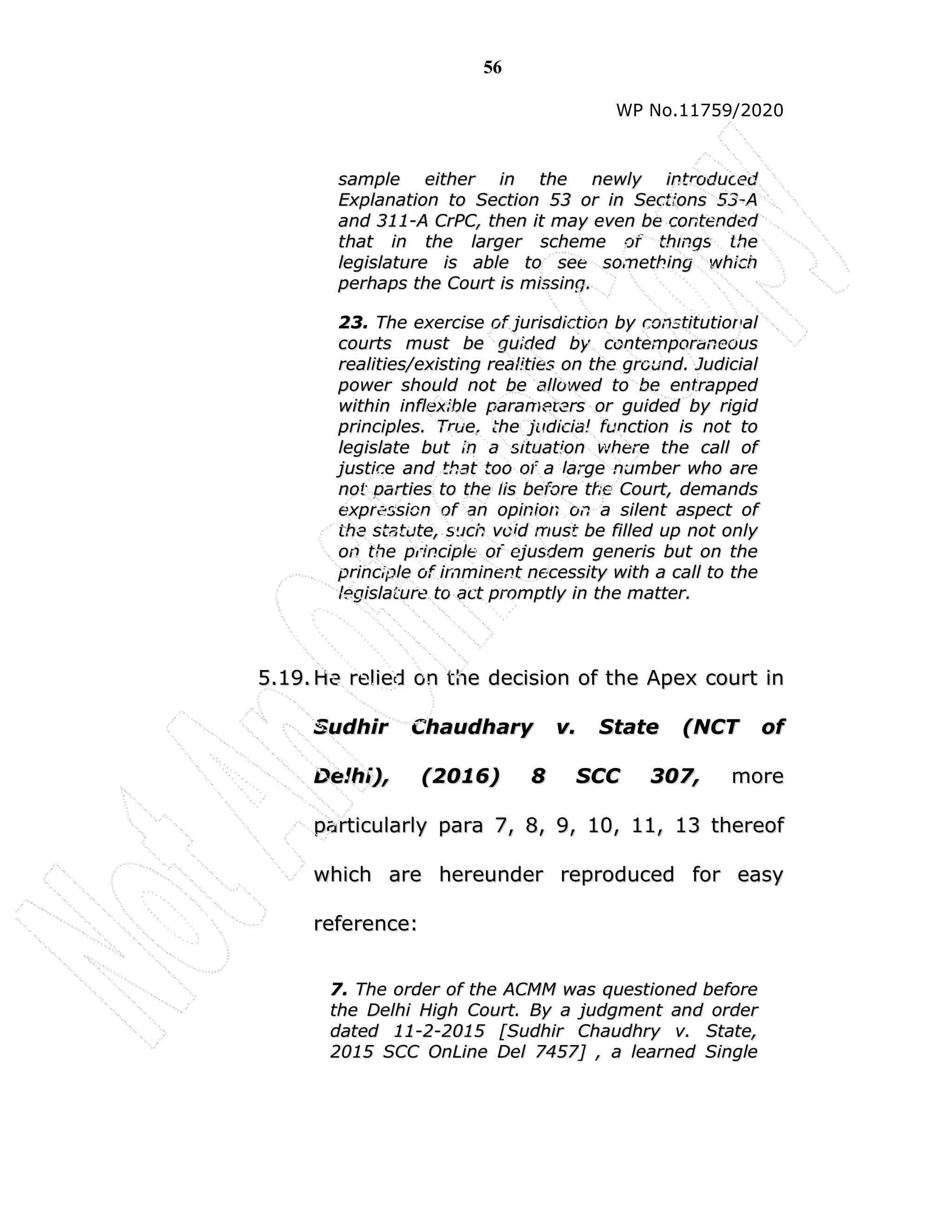56
WP No.11759/2020
s
sa
am
mp
pl
le
e e
ei
it
th
he
er
r i
in
n t
th
he
e n
ne
ew
wl
ly
y i
in
nt
tr
ro
od
du
uc
ce
ed
d
E
Ex
xp
pl
la
an
na
at
ti
io
on
n t
to
o S
Se
ec
ct
ti
io
on
n 5
53
3 o
or
r i
in
n S
Se
ec
ct
ti
io
on
ns
s 5
53
3-
-A
A
a
an
nd
d 3
31
11
1-
-A
A C
Cr
rP
PC
C,
, t
th
he
en
n i
it
t m
ma
ay
y e
ev
ve
en
n b
be
e c
co
on
nt
te
en
nd
de
ed
d
t
th
ha
at
t i
in
n t
th
he
e l
la
ar
rg
ge
er
r s
sc
ch
he
em
me
e o
of
f t
th
hi
in
ng
gs
s t
th
he
e
l
le
eg
gi
is
sl
la
at
tu
ur
re
e i
is
s a
ab
bl
le
e t
to
o s
se
ee
e s
so
om
me
et
th
hi
in
ng
g w
wh
hi
ic
ch
h
p
pe
er
rh
ha
ap
ps
s t
th
he
e C
Co
ou
ur
rt
t i
is
s m
mi
is
ss
si
in
ng
g.
.
2
23
3.
. T
Th
he
e e
ex
xe
er
rc
ci
is
se
e o
of
f j
ju
ur
ri
is
sd
di
ic
ct
ti
io
on
n b
by
y c
co
on
ns
st
ti
it
tu
ut
ti
io
on
na
al
l
c
co
ou
ur
rt
ts
s m
mu
us
st
t b
be
e g
gu
ui
id
de
ed
d b
by
y c
co
on
nt
te
em
mp
po
or
ra
an
ne
eo
ou
us
s
r
re
ea
al
li
it
ti
ie
es
s/
/e
ex
xi
is
st
ti
in
ng
g r
re
ea
al
li
it
ti
ie
es
s o
on
n t
th
he
e g
gr
ro
ou
un
nd
d.
. J
Ju
ud
di
ic
ci
ia
al
l
p
po
ow
we
er
r s
sh
ho
ou
ul
ld
d n
no
ot
t b
be
e a
al
ll
lo
ow
we
ed
d t
to
o b
be
e e
en
nt
tr
ra
ap
pp
pe
ed
d
w
wi
it
th
hi
in
n i
in
nf
fl
le
ex
xi
ib
bl
le
e p
pa
ar
ra
am
me
et
te
er
rs
s o
or
r g
gu
ui
id
de
ed
d b
by
y r
ri
ig
gi
id
d
p
pr
ri
in
nc
ci
ip
pl
le
es
s.
. T
Tr
ru
ue
e,
, t
th
he
e j
ju
ud
di
ic
ci
ia
al
l f
fu
un
nc
ct
ti
io
on
n i
is
s n
no
ot
t t
to
o
l
le
eg
gi
is
sl
la
at
te
e b
bu
ut
t i
in
n a
a s
si
it
tu
ua
at
ti
io
on
n w
wh
he
er
re
e t
th
he
e c
ca
al
ll
l o
of
f
j
ju
us
st
ti
ic
ce
e a
an
nd
d t
th
ha
at
t t
to
oo
o o
of
f a
a l
la
ar
rg
ge
e n
nu
um
mb
be
er
r w
wh
ho
o a
ar
re
e
n
no
ot
t p
pa
ar
rt
ti
ie
es
s t
to
o t
th
he
e l
li
is
s b
be
ef
fo
or
re
e t
th
he
e C
Co
ou
ur
rt
t,
, d
de
em
ma
an
nd
ds
s
e
ex
xp
pr
re
es
ss
si
io
on
n o
of
f a
an
n o
op
pi
in
ni
io
on
n o
on
n a
a s
si
il
le
en
nt
t a
as
sp
pe
ec
ct
t o
of
f
t
th
he
e s
st
ta
at
tu
ut
te
e,
, s
su
uc
ch
h v
vo
oi
id
d m
mu
us
st
t b
be
e f
fi
il
ll
le
ed
d u
up
p n
no
ot
t o
on
nl
ly
y
o
on
n t
th
he
e p
pr
ri
in
nc
ci
ip
pl
le
e o
of
f e
ej
ju
us
sd
de
em
m g
ge
en
ne
er
ri
is
s b
bu
ut
t o
on
n t
th
he
e
p
pr
ri
in
nc
ci
ip
pl
le
e o
of
f i
im
mm
mi
in
ne
en
nt
t n
ne
ec
ce
es
ss
si
it
ty
y w
wi
it
th
h a
a c
ca
al
ll
l t
to
o t
th
he
e
l
le
eg
gi
is
sl
la
at
tu
ur
re
e t
to
o a
ac
ct
t p
pr
ro
om
mp
pt
tl
ly
y i
in
n t
th
he
e m
ma
at
tt
te
er
r.
.
5
5.
.1
19
9.
. H
He
e r
re
el
li
ie
ed
d o
on
n t
th
he
e d
de
ec
ci
is
si
io
on
n o
of
f t
th
he
e A
Ap
pe
ex
x c
co
ou
ur
rt
t i
in
n
S
Su
ud
dh
hi
ir
r C
Ch
ha
au
ud
dh
ha
ar
ry
y v
v.
. S
St
ta
at
te
e (
(N
NC
CT
T o
of
f
D
De
el
lh
hi
i)
),
, (
(2
20
01
16
6)
) 8
8 S
SC
CC
C 3
30
07
7,
, m
mo
or
re
e
p
pa
ar
rt
ti
ic
cu
ul
la
ar
rl
ly
y p
pa
ar
ra
a 7
7,
, 8
8,
, 9
9,
, 1
10
0,
, 1
11
1,
, 1
13
3 t
th
he
er
re
eo
of
f
w
wh
hi
ic
ch
h a
ar
re
e h
he
er
re
eu
un
nd
de
er
r r
re
ep
pr
ro
od
du
uc
ce
ed
d f
fo
or
r e
ea
as
sy
y
r
re
ef
fe
er
re
en
nc
ce
e:
:
7
7.
. T
Th
he
e o
or
rd
de
er
r o
of
f t
th
he
e A
AC
CM
MM
M w
wa
as
s q
qu
ue
es
st
ti
io
on
ne
ed
d b
be
ef
fo
or
re
e
t
th
he
e D
De
el
lh
hi
i H
Hi
ig
gh
h C
Co
ou
ur
rt
t.
. B
By
y a
a j
ju
ud
dg
gm
me
en
nt
t a
an
nd
d o
or
rd
de
er
r
d
da
at
te
ed
d 1
11
1-
-2
2-
-2
20
01
15
5 [
[S
Su
ud
dh
hi
ir
r C
Ch
ha
au
ud
dh
hr
ry
y v
v.
. S
St
ta
at
te
e,
,
2
20
01
15
5 S
SC
CC
C O
On
nL
Li
in
ne
e D
De
el
l 7
74
45
57
7]
] ,
, a
a l
le
ea
ar
rn
ne
ed
d S
Si
in
ng
gl
le
e
 