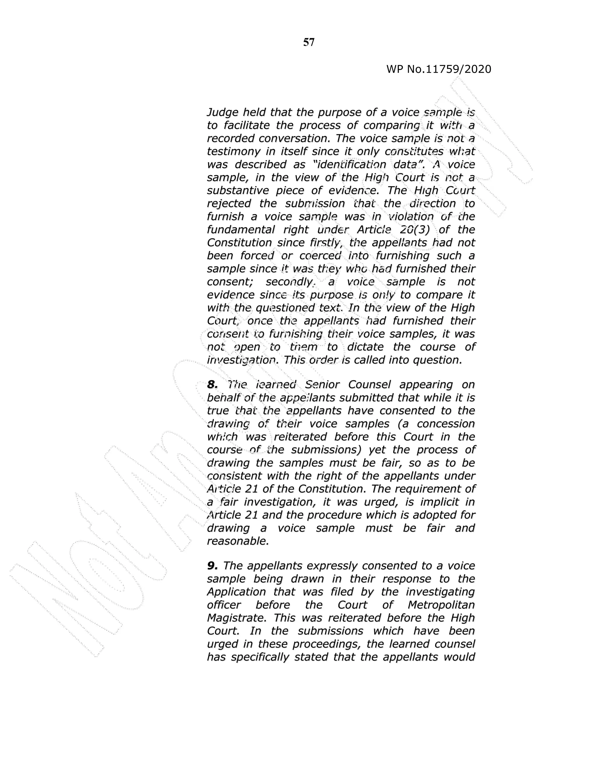 57
WP No.11759/2020
J
Ju
ud
dg
ge
e h
he
el
ld
d t
th
ha
at
t t
th
he
e p
pu
ur
rp
po
os
se
e o
of
f a
a v
vo
oi
ic
ce
e s
sa
am
mp
pl
le
e i
is
s
t
to
o f
fa
ac
ci
il
li
it
ta
at
te
e t
th
he
e p
pr
ro
oc
ce
es
ss
s o
of
f c
co
om
mp
pa
ar
ri
in
ng
g i
it
t w
wi
it
th
h a
a
r
re
ec
co
or
rd
de
ed
d c
co
on
nv
ve
er
rs
sa
at
ti
io
on
n.
. T
Th
he
e v
vo
oi
ic
ce
e s
sa
am
mp
pl
le
e i
is
s n
no
ot
t a
a
t
te
es
st
ti
im
mo
on
ny
y i
in
n i
it
ts
se
el
lf
f s
si
in
nc
ce
e i
it
t o
on
nl
ly
y c
co
on
ns
st
ti
it
tu
ut
te
es
s w
wh
ha
at
t
w
wa
as
s d
de
es
sc
cr
ri
ib
be
ed
d a
as
s “
“i
id
de
en
nt
ti
if
fi
ic
ca
at
ti
io
on
n d
da
at
ta
a”
”.
. A
A v
vo
oi
ic
ce
e
s
sa
am
mp
pl
le
e,
, i
in
n t
th
he
e v
vi
ie
ew
w o
of
f t
th
he
e H
Hi
ig
gh
h C
Co
ou
ur
rt
t i
is
s n
no
ot
t a
a
s
su
ub
bs
st
ta
an
nt
ti
iv
ve
e p
pi
ie
ec
ce
e o
of
f e
ev
vi
id
de
en
nc
ce
e.
. T
Th
he
e H
Hi
ig
gh
h C
Co
ou
ur
rt
t
r
re
ej
je
ec
ct
te
ed
d t
th
he
e s
su
ub
bm
mi
is
ss
si
io
on
n t
th
ha
at
t t
th
he
e d
di
ir
re
ec
ct
ti
io
on
n t
to
o
f
fu
ur
rn
ni
is
sh
h a
a v
vo
oi
ic
ce
e s
sa
am
mp
pl
le
e w
wa
as
s i
in
n v
vi
io
ol
la
at
ti
io
on
n o
of
f t
th
he
e
f
fu
un
nd
da
am
me
en
nt
ta
al
l r
ri
ig
gh
ht
t u
un
nd
de
er
r A
Ar
rt
ti
ic
cl
le
e 2
20
0(
(3
3)
) o
of
f t
th
he
e
C
Co
on
ns
st
ti
it
tu
ut
ti
io
on
n s
si
in
nc
ce
e f
fi
ir
rs
st
tl
ly
y,
, t
th
he
e a
ap
pp
pe
el
ll
la
an
nt
ts
s h
ha
ad
d n
no
ot
t
b
be
ee
en
n f
fo
or
rc
ce
ed
d o
or
r c
co
oe
er
rc
ce
ed
d i
in
nt
to
o f
fu
ur
rn
ni
is
sh
hi
in
ng
g s
su
uc
ch
h a
a
s
sa
am
mp
pl
le
e s
si
in
nc
ce
e i
it
t w
wa
as
s t
th
he
ey
y w
wh
ho
o h
ha
ad
d f
fu
ur
rn
ni
is
sh
he
ed
d t
th
he
ei
ir
r
c
co
on
ns
se
en
nt
t;
; s
se
ec
co
on
nd
dl
ly
y,
, a
a v
vo
oi
ic
ce
e s
sa
am
mp
pl
le
e i
is
s n
no
ot
t
e
ev
vi
id
de
en
nc
ce
e s
si
in
nc
ce
e i
it
ts
s p
pu
ur
rp
po
os
se
e i
is
s o
on
nl
ly
y t
to
o c
co
om
mp
pa
ar
re
e i
it
t
w
wi
it
th
h t
th
he
e q
qu
ue
es
st
ti
io
on
ne
ed
d t
te
ex
xt
t.
. I
In
n t
th
he
e v
vi
ie
ew
w o
of
f t
th
he
e H
Hi
ig
gh
h
C
Co
ou
ur
rt
t,
, o
on
nc
ce
e t
th
he
e a
ap
pp
pe
el
ll
la
an
nt
ts
s h
ha
ad
d f
fu
ur
rn
ni
is
sh
he
ed
d t
th
he
ei
ir
r
c
co
on
ns
se
en
nt
t t
to
o f
fu
ur
rn
ni
is
sh
hi
in
ng
g t
th
he
ei
ir
r v
vo
oi
ic
ce
e s
sa
am
mp
pl
le
es
s,
, i
it
t w
wa
as
s
n
no
ot
t o
op
pe
en
n t
to
o t
th
he
em
m t
to
o d
di
ic
ct
ta
at
te
e t
th
he
e c
co
ou
ur
rs
se
e o
of
f
i
in
nv
ve
es
st
ti
ig
ga
at
ti
io
on
n.
. T
Th
hi
is
s o
or
rd
de
er
r i
is
s c
ca
al
ll
le
ed
d i
in
nt
to
o q
qu
ue
es
st
ti
io
on
n.
.
8
8.
. T
Th
he
e l
le
ea
ar
rn
ne
ed
d S
Se
en
ni
io
or
r C
Co
ou
un
ns
se
el
l a
ap
pp
pe
ea
ar
ri
in
ng
g o
on
n
b
be
eh
ha
al
lf
f o
of
f t
th
he
e a
ap
pp
pe
el
ll
la
an
nt
ts
s s
su
ub
bm
mi
it
tt
te
ed
d t
th
ha
at
t w
wh
hi
il
le
e i
it
t i
is
s
t
tr
ru
ue
e t
th
ha
at
t t
th
he
e a
ap
pp
pe
el
ll
la
an
nt
ts
s h
ha
av
ve
e c
co
on
ns
se
en
nt
te
ed
d t
to
o t
th
he
e
d
dr
ra
aw
wi
in
ng
g o
of
f t
th
he
ei
ir
r v
vo
oi
ic
ce
e s
sa
am
mp
pl
le
es
s (
(a
a c
co
on
nc
ce
es
ss
si
io
on
n
w
wh
hi
ic
ch
h w
wa
as
s r
re
ei
it
te
er
ra
at
te
ed
d b
be
ef
fo
or
re
e t
th
hi
is
s C
Co
ou
ur
rt
t i
in
n t
th
he
e
c
co
ou
ur
rs
se
e o
of
f t
th
he
e s
su
ub
bm
mi
is
ss
si
io
on
ns
s)
) y
ye
et
t t
th
he
e p
pr
ro
oc
ce
es
ss
s o
of
f
d
dr
ra
aw
wi
in
ng
g t
th
he
e s
sa
am
mp
pl
le
es
s m
mu
us
st
t b
be
e f
fa
ai
ir
r,
, s
so
o a
as
s t
to
o b
be
e
c
co
on
ns
si
is
st
te
en
nt
t w
wi
it
th
h t
th
he
e r
ri
ig
gh
ht
t o
of
f t
th
he
e a
ap
pp
pe
el
ll
la
an
nt
ts
s u
un
nd
de
er
r
A
Ar
rt
ti
ic
cl
le
e 2
21
1 o
of
f t
th
he
e C
Co
on
ns
st
ti
it
tu
ut
ti
io
on
n.
. T
Th
he
e r
re
eq
qu
ui
ir
re
em
me
en
nt
t o
of
f
a
a f
fa
ai
ir
r i
in
nv
ve
es
st
ti
ig
ga
at
ti
io
on
n,
, i
it
t w
wa
as
s u
ur
rg
ge
ed
d,
, i
is
s i
im
mp
pl
li
ic
ci
it
t i
in
n
A
Ar
rt
ti
ic
cl
le
e 2
21
1 a
an
nd
d t
th
he
e p
pr
ro
oc
ce
ed
du
ur
re
e w
wh
hi
ic
ch
h i
is
s a
ad
do
op
pt
te
ed
d f
fo
or
r
d
dr
ra
aw
wi
in
ng
g a
a v
vo
oi
ic
ce
e s
sa
am
mp
pl
le
e m
mu
us
st
t b
be
e f
fa
ai
ir
r a
an
nd
d
r
re
ea
as
so
on
na
ab
bl
le
e.
.
9
9.
. T
Th
he
e a
ap
pp
pe
el
ll
la
an
nt
ts
s e
ex
xp
pr
re
es
ss
sl
ly
y c
co
on
ns
se
en
nt
te
ed
d t
to
o a
a v
vo
oi
ic
ce
e
s
sa
am
mp
pl
le
e b
be
ei
in
ng
g d
dr
ra
aw
wn
n i
in
n t
th
he
ei
ir
r r
re
es
sp
po
on
ns
se
e t
to
o t
th
he
e
A
Ap
pp
pl
li
ic
ca
at
ti
io
on
n t
th
ha
at
t w
wa
as
s f
fi
il
le
ed
d b
by
y t
th
he
e i
in
nv
ve
es
st
ti
ig
ga
at
ti
in
ng
g
o
of
ff
fi
ic
ce
er
r b
be
ef
fo
or
re
e t
th
he
e C
Co
ou
ur
rt
t o
of
f M
Me
et
tr
ro
op
po
ol
li
it
ta
an
n
M
Ma
ag
gi
is
st
tr
ra
at
te
e.
. T
Th
hi
is
s w
wa
as
s r
re
ei
it
te
er
ra
at
te
ed
d b
be
ef
fo
or
re
e t
th
he
e H
Hi
ig
gh
h
C
Co
ou
ur
rt
t.
. I
In
n t
th
he
e s
su
ub
bm
mi
is
ss
si
io
on
ns
s w
wh
hi
ic
ch
h h
ha
av
ve
e b
be
ee
en
n
u
ur
rg
ge
ed
d i
in
n t
th
he
es
se
e p
pr
ro
oc
ce
ee
ed
di
in
ng
gs
s,
, t
th
he
e l
le
ea
ar
rn
ne
ed
d c
co
ou
un
ns
se
el
l
h
ha
as
s s
sp
pe
ec
ci
if
fi
ic
ca
al
ll
ly
y s
st
ta
at
te
ed
d t
th
ha
at
t t
th
he
e a
ap
pp
pe
el
ll
la
an
nt
ts
s w
wo
ou
ul
ld
d
 