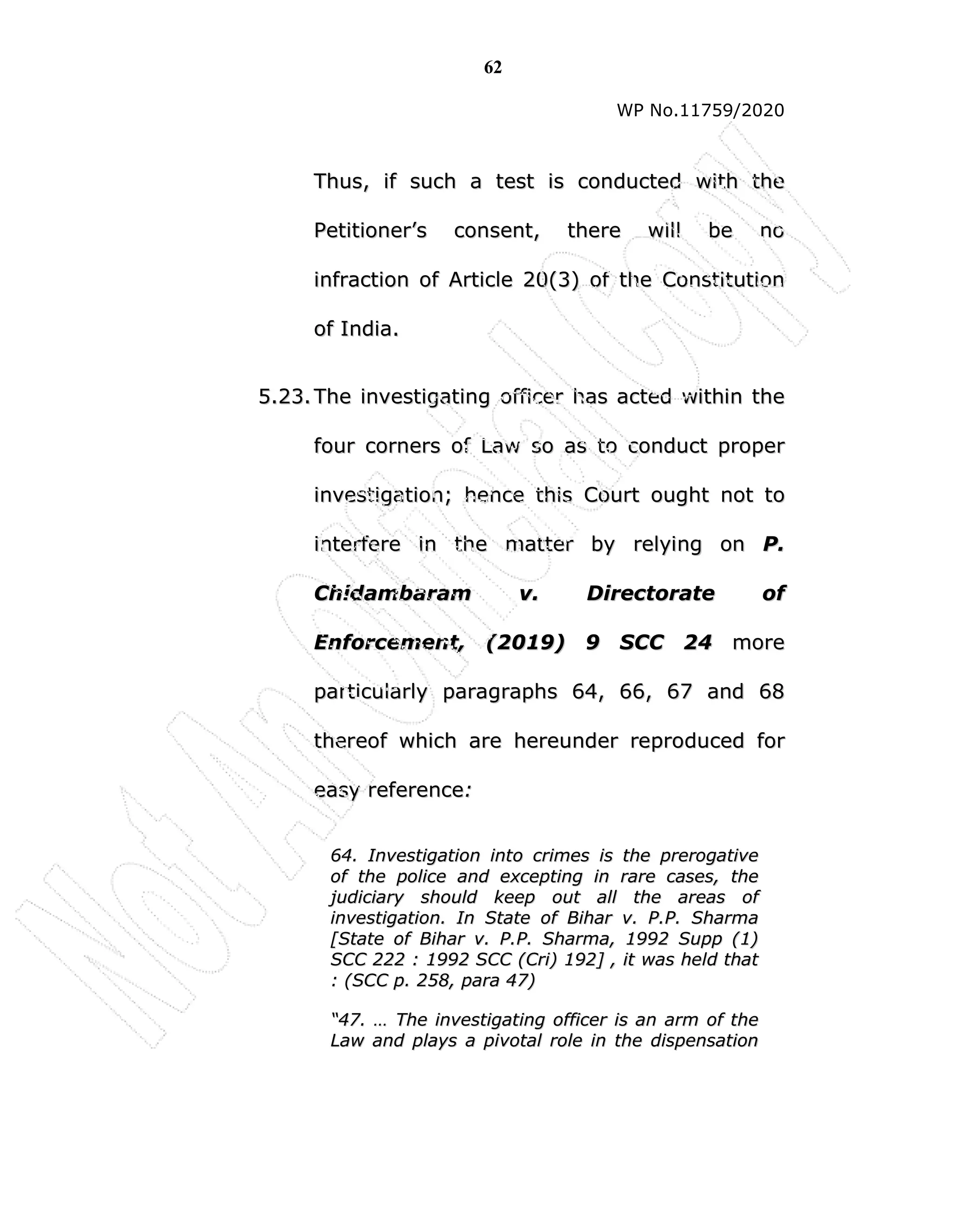 62
WP No.11759/2020
T
Th
hu
us
s,
, i
if
f s
su
uc
ch
h a
a t
te
es
st
t i
is
s c
co
on
nd
du
uc
ct
te
ed
d w
wi
it
th
h t
th
he
e
P
Pe
et
ti
it
ti
io
on
ne
er
r’
’s
s c
co
on
ns
se
en
nt
t,
, t
th
he
er
re
e w
wi
il
ll
l b
be
e n
no
o
i
in
nf
fr
ra
ac
ct
ti
io
on
n o
of
f A
Ar
rt
ti
ic
cl
le
e 2
20
0(
(3
3)
) o
of
f t
th
he
e C
Co
on
ns
st
ti
it
tu
ut
ti
io
on
n
o
of
f I
In
nd
di
ia
a.
.
5
5.
.2
23
3.
. T
Th
he
e i
in
nv
ve
es
st
ti
ig
ga
at
ti
in
ng
g o
of
ff
fi
ic
ce
er
r h
ha
as
s a
ac
ct
te
ed
d w
wi
it
th
hi
in
n t
th
he
e
f
fo
ou
ur
r c
co
or
rn
ne
er
rs
s o
of
f L
La
aw
w s
so
o a
as
s t
to
o c
co
on
nd
du
uc
ct
t p
pr
ro
op
pe
er
r
i
in
nv
ve
es
st
ti
ig
ga
at
ti
io
on
n;
; h
he
en
nc
ce
e t
th
hi
is
s C
Co
ou
ur
rt
t o
ou
ug
gh
ht
t n
no
ot
t t
to
o
i
in
nt
te
er
rf
fe
er
re
e i
in
n t
th
he
e m
ma
at
tt
te
er
r b
by
y r
re
el
ly
yi
in
ng
g o
on
n P
P.
.
C
Ch
hi
id
da
am
mb
ba
ar
ra
am
m v
v.
. D
Di
ir
re
ec
ct
to
or
ra
at
te
e o
of
f
E
En
nf
fo
or
rc
ce
em
me
en
nt
t,
, (
(2
20
01
19
9)
) 9
9 S
SC
CC
C 2
24
4 m
mo
or
re
e
p
pa
ar
rt
ti
ic
cu
ul
la
ar
rl
ly
y p
pa
ar
ra
ag
gr
ra
ap
ph
hs
s 6
64
4,
, 6
66
6,
, 6
67
7 a
an
nd
d 6
68
8
t
th
he
er
re
eo
of
f w
wh
hi
ic
ch
h a
ar
re
e h
he
er
re
eu
un
nd
de
er
r r
re
ep
pr
ro
od
du
uc
ce
ed
d f
fo
or
r
e
ea
as
sy
y r
re
ef
fe
er
re
en
nc
ce
e:
:
6
64
4.
. I
In
nv
ve
es
st
ti
ig
ga
at
ti
io
on
n i
in
nt
to
o c
cr
ri
im
me
es
s i
is
s t
th
he
e p
pr
re
er
ro
og
ga
at
ti
iv
ve
e
o
of
f t
th
he
e p
po
ol
li
ic
ce
e a
an
nd
d e
ex
xc
ce
ep
pt
ti
in
ng
g i
in
n r
ra
ar
re
e c
ca
as
se
es
s,
, t
th
he
e
j
ju
ud
di
ic
ci
ia
ar
ry
y s
sh
ho
ou
ul
ld
d k
ke
ee
ep
p o
ou
ut
t a
al
ll
l t
th
he
e a
ar
re
ea
as
s o
of
f
i
in
nv
ve
es
st
ti
ig
ga
at
ti
io
on
n.
. I
In
n S
St
ta
at
te
e o
of
f B
Bi
ih
ha
ar
r v
v.
. P
P.
.P
P.
. S
Sh
ha
ar
rm
ma
a
[
[S
St
ta
at
te
e o
of
f B
Bi
ih
ha
ar
r v
v.
. P
P.
.P
P.
. S
Sh
ha
ar
rm
ma
a,
, 1
19
99
92
2 S
Su
up
pp
p (
(1
1)
)
S
SC
CC
C 2
22
22
2 :
: 1
19
99
92
2 S
SC
CC
C (
(C
Cr
ri
i)
) 1
19
92
2]
] ,
, i
it
t w
wa
as
s h
he
el
ld
d t
th
ha
at
t
:
: (
(S
SC
CC
C p
p.
. 2
25
58
8,
, p
pa
ar
ra
a 4
47
7)
)
“
“4
47
7.
. …
… T
Th
he
e i
in
nv
ve
es
st
ti
ig
ga
at
ti
in
ng
g o
of
ff
fi
ic
ce
er
r i
is
s a
an
n a
ar
rm
m o
of
f t
th
he
e
L
La
aw
w a
an
nd
d p
pl
la
ay
ys
s a
a p
pi
iv
vo
ot
ta
al
l r
ro
ol
le
e i
in
n t
th
he
e d
di
is
sp
pe
en
ns
sa
at
ti
io
on
n
 