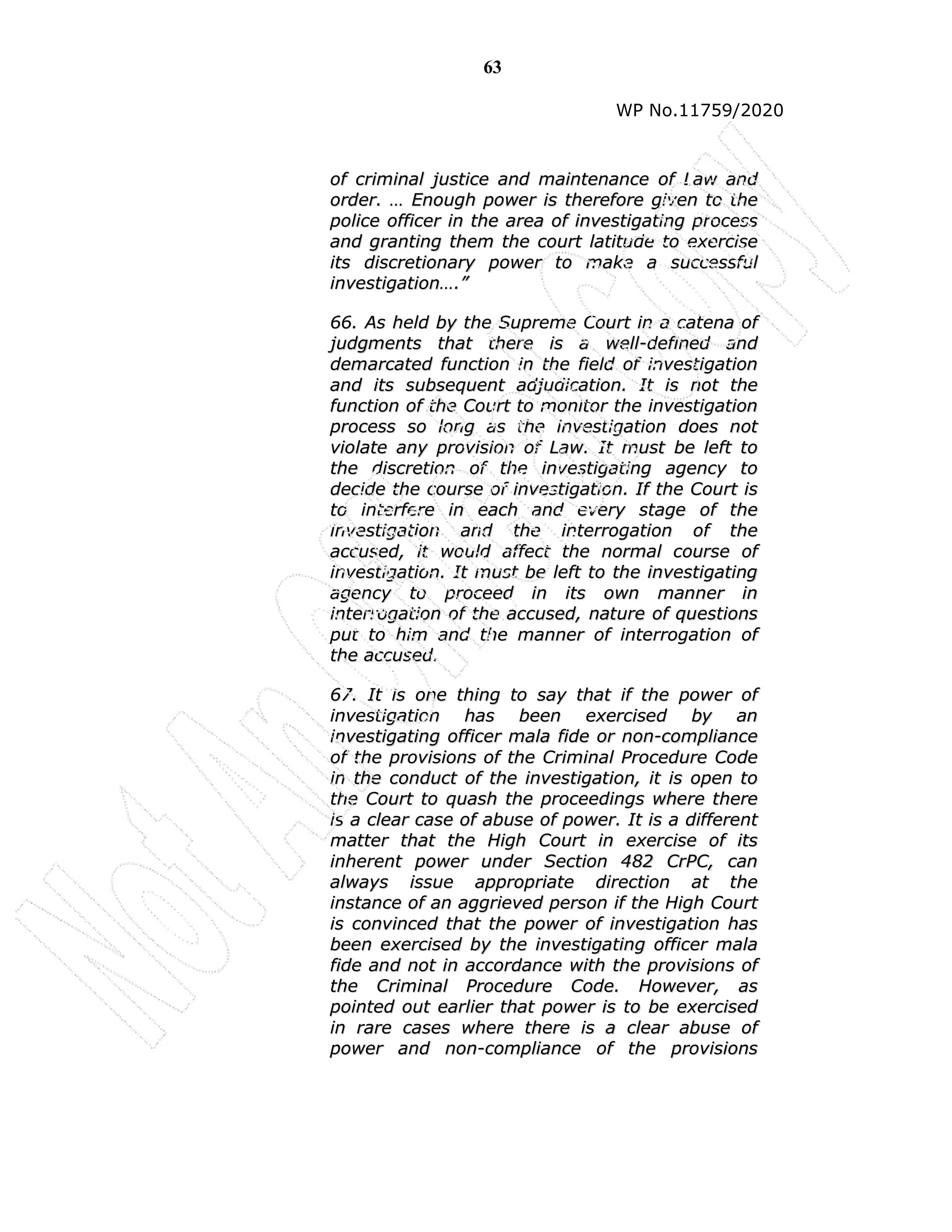 63
WP No.11759/2020
o
of
f c
cr
ri
im
mi
in
na
al
l j
ju
us
st
ti
ic
ce
e a
an
nd
d m
ma
ai
in
nt
te
en
na
an
nc
ce
e o
of
f L
La
aw
w a
an
nd
d
o
or
rd
de
er
r.
. …
… E
En
no
ou
ug
gh
h p
po
ow
we
er
r i
is
s t
th
he
er
re
ef
fo
or
re
e g
gi
iv
ve
en
n t
to
o t
th
he
e
p
po
ol
li
ic
ce
e o
of
ff
fi
ic
ce
er
r i
in
n t
th
he
e a
ar
re
ea
a o
of
f i
in
nv
ve
es
st
ti
ig
ga
at
ti
in
ng
g p
pr
ro
oc
ce
es
ss
s
a
an
nd
d g
gr
ra
an
nt
ti
in
ng
g t
th
he
em
m t
th
he
e c
co
ou
ur
rt
t l
la
at
ti
it
tu
ud
de
e t
to
o e
ex
xe
er
rc
ci
is
se
e
i
it
ts
s d
di
is
sc
cr
re
et
ti
io
on
na
ar
ry
y p
po
ow
we
er
r t
to
o m
ma
ak
ke
e a
a s
su
uc
cc
ce
es
ss
sf
fu
ul
l
i
in
nv
ve
es
st
ti
ig
ga
at
ti
io
on
n…
….
.”
”
6
66
6.
. A
As
s h
he
el
ld
d b
by
y t
th
he
e S
Su
up
pr
re
em
me
e C
Co
ou
ur
rt
t i
in
n a
a c
ca
at
te
en
na
a o
of
f
j
ju
ud
dg
gm
me
en
nt
ts
s t
th
ha
at
t t
th
he
er
re
e i
is
s a
a w
we
el
ll
l-
-d
de
ef
fi
in
ne
ed
d a
an
nd
d
d
de
em
ma
ar
rc
ca
at
te
ed
d f
fu
un
nc
ct
ti
io
on
n i
in
n t
th
he
e f
fi
ie
el
ld
d o
of
f i
in
nv
ve
es
st
ti
ig
ga
at
ti
io
on
n
a
an
nd
d i
it
ts
s s
su
ub
bs
se
eq
qu
ue
en
nt
t a
ad
dj
ju
ud
di
ic
ca
at
ti
io
on
n.
. I
It
t i
is
s n
no
ot
t t
th
he
e
f
fu
un
nc
ct
ti
io
on
n o
of
f t
th
he
e C
Co
ou
ur
rt
t t
to
o m
mo
on
ni
it
to
or
r t
th
he
e i
in
nv
ve
es
st
ti
ig
ga
at
ti
io
on
n
p
pr
ro
oc
ce
es
ss
s s
so
o l
lo
on
ng
g a
as
s t
th
he
e i
in
nv
ve
es
st
ti
ig
ga
at
ti
io
on
n d
do
oe
es
s n
no
ot
t
v
vi
io
ol
la
at
te
e a
an
ny
y p
pr
ro
ov
vi
is
si
io
on
n o
of
f L
La
aw
w.
. I
It
t m
mu
us
st
t b
be
e l
le
ef
ft
t t
to
o
t
th
he
e d
di
is
sc
cr
re
et
ti
io
on
n o
of
f t
th
he
e i
in
nv
ve
es
st
ti
ig
ga
at
ti
in
ng
g a
ag
ge
en
nc
cy
y t
to
o
d
de
ec
ci
id
de
e t
th
he
e c
co
ou
ur
rs
se
e o
of
f i
in
nv
ve
es
st
ti
ig
ga
at
ti
io
on
n.
. I
If
f t
th
he
e C
Co
ou
ur
rt
t i
is
s
t
to
o i
in
nt
te
er
rf
fe
er
re
e i
in
n e
ea
ac
ch
h a
an
nd
d e
ev
ve
er
ry
y s
st
ta
ag
ge
e o
of
f t
th
he
e
i
in
nv
ve
es
st
ti
ig
ga
at
ti
io
on
n a
an
nd
d t
th
he
e i
in
nt
te
er
rr
ro
og
ga
at
ti
io
on
n o
of
f t
th
he
e
a
ac
cc
cu
us
se
ed
d,
, i
it
t w
wo
ou
ul
ld
d a
af
ff
fe
ec
ct
t t
th
he
e n
no
or
rm
ma
al
l c
co
ou
ur
rs
se
e o
of
f
i
in
nv
ve
es
st
ti
ig
ga
at
ti
io
on
n.
. I
It
t m
mu
us
st
t b
be
e l
le
ef
ft
t t
to
o t
th
he
e i
in
nv
ve
es
st
ti
ig
ga
at
ti
in
ng
g
a
ag
ge
en
nc
cy
y t
to
o p
pr
ro
oc
ce
ee
ed
d i
in
n i
it
ts
s o
ow
wn
n m
ma
an
nn
ne
er
r i
in
n
i
in
nt
te
er
rr
ro
og
ga
at
ti
io
on
n o
of
f t
th
he
e a
ac
cc
cu
us
se
ed
d,
, n
na
at
tu
ur
re
e o
of
f q
qu
ue
es
st
ti
io
on
ns
s
p
pu
ut
t t
to
o h
hi
im
m a
an
nd
d t
th
he
e m
ma
an
nn
ne
er
r o
of
f i
in
nt
te
er
rr
ro
og
ga
at
ti
io
on
n o
of
f
t
th
he
e a
ac
cc
cu
us
se
ed
d.
.
6
67
7.
. I
It
t i
is
s o
on
ne
e t
th
hi
in
ng
g t
to
o s
sa
ay
y t
th
ha
at
t i
if
f t
th
he
e p
po
ow
we
er
r o
of
f
i
in
nv
ve
es
st
ti
ig
ga
at
ti
io
on
n h
ha
as
s b
be
ee
en
n e
ex
xe
er
rc
ci
is
se
ed
d b
by
y a
an
n
i
in
nv
ve
es
st
ti
ig
ga
at
ti
in
ng
g o
of
ff
fi
ic
ce
er
r m
ma
al
la
a f
fi
id
de
e o
or
r n
no
on
n-
-c
co
om
mp
pl
li
ia
an
nc
ce
e
o
of
f t
th
he
e p
pr
ro
ov
vi
is
si
io
on
ns
s o
of
f t
th
he
e C
Cr
ri
im
mi
in
na
al
l P
Pr
ro
oc
ce
ed
du
ur
re
e C
Co
od
de
e
i
in
n t
th
he
e c
co
on
nd
du
uc
ct
t o
of
f t
th
he
e i
in
nv
ve
es
st
ti
ig
ga
at
ti
io
on
n,
, i
it
t i
is
s o
op
pe
en
n t
to
o
t
th
he
e C
Co
ou
ur
rt
t t
to
o q
qu
ua
as
sh
h t
th
he
e p
pr
ro
oc
ce
ee
ed
di
in
ng
gs
s w
wh
he
er
re
e t
th
he
er
re
e
i
is
s a
a c
cl
le
ea
ar
r c
ca
as
se
e o
of
f a
ab
bu
us
se
e o
of
f p
po
ow
we
er
r.
. I
It
t i
is
s a
a d
di
if
ff
fe
er
re
en
nt
t
m
ma
at
tt
te
er
r t
th
ha
at
t t
th
he
e H
Hi
ig
gh
h C
Co
ou
ur
rt
t i
in
n e
ex
xe
er
rc
ci
is
se
e o
of
f i
it
ts
s
i
in
nh
he
er
re
en
nt
t p
po
ow
we
er
r u
un
nd
de
er
r S
Se
ec
ct
ti
io
on
n 4
48
82
2 C
Cr
rP
PC
C,
, c
ca
an
n
a
al
lw
wa
ay
ys
s i
is
ss
su
ue
e a
ap
pp
pr
ro
op
pr
ri
ia
at
te
e d
di
ir
re
ec
ct
ti
io
on
n a
at
t t
th
he
e
i
in
ns
st
ta
an
nc
ce
e o
of
f a
an
n a
ag
gg
gr
ri
ie
ev
ve
ed
d p
pe
er
rs
so
on
n i
if
f t
th
he
e H
Hi
ig
gh
h C
Co
ou
ur
rt
t
i
is
s c
co
on
nv
vi
in
nc
ce
ed
d t
th
ha
at
t t
th
he
e p
po
ow
we
er
r o
of
f i
in
nv
ve
es
st
ti
ig
ga
at
ti
io
on
n h
ha
as
s
b
be
ee
en
n e
ex
xe
er
rc
ci
is
se
ed
d b
by
y t
th
he
e i
in
nv
ve
es
st
ti
ig
ga
at
ti
in
ng
g o
of
ff
fi
ic
ce
er
r m
ma
al
la
a
f
fi
id
de
e a
an
nd
d n
no
ot
t i
in
n a
ac
cc
co
or
rd
da
an
nc
ce
e w
wi
it
th
h t
th
he
e p
pr
ro
ov
vi
is
si
io
on
ns
s o
of
f
t
th
he
e C
Cr
ri
im
mi
in
na
al
l P
Pr
ro
oc
ce
ed
du
ur
re
e C
Co
od
de
e.
. H
Ho
ow
we
ev
ve
er
r,
, a
as
s
p
po
oi
in
nt
te
ed
d o
ou
ut
t e
ea
ar
rl
li
ie
er
r t
th
ha
at
t p
po
ow
we
er
r i
is
s t
to
o b
be
e e
ex
xe
er
rc
ci
is
se
ed
d
i
in
n r
ra
ar
re
e c
ca
as
se
es
s w
wh
he
er
re
e t
th
he
er
re
e i
is
s a
a c
cl
le
ea
ar
r a
ab
bu
us
se
e o
of
f
p
po
ow
we
er
r a
an
nd
d n
no
on
n-
-c
co
om
mp
pl
li
ia
an
nc
ce
e o
of
f t
th
he
e p
pr
ro
ov
vi
is
si
io
on
ns
s
 