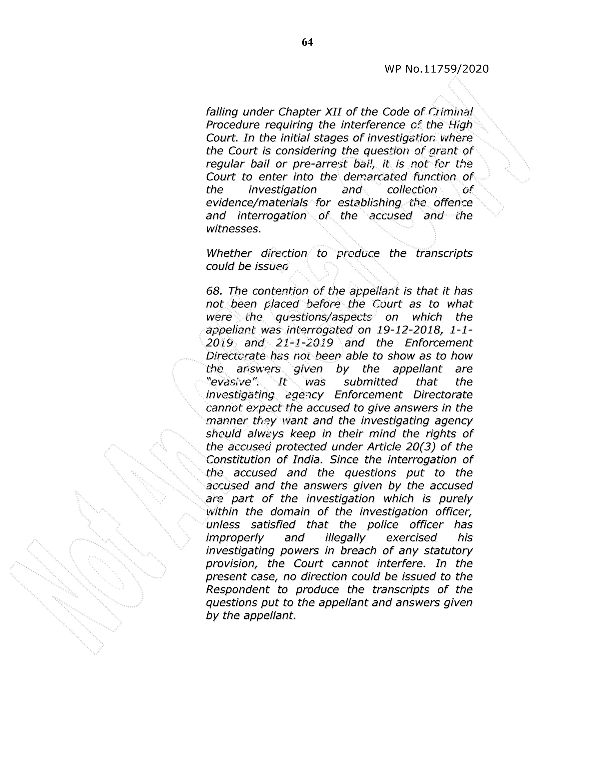 64
WP No.11759/2020
f
fa
al
ll
li
in
ng
g u
un
nd
de
er
r C
Ch
ha
ap
pt
te
er
r X
XI
II
I o
of
f t
th
he
e C
Co
od
de
e o
of
f C
Cr
ri
im
mi
in
na
al
l
P
Pr
ro
oc
ce
ed
du
ur
re
e r
re
eq
qu
ui
ir
ri
in
ng
g t
th
he
e i
in
nt
te
er
rf
fe
er
re
en
nc
ce
e o
of
f t
th
he
e H
Hi
ig
gh
h
C
Co
ou
ur
rt
t.
. I
In
n t
th
he
e i
in
ni
it
ti
ia
al
l s
st
ta
ag
ge
es
s o
of
f i
in
nv
ve
es
st
ti
ig
ga
at
ti
io
on
n w
wh
he
er
re
e
t
th
he
e C
Co
ou
ur
rt
t i
is
s c
co
on
ns
si
id
de
er
ri
in
ng
g t
th
he
e q
qu
ue
es
st
ti
io
on
n o
of
f g
gr
ra
an
nt
t o
of
f
r
re
eg
gu
ul
la
ar
r b
ba
ai
il
l o
or
r p
pr
re
e-
-a
ar
rr
re
es
st
t b
ba
ai
il
l,
, i
it
t i
is
s n
no
ot
t f
fo
or
r t
th
he
e
C
Co
ou
ur
rt
t t
to
o e
en
nt
te
er
r i
in
nt
to
o t
th
he
e d
de
em
ma
ar
rc
ca
at
te
ed
d f
fu
un
nc
ct
ti
io
on
n o
of
f
t
th
he
e i
in
nv
ve
es
st
ti
ig
ga
at
ti
io
on
n a
an
nd
d c
co
ol
ll
le
ec
ct
ti
io
on
n o
of
f
e
ev
vi
id
de
en
nc
ce
e/
/m
ma
at
te
er
ri
ia
al
ls
s f
fo
or
r e
es
st
ta
ab
bl
li
is
sh
hi
in
ng
g t
th
he
e o
of
ff
fe
en
nc
ce
e
a
an
nd
d i
in
nt
te
er
rr
ro
og
ga
at
ti
io
on
n o
of
f t
th
he
e a
ac
cc
cu
us
se
ed
d a
an
nd
d t
th
he
e
w
wi
it
tn
ne
es
ss
se
es
s.
.
W
Wh
he
et
th
he
er
r d
di
ir
re
ec
ct
ti
io
on
n t
to
o p
pr
ro
od
du
uc
ce
e t
th
he
e t
tr
ra
an
ns
sc
cr
ri
ip
pt
ts
s
c
co
ou
ul
ld
d b
be
e i
is
ss
su
ue
ed
d
6
68
8.
. T
Th
he
e c
co
on
nt
te
en
nt
ti
io
on
n o
of
f t
th
he
e a
ap
pp
pe
el
ll
la
an
nt
t i
is
s t
th
ha
at
t i
it
t h
ha
as
s
n
no
ot
t b
be
ee
en
n p
pl
la
ac
ce
ed
d b
be
ef
fo
or
re
e t
th
he
e C
Co
ou
ur
rt
t a
as
s t
to
o w
wh
ha
at
t
w
we
er
re
e t
th
he
e q
qu
ue
es
st
ti
io
on
ns
s/
/a
as
sp
pe
ec
ct
ts
s o
on
n w
wh
hi
ic
ch
h t
th
he
e
a
ap
pp
pe
el
ll
la
an
nt
t w
wa
as
s i
in
nt
te
er
rr
ro
og
ga
at
te
ed
d o
on
n 1
19
9-
-1
12
2-
-2
20
01
18
8,
, 1
1-
-1
1-
-
2
20
01
19
9 a
an
nd
d 2
21
1-
-1
1-
-2
20
01
19
9 a
an
nd
d t
th
he
e E
En
nf
fo
or
rc
ce
em
me
en
nt
t
D
Di
ir
re
ec
ct
to
or
ra
at
te
e h
ha
as
s n
no
ot
t b
be
ee
en
n a
ab
bl
le
e t
to
o s
sh
ho
ow
w a
as
s t
to
o h
ho
ow
w
t
th
he
e a
an
ns
sw
we
er
rs
s g
gi
iv
ve
en
n b
by
y t
th
he
e a
ap
pp
pe
el
ll
la
an
nt
t a
ar
re
e
“
“e
ev
va
as
si
iv
ve
e”
”.
. I
It
t w
wa
as
s s
su
ub
bm
mi
it
tt
te
ed
d t
th
ha
at
t t
th
he
e
i
in
nv
ve
es
st
ti
ig
ga
at
ti
in
ng
g a
ag
ge
en
nc
cy
y E
En
nf
fo
or
rc
ce
em
me
en
nt
t D
Di
ir
re
ec
ct
to
or
ra
at
te
e
c
ca
an
nn
no
ot
t e
ex
xp
pe
ec
ct
t t
th
he
e a
ac
cc
cu
us
se
ed
d t
to
o g
gi
iv
ve
e a
an
ns
sw
we
er
rs
s i
in
n t
th
he
e
m
ma
an
nn
ne
er
r t
th
he
ey
y w
wa
an
nt
t a
an
nd
d t
th
he
e i
in
nv
ve
es
st
ti
ig
ga
at
ti
in
ng
g a
ag
ge
en
nc
cy
y
s
sh
ho
ou
ul
ld
d a
al
lw
wa
ay
ys
s k
ke
ee
ep
p i
in
n t
th
he
ei
ir
r m
mi
in
nd
d t
th
he
e r
ri
ig
gh
ht
ts
s o
of
f
t
th
he
e a
ac
cc
cu
us
se
ed
d p
pr
ro
ot
te
ec
ct
te
ed
d u
un
nd
de
er
r A
Ar
rt
ti
ic
cl
le
e 2
20
0(
(3
3)
) o
of
f t
th
he
e
C
Co
on
ns
st
ti
it
tu
ut
ti
io
on
n o
of
f I
In
nd
di
ia
a.
. S
Si
in
nc
ce
e t
th
he
e i
in
nt
te
er
rr
ro
og
ga
at
ti
io
on
n o
of
f
t
th
he
e a
ac
cc
cu
us
se
ed
d a
an
nd
d t
th
he
e q
qu
ue
es
st
ti
io
on
ns
s p
pu
ut
t t
to
o t
th
he
e
a
ac
cc
cu
us
se
ed
d a
an
nd
d t
th
he
e a
an
ns
sw
we
er
rs
s g
gi
iv
ve
en
n b
by
y t
th
he
e a
ac
cc
cu
us
se
ed
d
a
ar
re
e p
pa
ar
rt
t o
of
f t
th
he
e i
in
nv
ve
es
st
ti
ig
ga
at
ti
io
on
n w
wh
hi
ic
ch
h i
is
s p
pu
ur
re
el
ly
y
w
wi
it
th
hi
in
n t
th
he
e d
do
om
ma
ai
in
n o
of
f t
th
he
e i
in
nv
ve
es
st
ti
ig
ga
at
ti
io
on
n o
of
ff
fi
ic
ce
er
r,
,
u
un
nl
le
es
ss
s s
sa
at
ti
is
sf
fi
ie
ed
d t
th
ha
at
t t
th
he
e p
po
ol
li
ic
ce
e o
of
ff
fi
ic
ce
er
r h
ha
as
s
i
im
mp
pr
ro
op
pe
er
rl
ly
y a
an
nd
d i
il
ll
le
eg
ga
al
ll
ly
y e
ex
xe
er
rc
ci
is
se
ed
d h
hi
is
s
i
in
nv
ve
es
st
ti
ig
ga
at
ti
in
ng
g p
po
ow
we
er
rs
s i
in
n b
br
re
ea
ac
ch
h o
of
f a
an
ny
y s
st
ta
at
tu
ut
to
or
ry
y
p
pr
ro
ov
vi
is
si
io
on
n,
, t
th
he
e C
Co
ou
ur
rt
t c
ca
an
nn
no
ot
t i
in
nt
te
er
rf
fe
er
re
e.
. I
In
n t
th
he
e
p
pr
re
es
se
en
nt
t c
ca
as
se
e,
, n
no
o d
di
ir
re
ec
ct
ti
io
on
n c
co
ou
ul
ld
d b
be
e i
is
ss
su
ue
ed
d t
to
o t
th
he
e
R
Re
es
sp
po
on
nd
de
en
nt
t t
to
o p
pr
ro
od
du
uc
ce
e t
th
he
e t
tr
ra
an
ns
sc
cr
ri
ip
pt
ts
s o
of
f t
th
he
e
q
qu
ue
es
st
ti
io
on
ns
s p
pu
ut
t t
to
o t
th
he
e a
ap
pp
pe
el
ll
la
an
nt
t a
an
nd
d a
an
ns
sw
we
er
rs
s g
gi
iv
ve
en
n
b
by
y t
th
he
e a
ap
pp
pe
el
ll
la
an
nt
t.
.
 