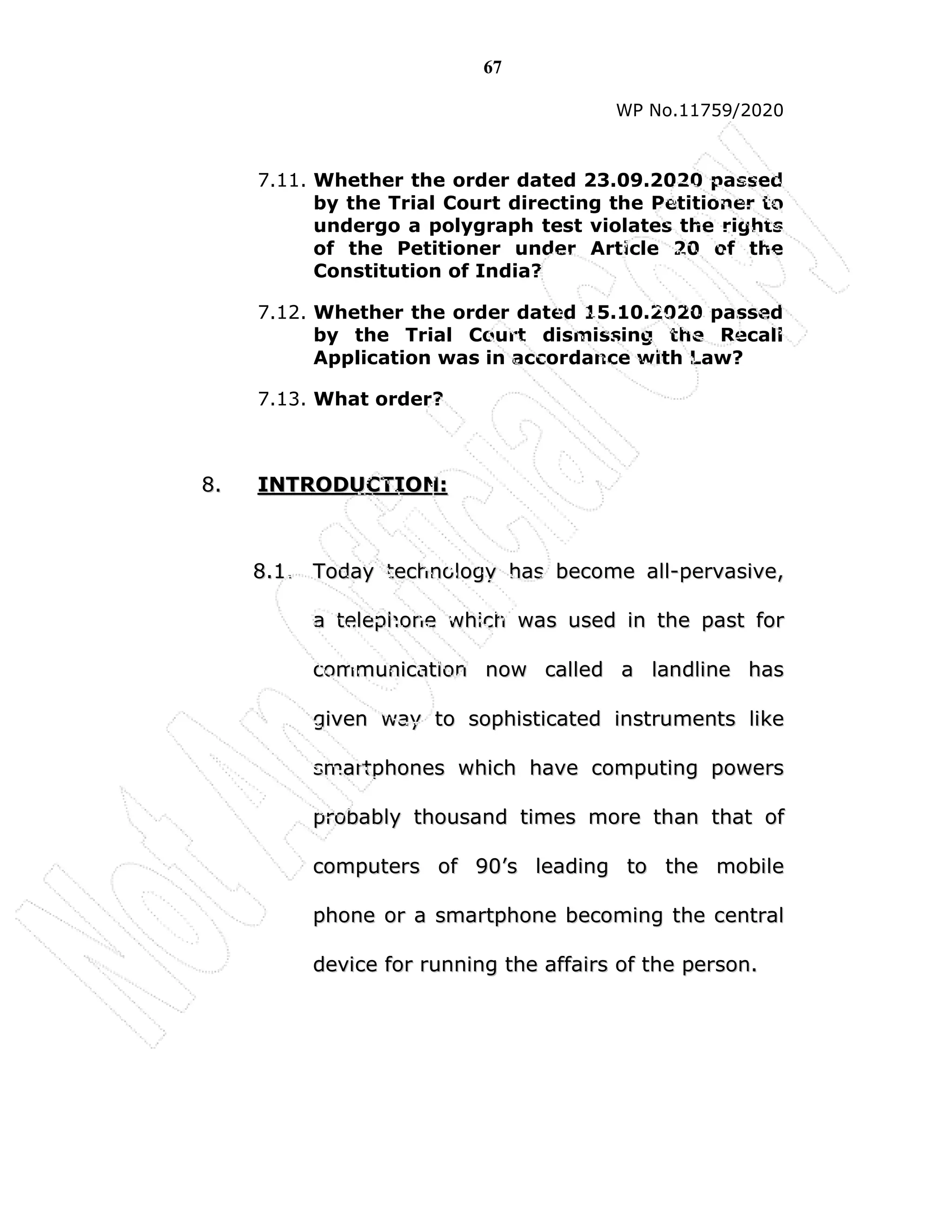 67
WP No.11759/2020
7.11. Whether the order dated 23.09.2020 passed
by the Trial Court directing the Petitioner to
undergo a polygraph test violates the rights
of the Petitioner under Article 20 of the
Constitution of India?
7.12. Whether the order dated 15.10.2020 passed
by the Trial Court dismissing the Recall
Application was in accordance with Law?
7.13. What order?
8
8.
. I
IN
NT
TR
RO
OD
DU
UC
CT
TI
IO
ON
N:
:
8
8.
.1
1.
. T
To
od
da
ay
y t
te
ec
ch
hn
no
ol
lo
og
gy
y h
ha
as
s b
be
ec
co
om
me
e a
al
ll
l-
-p
pe
er
rv
va
as
si
iv
ve
e,
,
a
a t
te
el
le
ep
ph
ho
on
ne
e w
wh
hi
ic
ch
h w
wa
as
s u
us
se
ed
d i
in
n t
th
he
e p
pa
as
st
t f
fo
or
r
c
co
om
mm
mu
un
ni
ic
ca
at
ti
io
on
n n
no
ow
w c
ca
al
ll
le
ed
d a
a l
la
an
nd
dl
li
in
ne
e h
ha
as
s
g
gi
iv
ve
en
n w
wa
ay
y t
to
o s
so
op
ph
hi
is
st
ti
ic
ca
at
te
ed
d i
in
ns
st
tr
ru
um
me
en
nt
ts
s l
li
ik
ke
e
s
sm
ma
ar
rt
tp
ph
ho
on
ne
es
s w
wh
hi
ic
ch
h h
ha
av
ve
e c
co
om
mp
pu
ut
ti
in
ng
g p
po
ow
we
er
rs
s
p
pr
ro
ob
ba
ab
bl
ly
y t
th
ho
ou
us
sa
an
nd
d t
ti
im
me
es
s m
mo
or
re
e t
th
ha
an
n t
th
ha
at
t o
of
f
c
co
om
mp
pu
ut
te
er
rs
s o
of
f 9
90
0’
’s
s l
le
ea
ad
di
in
ng
g t
to
o t
th
he
e m
mo
ob
bi
il
le
e
p
ph
ho
on
ne
e o
or
r a
a s
sm
ma
ar
rt
tp
ph
ho
on
ne
e b
be
ec
co
om
mi
in
ng
g t
th
he
e c
ce
en
nt
tr
ra
al
l
d
de
ev
vi
ic
ce
e f
fo
or
r r
ru
un
nn
ni
in
ng
g t
th
he
e a
af
ff
fa
ai
ir
rs
s o
of
f t
th
he
e p
pe
er
rs
so
on
n.
.
 