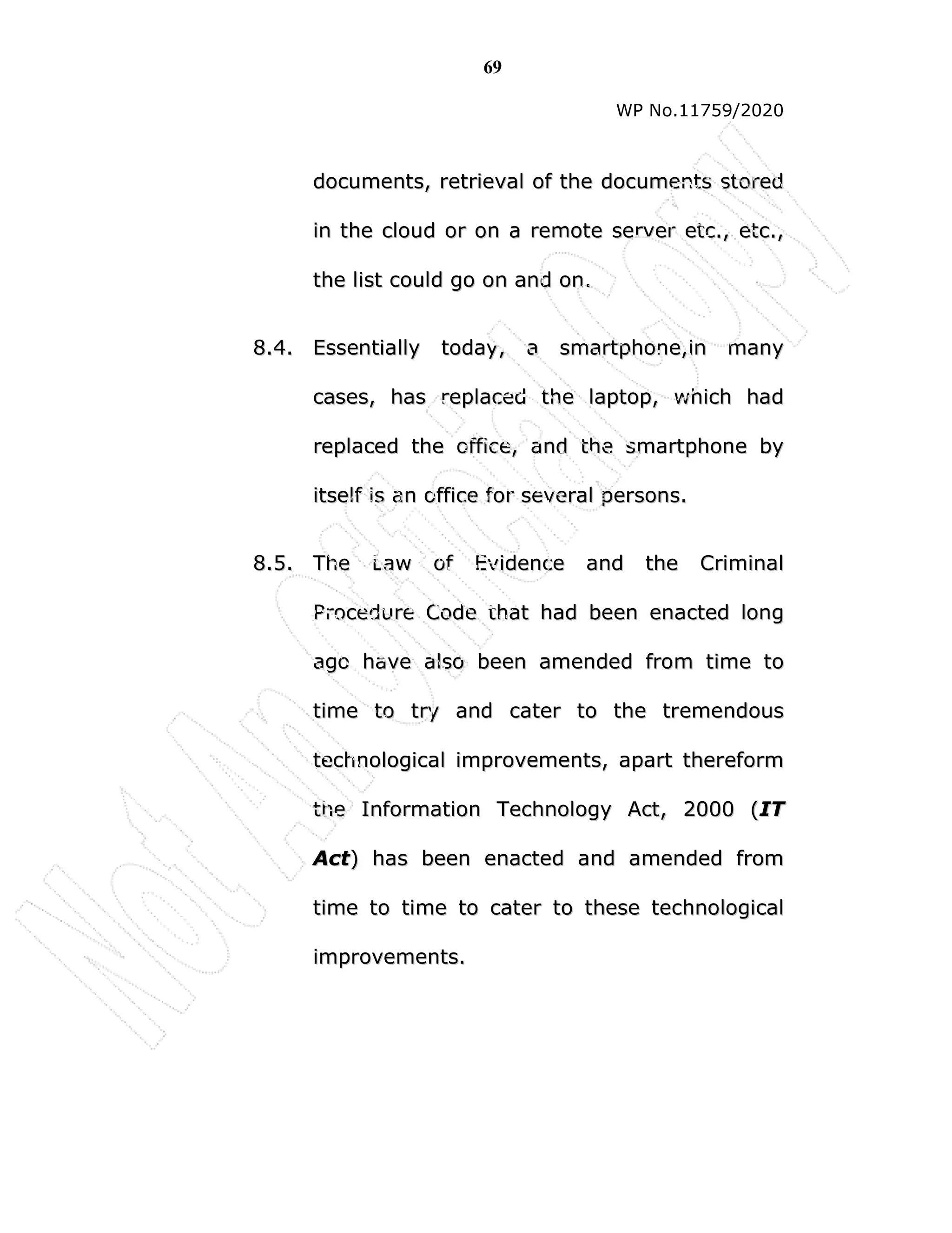 69
WP No.11759/2020
d
do
oc
cu
um
me
en
nt
ts
s,
, r
re
et
tr
ri
ie
ev
va
al
l o
of
f t
th
he
e d
do
oc
cu
um
me
en
nt
ts
s s
st
to
or
re
ed
d
i
in
n t
th
he
e c
cl
lo
ou
ud
d o
or
r o
on
n a
a r
re
em
mo
ot
te
e s
se
er
rv
ve
er
r e
et
tc
c.
.,
, e
et
tc
c.
.,
,
t
th
he
e l
li
is
st
t c
co
ou
ul
ld
d g
go
o o
on
n a
an
nd
d o
on
n.
.
8
8.
.4
4.
. E
Es
ss
se
en
nt
ti
ia
al
ll
ly
y t
to
od
da
ay
y,
, a
a s
sm
ma
ar
rt
tp
ph
ho
on
ne
e,
,i
in
n m
ma
an
ny
y
c
ca
as
se
es
s,
, h
ha
as
s r
re
ep
pl
la
ac
ce
ed
d t
th
he
e l
la
ap
pt
to
op
p,
, w
wh
hi
ic
ch
h h
ha
ad
d
r
re
ep
pl
la
ac
ce
ed
d t
th
he
e o
of
ff
fi
ic
ce
e,
, a
an
nd
d t
th
he
e s
sm
ma
ar
rt
tp
ph
ho
on
ne
e b
by
y
i
it
ts
se
el
lf
f i
is
s a
an
n o
of
ff
fi
ic
ce
e f
fo
or
r s
se
ev
ve
er
ra
al
l p
pe
er
rs
so
on
ns
s.
.
8
8.
.5
5.
. T
Th
he
e L
La
aw
w o
of
f E
Ev
vi
id
de
en
nc
ce
e a
an
nd
d t
th
he
e C
Cr
ri
im
mi
in
na
al
l
P
Pr
ro
oc
ce
ed
du
ur
re
e C
Co
od
de
e t
th
ha
at
t h
ha
ad
d b
be
ee
en
n e
en
na
ac
ct
te
ed
d l
lo
on
ng
g
a
ag
go
o h
ha
av
ve
e a
al
ls
so
o b
be
ee
en
n a
am
me
en
nd
de
ed
d f
fr
ro
om
m t
ti
im
me
e t
to
o
t
ti
im
me
e t
to
o t
tr
ry
y a
an
nd
d c
ca
at
te
er
r t
to
o t
th
he
e t
tr
re
em
me
en
nd
do
ou
us
s
t
te
ec
ch
hn
no
ol
lo
og
gi
ic
ca
al
l i
im
mp
pr
ro
ov
ve
em
me
en
nt
ts
s,
, a
ap
pa
ar
rt
t t
th
he
er
re
ef
fo
or
rm
m
t
th
he
e I
In
nf
fo
or
rm
ma
at
ti
io
on
n T
Te
ec
ch
hn
no
ol
lo
og
gy
y A
Ac
ct
t,
, 2
20
00
00
0 (
(I
IT
T
A
Ac
ct
t)
) h
ha
as
s b
be
ee
en
n e
en
na
ac
ct
te
ed
d a
an
nd
d a
am
me
en
nd
de
ed
d f
fr
ro
om
m
t
ti
im
me
e t
to
o t
ti
im
me
e t
to
o c
ca
at
te
er
r t
to
o t
th
he
es
se
e t
te
ec
ch
hn
no
ol
lo
og
gi
ic
ca
al
l
i
im
mp
pr
ro
ov
ve
em
me
en
nt
ts
s.
.
 