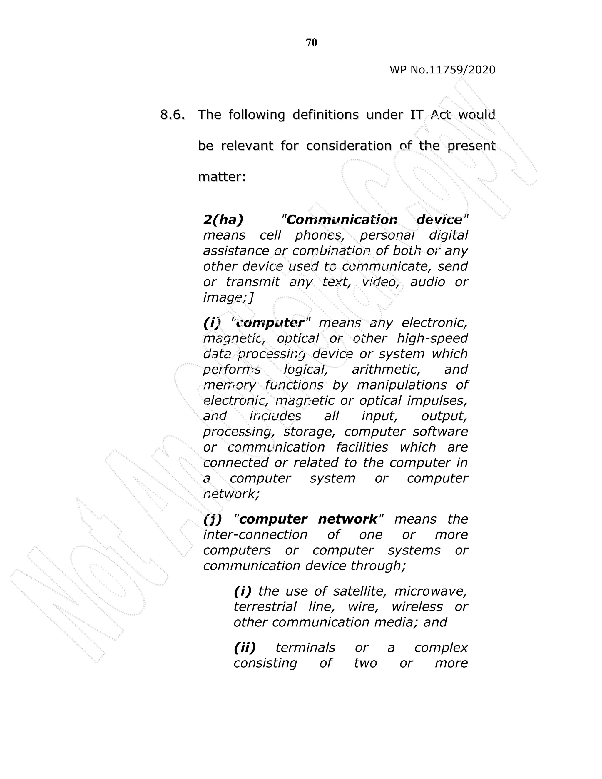 70
WP No.11759/2020
8
8.
.6
6.
. T
Th
he
e f
fo
ol
ll
lo
ow
wi
in
ng
g d
de
ef
fi
in
ni
it
ti
io
on
ns
s u
un
nd
de
er
r I
IT
T A
Ac
ct
t w
wo
ou
ul
ld
d
b
be
e r
re
el
le
ev
va
an
nt
t f
fo
or
r c
co
on
ns
si
id
de
er
ra
at
ti
io
on
n o
of
f t
th
he
e p
pr
re
es
se
en
nt
t
m
ma
at
tt
te
er
r:
:
2(ha) "Communication device"
means cell phones, personal digital
assistance or combination of both or any
other device used to communicate, send
or transmit any text, video, audio or
image;]
(i) "computer" means any electronic,
magnetic, optical or other high-speed
data processing device or system which
performs logical, arithmetic, and
memory functions by manipulations of
electronic, magnetic or optical impulses,
and includes all input, output,
processing, storage, computer software
or communication facilities which are
connected or related to the computer in
a computer system or computer
network;
(j) "computer network" means the
inter-connection of one or more
computers or computer systems or
communication device through;
(i) the use of satellite, microwave,
terrestrial line, wire, wireless or
other communication media; and
(ii) terminals or a complex
consisting of two or more
 