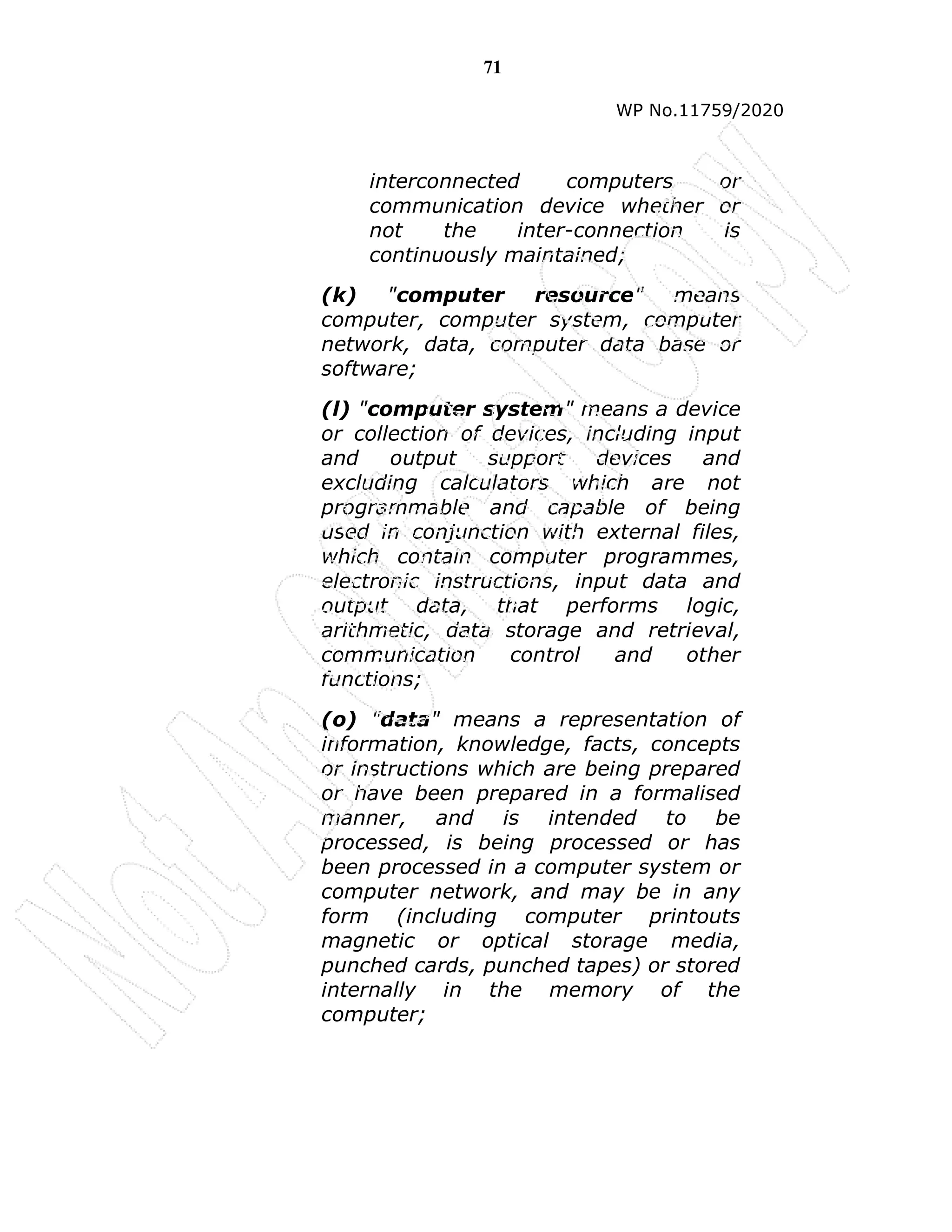 71
WP No.11759/2020
interconnected computers or
communication device whether or
not the inter-connection is
continuously maintained;
(k) "computer resource" means
computer, computer system, computer
network, data, computer data base or
software;
(l) "computer system" means a device
or collection of devices, including input
and output support devices and
excluding calculators which are not
programmable and capable of being
used in conjunction with external files,
which contain computer programmes,
electronic instructions, input data and
output data, that performs logic,
arithmetic, data storage and retrieval,
communication control and other
functions;
(o) "data" means a representation of
information, knowledge, facts, concepts
or instructions which are being prepared
or have been prepared in a formalised
manner, and is intended to be
processed, is being processed or has
been processed in a computer system or
computer network, and may be in any
form (including computer printouts
magnetic or optical storage media,
punched cards, punched tapes) or stored
internally in the memory of the
computer;
 