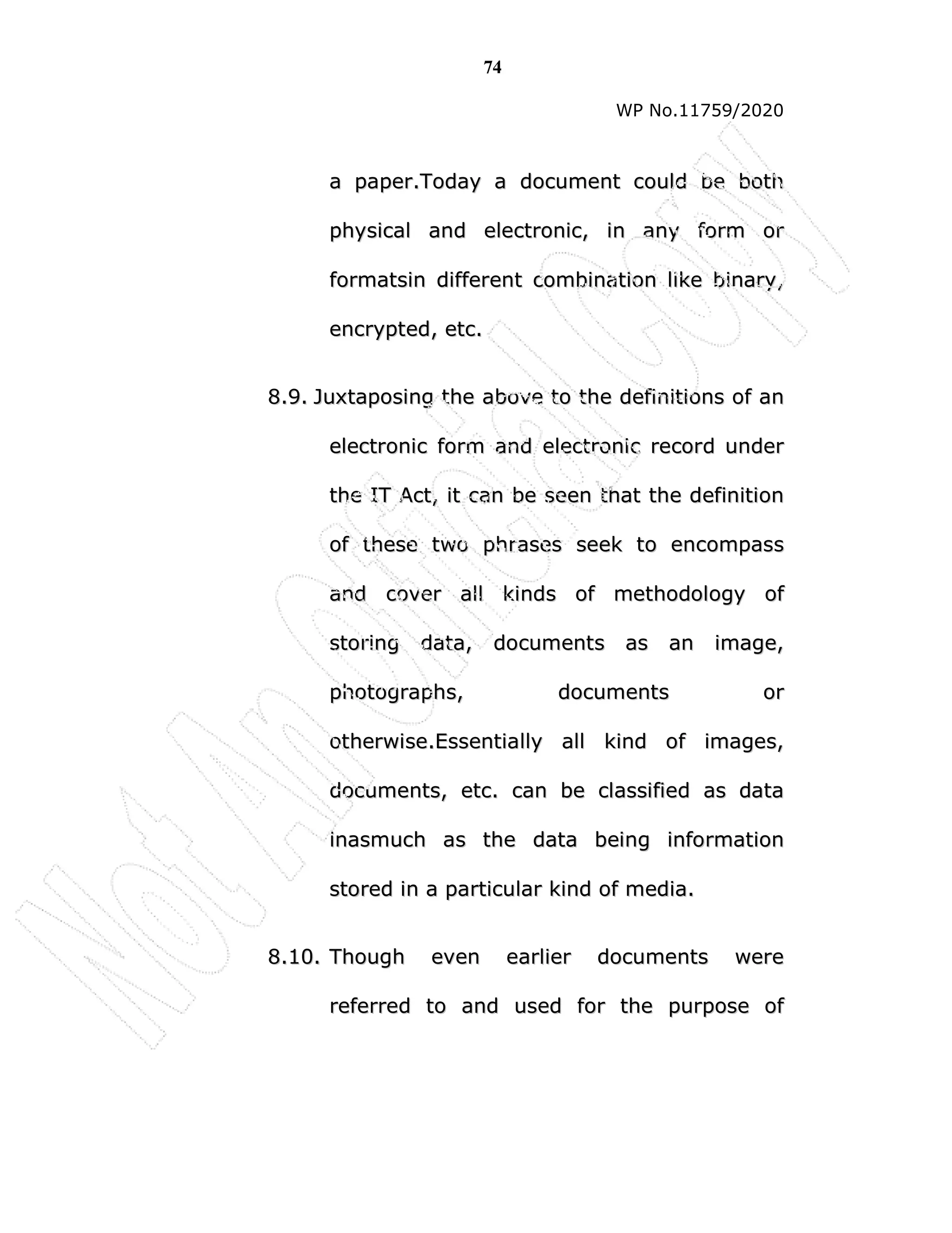 74
WP No.11759/2020
a
a p
pa
ap
pe
er
r.
.T
To
od
da
ay
y a
a d
do
oc
cu
um
me
en
nt
t c
co
ou
ul
ld
d b
be
e b
bo
ot
th
h
p
ph
hy
ys
si
ic
ca
al
l a
an
nd
d e
el
le
ec
ct
tr
ro
on
ni
ic
c,
, i
in
n a
an
ny
y f
fo
or
rm
m o
or
r
f
fo
or
rm
ma
at
ts
si
in
n d
di
if
ff
fe
er
re
en
nt
t c
co
om
mb
bi
in
na
at
ti
io
on
n l
li
ik
ke
e b
bi
in
na
ar
ry
y,
,
e
en
nc
cr
ry
yp
pt
te
ed
d,
, e
et
tc
c.
.
8
8.
.9
9.
. J
Ju
ux
xt
ta
ap
po
os
si
in
ng
g t
th
he
e a
ab
bo
ov
ve
e t
to
o t
th
he
e d
de
ef
fi
in
ni
it
ti
io
on
ns
s o
of
f a
an
n
e
el
le
ec
ct
tr
ro
on
ni
ic
c f
fo
or
rm
m a
an
nd
d e
el
le
ec
ct
tr
ro
on
ni
ic
c r
re
ec
co
or
rd
d u
un
nd
de
er
r
t
th
he
e I
IT
T A
Ac
ct
t,
, i
it
t c
ca
an
n b
be
e s
se
ee
en
n t
th
ha
at
t t
th
he
e d
de
ef
fi
in
ni
it
ti
io
on
n
o
of
f t
th
he
es
se
e t
tw
wo
o p
ph
hr
ra
as
se
es
s s
se
ee
ek
k t
to
o e
en
nc
co
om
mp
pa
as
ss
s
a
an
nd
d c
co
ov
ve
er
r a
al
ll
l k
ki
in
nd
ds
s o
of
f m
me
et
th
ho
od
do
ol
lo
og
gy
y o
of
f
s
st
to
or
ri
in
ng
g d
da
at
ta
a,
, d
do
oc
cu
um
me
en
nt
ts
s a
as
s a
an
n i
im
ma
ag
ge
e,
,
p
ph
ho
ot
to
og
gr
ra
ap
ph
hs
s,
, d
do
oc
cu
um
me
en
nt
ts
s o
or
r
o
ot
th
he
er
rw
wi
is
se
e.
.E
Es
ss
se
en
nt
ti
ia
al
ll
ly
y a
al
ll
l k
ki
in
nd
d o
of
f i
im
ma
ag
ge
es
s,
,
d
do
oc
cu
um
me
en
nt
ts
s,
, e
et
tc
c.
. c
ca
an
n b
be
e c
cl
la
as
ss
si
if
fi
ie
ed
d a
as
s d
da
at
ta
a
i
in
na
as
sm
mu
uc
ch
h a
as
s t
th
he
e d
da
at
ta
a b
be
ei
in
ng
g i
in
nf
fo
or
rm
ma
at
ti
io
on
n
s
st
to
or
re
ed
d i
in
n a
a p
pa
ar
rt
ti
ic
cu
ul
la
ar
r k
ki
in
nd
d o
of
f m
me
ed
di
ia
a.
.
8
8.
.1
10
0.
. T
Th
ho
ou
ug
gh
h e
ev
ve
en
n e
ea
ar
rl
li
ie
er
r d
do
oc
cu
um
me
en
nt
ts
s w
we
er
re
e
r
re
ef
fe
er
rr
re
ed
d t
to
o a
an
nd
d u
us
se
ed
d f
fo
or
r t
th
he
e p
pu
ur
rp
po
os
se
e o
of
f
 