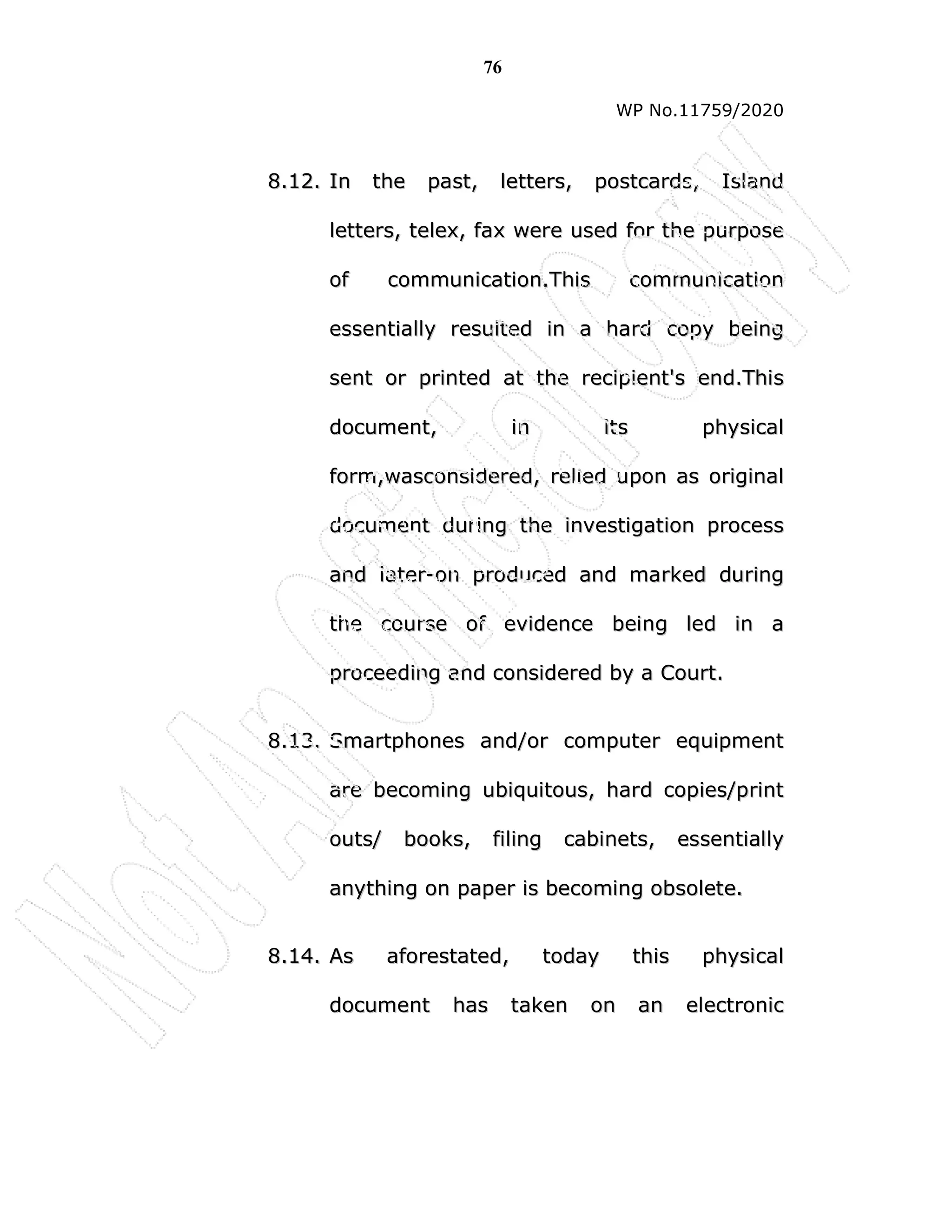 76
WP No.11759/2020
8
8.
.1
12
2.
. I
In
n t
th
he
e p
pa
as
st
t,
, l
le
et
tt
te
er
rs
s,
, p
po
os
st
tc
ca
ar
rd
ds
s,
, I
Is
sl
la
an
nd
d
l
le
et
tt
te
er
rs
s,
, t
te
el
le
ex
x,
, f
fa
ax
x w
we
er
re
e u
us
se
ed
d f
fo
or
r t
th
he
e p
pu
ur
rp
po
os
se
e
o
of
f c
co
om
mm
mu
un
ni
ic
ca
at
ti
io
on
n.
.T
Th
hi
is
s c
co
om
mm
mu
un
ni
ic
ca
at
ti
io
on
n
e
es
ss
se
en
nt
ti
ia
al
ll
ly
y r
re
es
su
ul
lt
te
ed
d i
in
n a
a h
ha
ar
rd
d c
co
op
py
y b
be
ei
in
ng
g
s
se
en
nt
t o
or
r p
pr
ri
in
nt
te
ed
d a
at
t t
th
he
e r
re
ec
ci
ip
pi
ie
en
nt
t'
's
s e
en
nd
d.
.T
Th
hi
is
s
d
do
oc
cu
um
me
en
nt
t,
, i
in
n i
it
ts
s p
ph
hy
ys
si
ic
ca
al
l
f
fo
or
rm
m,
,w
wa
as
sc
co
on
ns
si
id
de
er
re
ed
d,
, r
re
el
li
ie
ed
d u
up
po
on
n a
as
s o
or
ri
ig
gi
in
na
al
l
d
do
oc
cu
um
me
en
nt
t d
du
ur
ri
in
ng
g t
th
he
e i
in
nv
ve
es
st
ti
ig
ga
at
ti
io
on
n p
pr
ro
oc
ce
es
ss
s
a
an
nd
d l
la
at
te
er
r-
-o
on
n p
pr
ro
od
du
uc
ce
ed
d a
an
nd
d m
ma
ar
rk
ke
ed
d d
du
ur
ri
in
ng
g
t
th
he
e c
co
ou
ur
rs
se
e o
of
f e
ev
vi
id
de
en
nc
ce
e b
be
ei
in
ng
g l
le
ed
d i
in
n a
a
p
pr
ro
oc
ce
ee
ed
di
in
ng
g a
an
nd
d c
co
on
ns
si
id
de
er
re
ed
d b
by
y a
a C
Co
ou
ur
rt
t.
.
8
8.
.1
13
3.
. S
Sm
ma
ar
rt
tp
ph
ho
on
ne
es
s a
an
nd
d/
/o
or
r c
co
om
mp
pu
ut
te
er
r e
eq
qu
ui
ip
pm
me
en
nt
t
a
ar
re
e b
be
ec
co
om
mi
in
ng
g u
ub
bi
iq
qu
ui
it
to
ou
us
s,
, h
ha
ar
rd
d c
co
op
pi
ie
es
s/
/p
pr
ri
in
nt
t
o
ou
ut
ts
s/
/ b
bo
oo
ok
ks
s,
, f
fi
il
li
in
ng
g c
ca
ab
bi
in
ne
et
ts
s,
, e
es
ss
se
en
nt
ti
ia
al
ll
ly
y
a
an
ny
yt
th
hi
in
ng
g o
on
n p
pa
ap
pe
er
r i
is
s b
be
ec
co
om
mi
in
ng
g o
ob
bs
so
ol
le
et
te
e.
.
8
8.
.1
14
4.
. A
As
s a
af
fo
or
re
es
st
ta
at
te
ed
d,
, t
to
od
da
ay
y t
th
hi
is
s p
ph
hy
ys
si
ic
ca
al
l
d
do
oc
cu
um
me
en
nt
t h
ha
as
s t
ta
ak
ke
en
n o
on
n a
an
n e
el
le
ec
ct
tr
ro
on
ni
ic
c
 