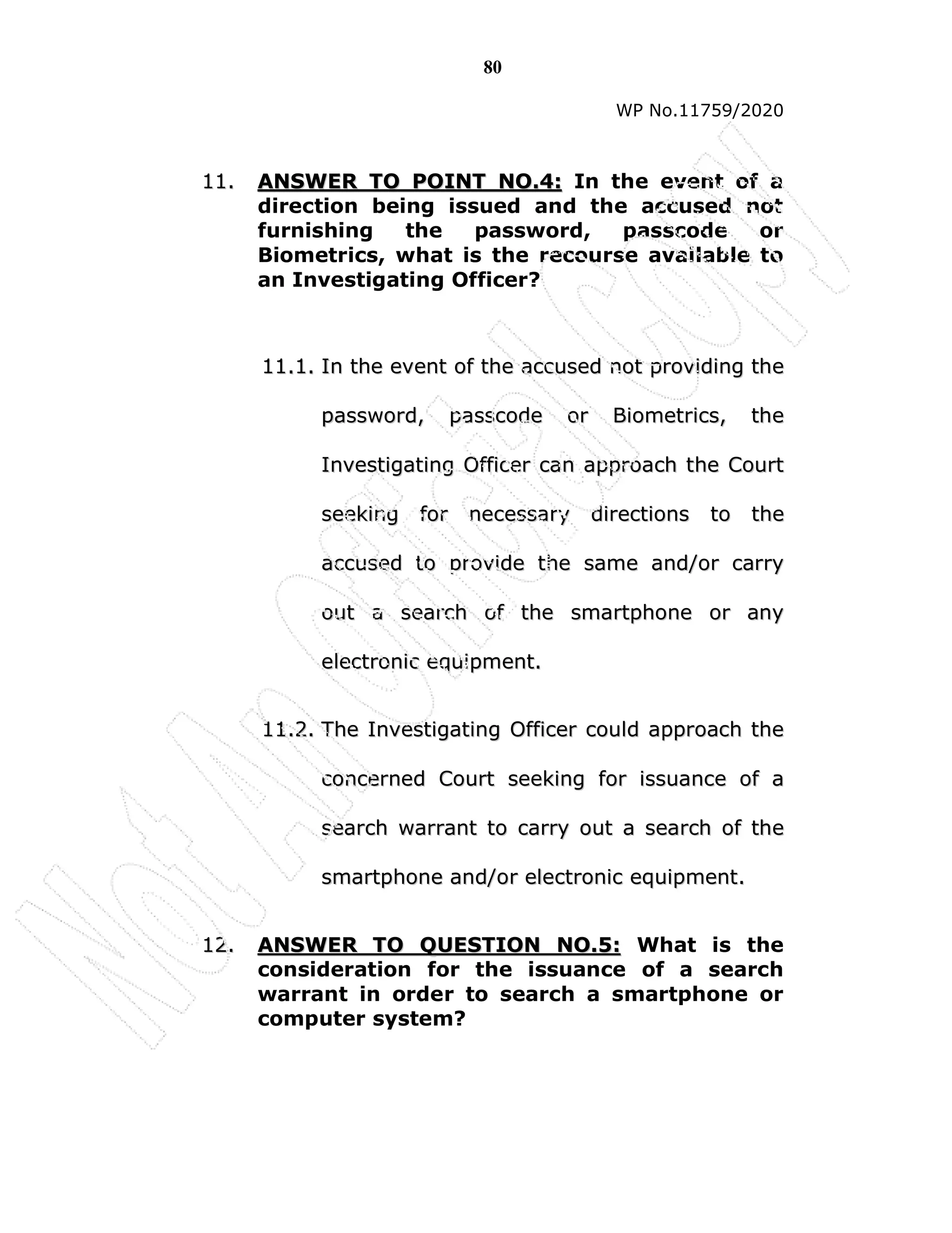 80
WP No.11759/2020
1
11
1.
. A
AN
NS
SW
WE
ER
R T
TO
O P
PO
OI
IN
NT
T N
NO
O.
.4
4:
: In the event of a
direction being issued and the accused not
furnishing the password, passcode or
Biometrics, what is the recourse available to
an Investigating Officer?
1
11
1.
.1
1.
. I
In
n t
th
he
e e
ev
ve
en
nt
t o
of
f t
th
he
e a
ac
cc
cu
us
se
ed
d n
no
ot
t p
pr
ro
ov
vi
id
di
in
ng
g t
th
he
e
p
pa
as
ss
sw
wo
or
rd
d,
, p
pa
as
ss
sc
co
od
de
e o
or
r B
Bi
io
om
me
et
tr
ri
ic
cs
s,
, t
th
he
e
I
In
nv
ve
es
st
ti
ig
ga
at
ti
in
ng
g O
Of
ff
fi
ic
ce
er
r c
ca
an
n a
ap
pp
pr
ro
oa
ac
ch
h t
th
he
e C
Co
ou
ur
rt
t
s
se
ee
ek
ki
in
ng
g f
fo
or
r n
ne
ec
ce
es
ss
sa
ar
ry
y d
di
ir
re
ec
ct
ti
io
on
ns
s t
to
o t
th
he
e
a
ac
cc
cu
us
se
ed
d t
to
o p
pr
ro
ov
vi
id
de
e t
th
he
e s
sa
am
me
e a
an
nd
d/
/o
or
r c
ca
ar
rr
ry
y
o
ou
ut
t a
a s
se
ea
ar
rc
ch
h o
of
f t
th
he
e s
sm
ma
ar
rt
tp
ph
ho
on
ne
e o
or
r a
an
ny
y
e
el
le
ec
ct
tr
ro
on
ni
ic
c e
eq
qu
ui
ip
pm
me
en
nt
t.
.
1
11
1.
.2
2.
. T
Th
he
e I
In
nv
ve
es
st
ti
ig
ga
at
ti
in
ng
g O
Of
ff
fi
ic
ce
er
r c
co
ou
ul
ld
d a
ap
pp
pr
ro
oa
ac
ch
h t
th
he
e
c
co
on
nc
ce
er
rn
ne
ed
d C
Co
ou
ur
rt
t s
se
ee
ek
ki
in
ng
g f
fo
or
r i
is
ss
su
ua
an
nc
ce
e o
of
f a
a
s
se
ea
ar
rc
ch
h w
wa
ar
rr
ra
an
nt
t t
to
o c
ca
ar
rr
ry
y o
ou
ut
t a
a s
se
ea
ar
rc
ch
h o
of
f t
th
he
e
s
sm
ma
ar
rt
tp
ph
ho
on
ne
e a
an
nd
d/
/o
or
r e
el
le
ec
ct
tr
ro
on
ni
ic
c e
eq
qu
ui
ip
pm
me
en
nt
t.
.
1
12
2.
. A
AN
NS
SW
WE
ER
R T
TO
O Q
QU
UE
ES
ST
TI
IO
ON
N N
NO
O.
.5
5:
: What is the
consideration for the issuance of a search
warrant in order to search a smartphone or
computer system?
 