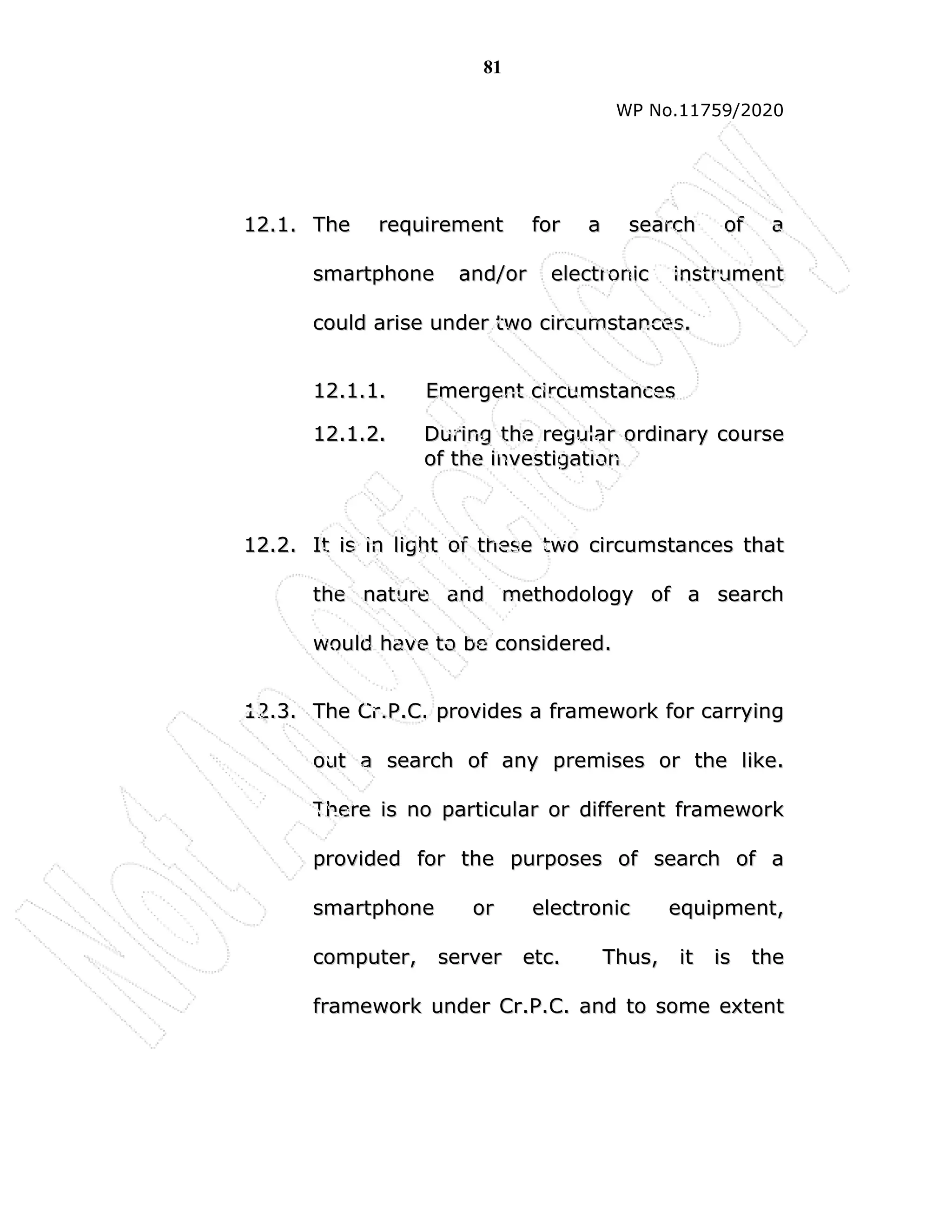 81
WP No.11759/2020
1
12
2.
.1
1.
. T
Th
he
e r
re
eq
qu
ui
ir
re
em
me
en
nt
t f
fo
or
r a
a s
se
ea
ar
rc
ch
h o
of
f a
a
s
sm
ma
ar
rt
tp
ph
ho
on
ne
e a
an
nd
d/
/o
or
r e
el
le
ec
ct
tr
ro
on
ni
ic
c i
in
ns
st
tr
ru
um
me
en
nt
t
c
co
ou
ul
ld
d a
ar
ri
is
se
e u
un
nd
de
er
r t
tw
wo
o c
ci
ir
rc
cu
um
ms
st
ta
an
nc
ce
es
s.
.
1
12
2.
.1
1.
.1
1.
. E
Em
me
er
rg
ge
en
nt
t c
ci
ir
rc
cu
um
ms
st
ta
an
nc
ce
es
s
1
12
2.
.1
1.
.2
2.
. D
Du
ur
ri
in
ng
g t
th
he
e r
re
eg
gu
ul
la
ar
r o
or
rd
di
in
na
ar
ry
y c
co
ou
ur
rs
se
e
o
of
f t
th
he
e i
in
nv
ve
es
st
ti
ig
ga
at
ti
io
on
n
1
12
2.
.2
2.
. I
It
t i
is
s i
in
n l
li
ig
gh
ht
t o
of
f t
th
he
es
se
e t
tw
wo
o c
ci
ir
rc
cu
um
ms
st
ta
an
nc
ce
es
s t
th
ha
at
t
t
th
he
e n
na
at
tu
ur
re
e a
an
nd
d m
me
et
th
ho
od
do
ol
lo
og
gy
y o
of
f a
a s
se
ea
ar
rc
ch
h
w
wo
ou
ul
ld
d h
ha
av
ve
e t
to
o b
be
e c
co
on
ns
si
id
de
er
re
ed
d.
.
1
12
2.
.3
3.
. T
Th
he
e C
Cr
r.
.P
P.
.C
C.
. p
pr
ro
ov
vi
id
de
es
s a
a f
fr
ra
am
me
ew
wo
or
rk
k f
fo
or
r c
ca
ar
rr
ry
yi
in
ng
g
o
ou
ut
t a
a s
se
ea
ar
rc
ch
h o
of
f a
an
ny
y p
pr
re
em
mi
is
se
es
s o
or
r t
th
he
e l
li
ik
ke
e.
.
T
Th
he
er
re
e i
is
s n
no
o p
pa
ar
rt
ti
ic
cu
ul
la
ar
r o
or
r d
di
if
ff
fe
er
re
en
nt
t f
fr
ra
am
me
ew
wo
or
rk
k
p
pr
ro
ov
vi
id
de
ed
d f
fo
or
r t
th
he
e p
pu
ur
rp
po
os
se
es
s o
of
f s
se
ea
ar
rc
ch
h o
of
f a
a
s
sm
ma
ar
rt
tp
ph
ho
on
ne
e o
or
r e
el
le
ec
ct
tr
ro
on
ni
ic
c e
eq
qu
ui
ip
pm
me
en
nt
t,
,
c
co
om
mp
pu
ut
te
er
r,
, s
se
er
rv
ve
er
r e
et
tc
c.
. T
Th
hu
us
s,
, i
it
t i
is
s t
th
he
e
f
fr
ra
am
me
ew
wo
or
rk
k u
un
nd
de
er
r C
Cr
r.
.P
P.
.C
C.
. a
an
nd
d t
to
o s
so
om
me
e e
ex
xt
te
en
nt
t
 