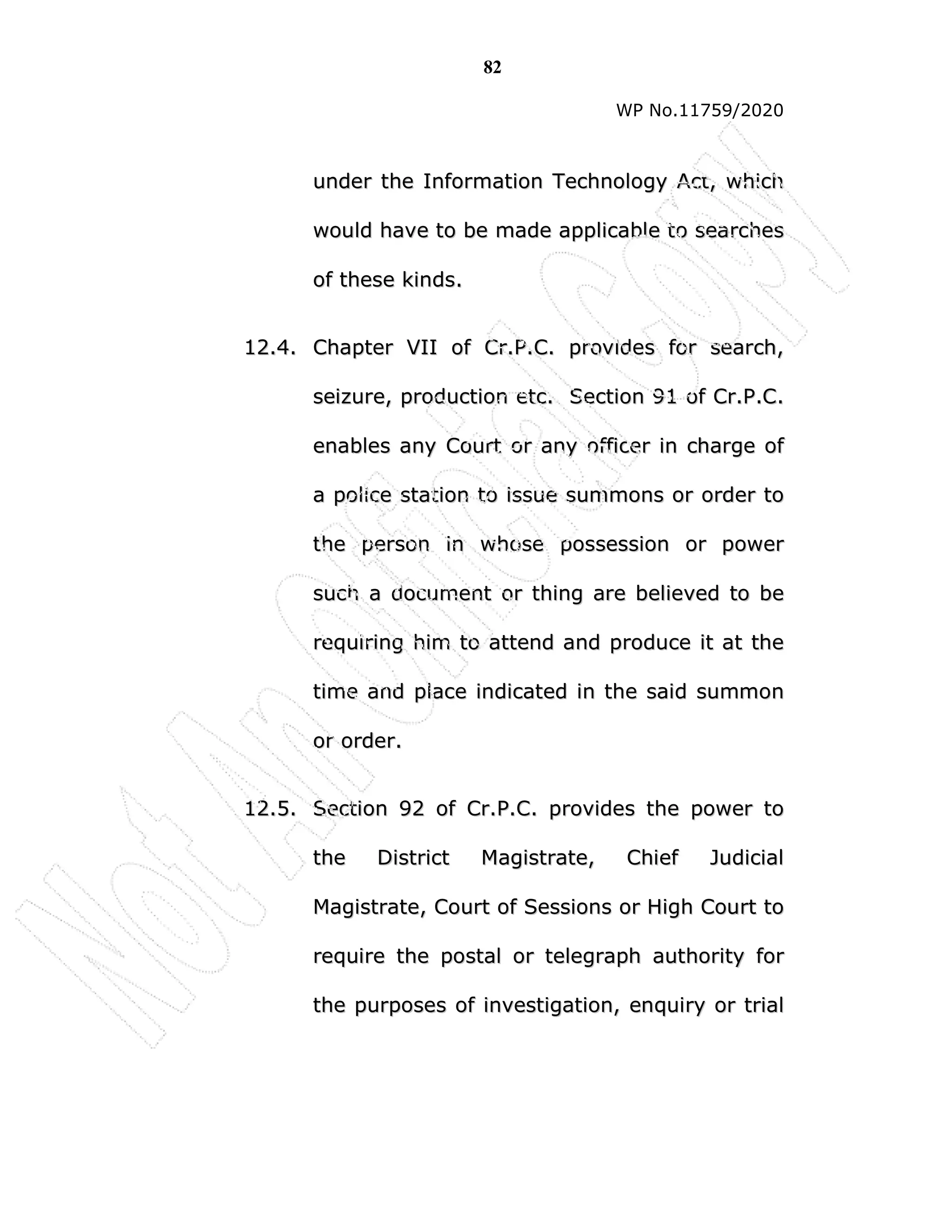 82
WP No.11759/2020
u
un
nd
de
er
r t
th
he
e I
In
nf
fo
or
rm
ma
at
ti
io
on
n T
Te
ec
ch
hn
no
ol
lo
og
gy
y A
Ac
ct
t,
, w
wh
hi
ic
ch
h
w
wo
ou
ul
ld
d h
ha
av
ve
e t
to
o b
be
e m
ma
ad
de
e a
ap
pp
pl
li
ic
ca
ab
bl
le
e t
to
o s
se
ea
ar
rc
ch
he
es
s
o
of
f t
th
he
es
se
e k
ki
in
nd
ds
s.
.
1
12
2.
.4
4.
. C
Ch
ha
ap
pt
te
er
r V
VI
II
I o
of
f C
Cr
r.
.P
P.
.C
C.
. p
pr
ro
ov
vi
id
de
es
s f
fo
or
r s
se
ea
ar
rc
ch
h,
,
s
se
ei
iz
zu
ur
re
e,
, p
pr
ro
od
du
uc
ct
ti
io
on
n e
et
tc
c.
. S
Se
ec
ct
ti
io
on
n 9
91
1 o
of
f C
Cr
r.
.P
P.
.C
C.
.
e
en
na
ab
bl
le
es
s a
an
ny
y C
Co
ou
ur
rt
t o
or
r a
an
ny
y o
of
ff
fi
ic
ce
er
r i
in
n c
ch
ha
ar
rg
ge
e o
of
f
a
a p
po
ol
li
ic
ce
e s
st
ta
at
ti
io
on
n t
to
o i
is
ss
su
ue
e s
su
um
mm
mo
on
ns
s o
or
r o
or
rd
de
er
r t
to
o
t
th
he
e p
pe
er
rs
so
on
n i
in
n w
wh
ho
os
se
e p
po
os
ss
se
es
ss
si
io
on
n o
or
r p
po
ow
we
er
r
s
su
uc
ch
h a
a d
do
oc
cu
um
me
en
nt
t o
or
r t
th
hi
in
ng
g a
ar
re
e b
be
el
li
ie
ev
ve
ed
d t
to
o b
be
e
r
re
eq
qu
ui
ir
ri
in
ng
g h
hi
im
m t
to
o a
at
tt
te
en
nd
d a
an
nd
d p
pr
ro
od
du
uc
ce
e i
it
t a
at
t t
th
he
e
t
ti
im
me
e a
an
nd
d p
pl
la
ac
ce
e i
in
nd
di
ic
ca
at
te
ed
d i
in
n t
th
he
e s
sa
ai
id
d s
su
um
mm
mo
on
n
o
or
r o
or
rd
de
er
r.
.
1
12
2.
.5
5.
. S
Se
ec
ct
ti
io
on
n 9
92
2 o
of
f C
Cr
r.
.P
P.
.C
C.
. p
pr
ro
ov
vi
id
de
es
s t
th
he
e p
po
ow
we
er
r t
to
o
t
th
he
e D
Di
is
st
tr
ri
ic
ct
t M
Ma
ag
gi
is
st
tr
ra
at
te
e,
, C
Ch
hi
ie
ef
f J
Ju
ud
di
ic
ci
ia
al
l
M
Ma
ag
gi
is
st
tr
ra
at
te
e,
, C
Co
ou
ur
rt
t o
of
f S
Se
es
ss
si
io
on
ns
s o
or
r H
Hi
ig
gh
h C
Co
ou
ur
rt
t t
to
o
r
re
eq
qu
ui
ir
re
e t
th
he
e p
po
os
st
ta
al
l o
or
r t
te
el
le
eg
gr
ra
ap
ph
h a
au
ut
th
ho
or
ri
it
ty
y f
fo
or
r
t
th
he
e p
pu
ur
rp
po
os
se
es
s o
of
f i
in
nv
ve
es
st
ti
ig
ga
at
ti
io
on
n,
, e
en
nq
qu
ui
ir
ry
y o
or
r t
tr
ri
ia
al
l
 