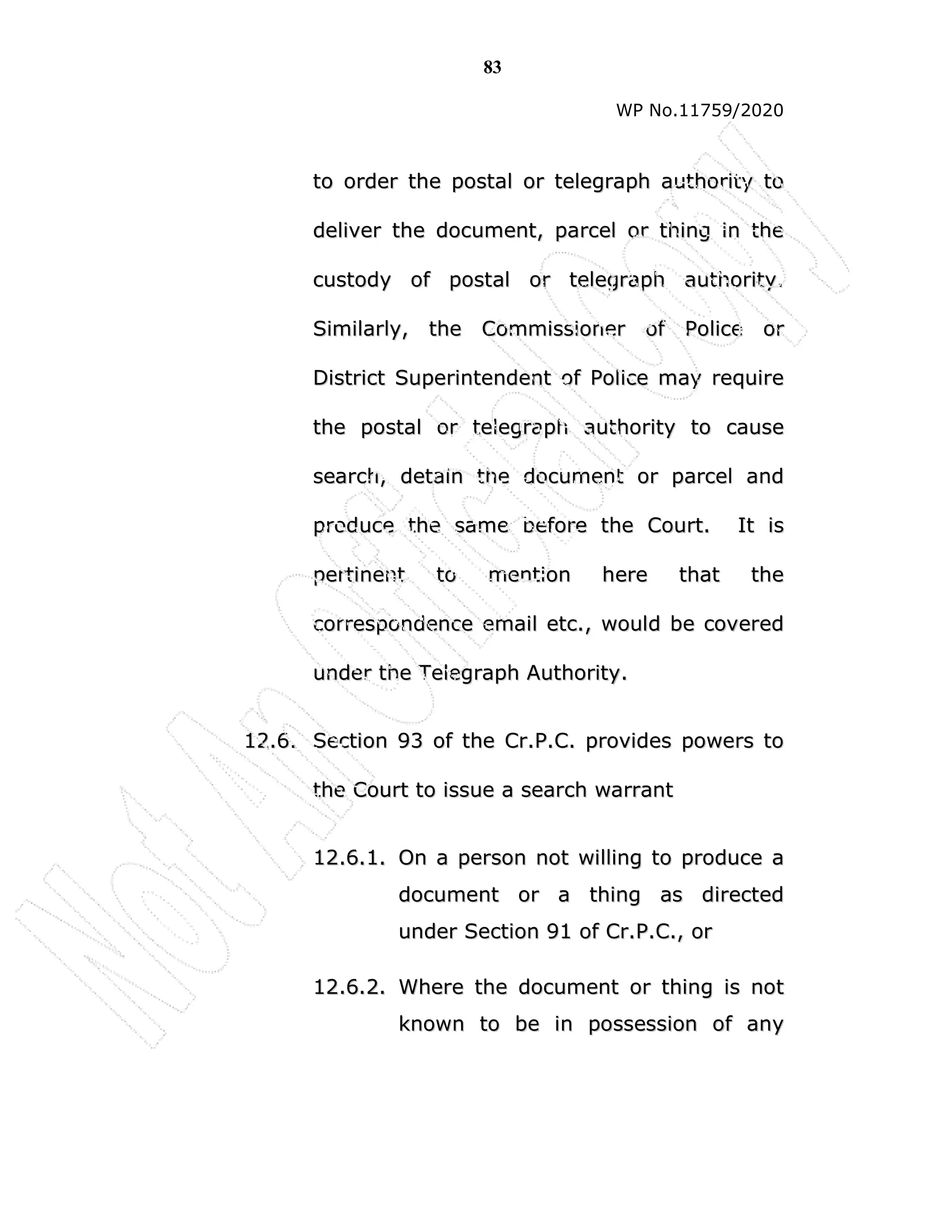 83
WP No.11759/2020
t
to
o o
or
rd
de
er
r t
th
he
e p
po
os
st
ta
al
l o
or
r t
te
el
le
eg
gr
ra
ap
ph
h a
au
ut
th
ho
or
ri
it
ty
y t
to
o
d
de
el
li
iv
ve
er
r t
th
he
e d
do
oc
cu
um
me
en
nt
t,
, p
pa
ar
rc
ce
el
l o
or
r t
th
hi
in
ng
g i
in
n t
th
he
e
c
cu
us
st
to
od
dy
y o
of
f p
po
os
st
ta
al
l o
or
r t
te
el
le
eg
gr
ra
ap
ph
h a
au
ut
th
ho
or
ri
it
ty
y.
.
S
Si
im
mi
il
la
ar
rl
ly
y,
, t
th
he
e C
Co
om
mm
mi
is
ss
si
io
on
ne
er
r o
of
f P
Po
ol
li
ic
ce
e o
or
r
D
Di
is
st
tr
ri
ic
ct
t S
Su
up
pe
er
ri
in
nt
te
en
nd
de
en
nt
t o
of
f P
Po
ol
li
ic
ce
e m
ma
ay
y r
re
eq
qu
ui
ir
re
e
t
th
he
e p
po
os
st
ta
al
l o
or
r t
te
el
le
eg
gr
ra
ap
ph
h a
au
ut
th
ho
or
ri
it
ty
y t
to
o c
ca
au
us
se
e
s
se
ea
ar
rc
ch
h,
, d
de
et
ta
ai
in
n t
th
he
e d
do
oc
cu
um
me
en
nt
t o
or
r p
pa
ar
rc
ce
el
l a
an
nd
d
p
pr
ro
od
du
uc
ce
e t
th
he
e s
sa
am
me
e b
be
ef
fo
or
re
e t
th
he
e C
Co
ou
ur
rt
t.
. I
It
t i
is
s
p
pe
er
rt
ti
in
ne
en
nt
t t
to
o m
me
en
nt
ti
io
on
n h
he
er
re
e t
th
ha
at
t t
th
he
e
c
co
or
rr
re
es
sp
po
on
nd
de
en
nc
ce
e e
em
ma
ai
il
l e
et
tc
c.
.,
, w
wo
ou
ul
ld
d b
be
e c
co
ov
ve
er
re
ed
d
u
un
nd
de
er
r t
th
he
e T
Te
el
le
eg
gr
ra
ap
ph
h A
Au
ut
th
ho
or
ri
it
ty
y.
.
1
12
2.
.6
6.
. S
Se
ec
ct
ti
io
on
n 9
93
3 o
of
f t
th
he
e C
Cr
r.
.P
P.
.C
C.
. p
pr
ro
ov
vi
id
de
es
s p
po
ow
we
er
rs
s t
to
o
t
th
he
e C
Co
ou
ur
rt
t t
to
o i
is
ss
su
ue
e a
a s
se
ea
ar
rc
ch
h w
wa
ar
rr
ra
an
nt
t
1
12
2.
.6
6.
.1
1.
. O
On
n a
a p
pe
er
rs
so
on
n n
no
ot
t w
wi
il
ll
li
in
ng
g t
to
o p
pr
ro
od
du
uc
ce
e a
a
d
do
oc
cu
um
me
en
nt
t o
or
r a
a t
th
hi
in
ng
g a
as
s d
di
ir
re
ec
ct
te
ed
d
u
un
nd
de
er
r S
Se
ec
ct
ti
io
on
n 9
91
1 o
of
f C
Cr
r.
.P
P.
.C
C.
.,
, o
or
r
1
12
2.
.6
6.
.2
2.
. W
Wh
he
er
re
e t
th
he
e d
do
oc
cu
um
me
en
nt
t o
or
r t
th
hi
in
ng
g i
is
s n
no
ot
t
k
kn
no
ow
wn
n t
to
o b
be
e i
in
n p
po
os
ss
se
es
ss
si
io
on
n o
of
f a
an
ny
y
 