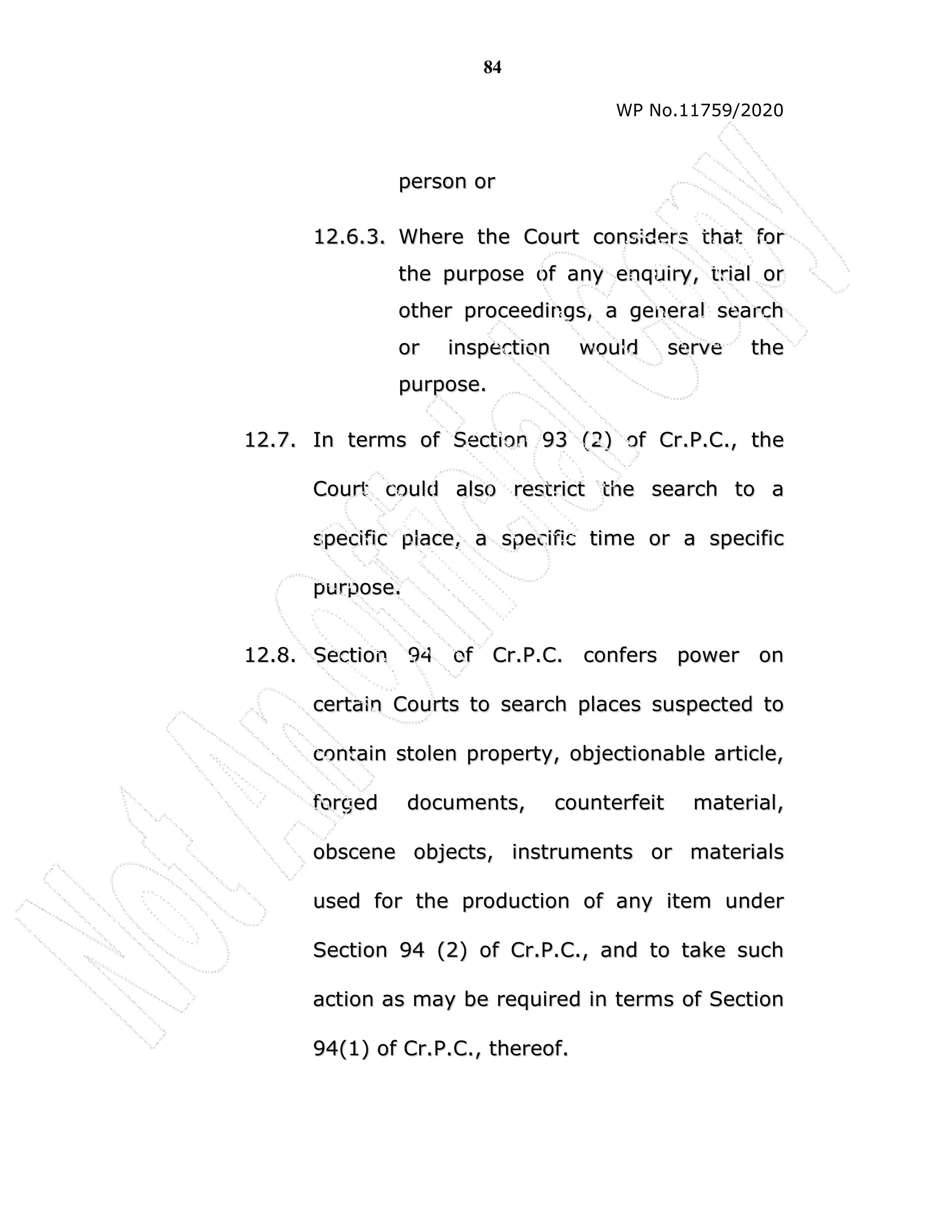 84
WP No.11759/2020
p
pe
er
rs
so
on
n o
or
r
1
12
2.
.6
6.
.3
3.
. W
Wh
he
er
re
e t
th
he
e C
Co
ou
ur
rt
t c
co
on
ns
si
id
de
er
rs
s t
th
ha
at
t f
fo
or
r
t
th
he
e p
pu
ur
rp
po
os
se
e o
of
f a
an
ny
y e
en
nq
qu
ui
ir
ry
y,
, t
tr
ri
ia
al
l o
or
r
o
ot
th
he
er
r p
pr
ro
oc
ce
ee
ed
di
in
ng
gs
s,
, a
a g
ge
en
ne
er
ra
al
l s
se
ea
ar
rc
ch
h
o
or
r i
in
ns
sp
pe
ec
ct
ti
io
on
n w
wo
ou
ul
ld
d s
se
er
rv
ve
e t
th
he
e
p
pu
ur
rp
po
os
se
e.
.
1
12
2.
.7
7.
. I
In
n t
te
er
rm
ms
s o
of
f S
Se
ec
ct
ti
io
on
n 9
93
3 (
(2
2)
) o
of
f C
Cr
r.
.P
P.
.C
C.
.,
, t
th
he
e
C
Co
ou
ur
rt
t c
co
ou
ul
ld
d a
al
ls
so
o r
re
es
st
tr
ri
ic
ct
t t
th
he
e s
se
ea
ar
rc
ch
h t
to
o a
a
s
sp
pe
ec
ci
if
fi
ic
c p
pl
la
ac
ce
e,
, a
a s
sp
pe
ec
ci
if
fi
ic
c t
ti
im
me
e o
or
r a
a s
sp
pe
ec
ci
if
fi
ic
c
p
pu
ur
rp
po
os
se
e.
.
1
12
2.
.8
8.
. S
Se
ec
ct
ti
io
on
n 9
94
4 o
of
f C
Cr
r.
.P
P.
.C
C.
. c
co
on
nf
fe
er
rs
s p
po
ow
we
er
r o
on
n
c
ce
er
rt
ta
ai
in
n C
Co
ou
ur
rt
ts
s t
to
o s
se
ea
ar
rc
ch
h p
pl
la
ac
ce
es
s s
su
us
sp
pe
ec
ct
te
ed
d t
to
o
c
co
on
nt
ta
ai
in
n s
st
to
ol
le
en
n p
pr
ro
op
pe
er
rt
ty
y,
, o
ob
bj
je
ec
ct
ti
io
on
na
ab
bl
le
e a
ar
rt
ti
ic
cl
le
e,
,
f
fo
or
rg
ge
ed
d d
do
oc
cu
um
me
en
nt
ts
s,
, c
co
ou
un
nt
te
er
rf
fe
ei
it
t m
ma
at
te
er
ri
ia
al
l,
,
o
ob
bs
sc
ce
en
ne
e o
ob
bj
je
ec
ct
ts
s,
, i
in
ns
st
tr
ru
um
me
en
nt
ts
s o
or
r m
ma
at
te
er
ri
ia
al
ls
s
u
us
se
ed
d f
fo
or
r t
th
he
e p
pr
ro
od
du
uc
ct
ti
io
on
n o
of
f a
an
ny
y i
it
te
em
m u
un
nd
de
er
r
S
Se
ec
ct
ti
io
on
n 9
94
4 (
(2
2)
) o
of
f C
Cr
r.
.P
P.
.C
C.
.,
, a
an
nd
d t
to
o t
ta
ak
ke
e s
su
uc
ch
h
a
ac
ct
ti
io
on
n a
as
s m
ma
ay
y b
be
e r
re
eq
qu
ui
ir
re
ed
d i
in
n t
te
er
rm
ms
s o
of
f S
Se
ec
ct
ti
io
on
n
9
94
4(
(1
1)
) o
of
f C
Cr
r.
.P
P.
.C
C.
.,
, t
th
he
er
re
eo
of
f.
.
 