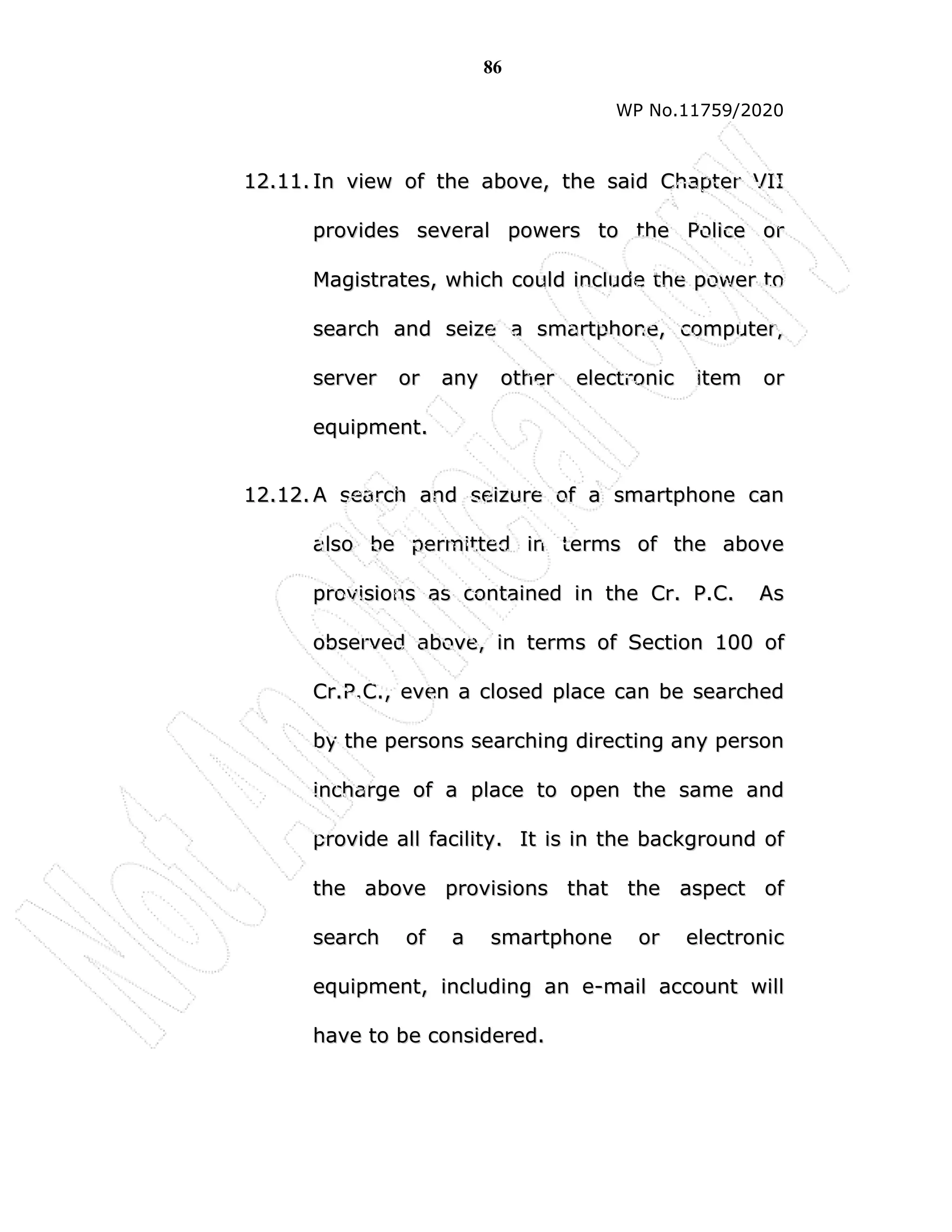 86
WP No.11759/2020
1
12
2.
.1
11
1.
. I
In
n v
vi
ie
ew
w o
of
f t
th
he
e a
ab
bo
ov
ve
e,
, t
th
he
e s
sa
ai
id
d C
Ch
ha
ap
pt
te
er
r V
VI
II
I
p
pr
ro
ov
vi
id
de
es
s s
se
ev
ve
er
ra
al
l p
po
ow
we
er
rs
s t
to
o t
th
he
e P
Po
ol
li
ic
ce
e o
or
r
M
Ma
ag
gi
is
st
tr
ra
at
te
es
s,
, w
wh
hi
ic
ch
h c
co
ou
ul
ld
d i
in
nc
cl
lu
ud
de
e t
th
he
e p
po
ow
we
er
r t
to
o
s
se
ea
ar
rc
ch
h a
an
nd
d s
se
ei
iz
ze
e a
a s
sm
ma
ar
rt
tp
ph
ho
on
ne
e,
, c
co
om
mp
pu
ut
te
er
r,
,
s
se
er
rv
ve
er
r o
or
r a
an
ny
y o
ot
th
he
er
r e
el
le
ec
ct
tr
ro
on
ni
ic
c i
it
te
em
m o
or
r
e
eq
qu
ui
ip
pm
me
en
nt
t.
.
1
12
2.
.1
12
2.
. A
A s
se
ea
ar
rc
ch
h a
an
nd
d s
se
ei
iz
zu
ur
re
e o
of
f a
a s
sm
ma
ar
rt
tp
ph
ho
on
ne
e c
ca
an
n
a
al
ls
so
o b
be
e p
pe
er
rm
mi
it
tt
te
ed
d i
in
n t
te
er
rm
ms
s o
of
f t
th
he
e a
ab
bo
ov
ve
e
p
pr
ro
ov
vi
is
si
io
on
ns
s a
as
s c
co
on
nt
ta
ai
in
ne
ed
d i
in
n t
th
he
e C
Cr
r.
. P
P.
.C
C.
. A
As
s
o
ob
bs
se
er
rv
ve
ed
d a
ab
bo
ov
ve
e,
, i
in
n t
te
er
rm
ms
s o
of
f S
Se
ec
ct
ti
io
on
n 1
10
00
0 o
of
f
C
Cr
r.
.P
P.
.C
C.
.,
, e
ev
ve
en
n a
a c
cl
lo
os
se
ed
d p
pl
la
ac
ce
e c
ca
an
n b
be
e s
se
ea
ar
rc
ch
he
ed
d
b
by
y t
th
he
e p
pe
er
rs
so
on
ns
s s
se
ea
ar
rc
ch
hi
in
ng
g d
di
ir
re
ec
ct
ti
in
ng
g a
an
ny
y p
pe
er
rs
so
on
n
i
in
nc
ch
ha
ar
rg
ge
e o
of
f a
a p
pl
la
ac
ce
e t
to
o o
op
pe
en
n t
th
he
e s
sa
am
me
e a
an
nd
d
p
pr
ro
ov
vi
id
de
e a
al
ll
l f
fa
ac
ci
il
li
it
ty
y.
. I
It
t i
is
s i
in
n t
th
he
e b
ba
ac
ck
kg
gr
ro
ou
un
nd
d o
of
f
t
th
he
e a
ab
bo
ov
ve
e p
pr
ro
ov
vi
is
si
io
on
ns
s t
th
ha
at
t t
th
he
e a
as
sp
pe
ec
ct
t o
of
f
s
se
ea
ar
rc
ch
h o
of
f a
a s
sm
ma
ar
rt
tp
ph
ho
on
ne
e o
or
r e
el
le
ec
ct
tr
ro
on
ni
ic
c
e
eq
qu
ui
ip
pm
me
en
nt
t,
, i
in
nc
cl
lu
ud
di
in
ng
g a
an
n e
e-
-m
ma
ai
il
l a
ac
cc
co
ou
un
nt
t w
wi
il
ll
l
h
ha
av
ve
e t
to
o b
be
e c
co
on
ns
si
id
de
er
re
ed
d.
.
 