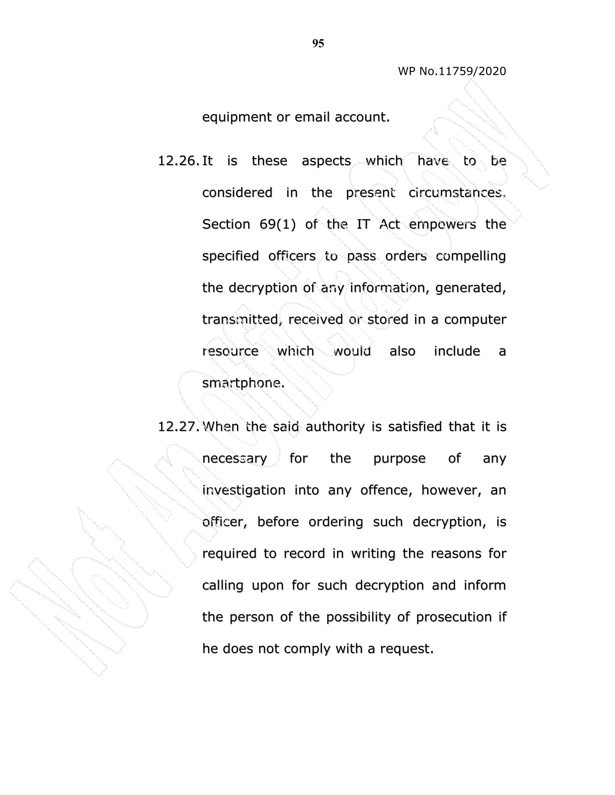 95
WP No.11759/2020
e
eq
qu
ui
ip
pm
me
en
nt
t o
or
r e
em
ma
ai
il
l a
ac
cc
co
ou
un
nt
t.
.
1
12
2.
.2
26
6.
. I
It
t i
is
s t
th
he
es
se
e a
as
sp
pe
ec
ct
ts
s w
wh
hi
ic
ch
h h
ha
av
ve
e t
to
o b
be
e
c
co
on
ns
si
id
de
er
re
ed
d i
in
n t
th
he
e p
pr
re
es
se
en
nt
t c
ci
ir
rc
cu
um
ms
st
ta
an
nc
ce
es
s.
.
S
Se
ec
ct
ti
io
on
n 6
69
9(
(1
1)
) o
of
f t
th
he
e I
IT
T A
Ac
ct
t e
em
mp
po
ow
we
er
rs
s t
th
he
e
s
sp
pe
ec
ci
if
fi
ie
ed
d o
of
ff
fi
ic
ce
er
rs
s t
to
o p
pa
as
ss
s o
or
rd
de
er
rs
s c
co
om
mp
pe
el
ll
li
in
ng
g
t
th
he
e d
de
ec
cr
ry
yp
pt
ti
io
on
n o
of
f a
an
ny
y i
in
nf
fo
or
rm
ma
at
ti
io
on
n,
, g
ge
en
ne
er
ra
at
te
ed
d,
,
t
tr
ra
an
ns
sm
mi
it
tt
te
ed
d,
, r
re
ec
ce
ei
iv
ve
ed
d o
or
r s
st
to
or
re
ed
d i
in
n a
a c
co
om
mp
pu
ut
te
er
r
r
re
es
so
ou
ur
rc
ce
e w
wh
hi
ic
ch
h w
wo
ou
ul
ld
d a
al
ls
so
o i
in
nc
cl
lu
ud
de
e a
a
s
sm
ma
ar
rt
tp
ph
ho
on
ne
e.
.
1
12
2.
.2
27
7.
. W
Wh
he
en
n t
th
he
e s
sa
ai
id
d a
au
ut
th
ho
or
ri
it
ty
y i
is
s s
sa
at
ti
is
sf
fi
ie
ed
d t
th
ha
at
t i
it
t i
is
s
n
ne
ec
ce
es
ss
sa
ar
ry
y f
fo
or
r t
th
he
e p
pu
ur
rp
po
os
se
e o
of
f a
an
ny
y
i
in
nv
ve
es
st
ti
ig
ga
at
ti
io
on
n i
in
nt
to
o a
an
ny
y o
of
ff
fe
en
nc
ce
e,
, h
ho
ow
we
ev
ve
er
r,
, a
an
n
o
of
ff
fi
ic
ce
er
r,
, b
be
ef
fo
or
re
e o
or
rd
de
er
ri
in
ng
g s
su
uc
ch
h d
de
ec
cr
ry
yp
pt
ti
io
on
n,
, i
is
s
r
re
eq
qu
ui
ir
re
ed
d t
to
o r
re
ec
co
or
rd
d i
in
n w
wr
ri
it
ti
in
ng
g t
th
he
e r
re
ea
as
so
on
ns
s f
fo
or
r
c
ca
al
ll
li
in
ng
g u
up
po
on
n f
fo
or
r s
su
uc
ch
h d
de
ec
cr
ry
yp
pt
ti
io
on
n a
an
nd
d i
in
nf
fo
or
rm
m
t
th
he
e p
pe
er
rs
so
on
n o
of
f t
th
he
e p
po
os
ss
si
ib
bi
il
li
it
ty
y o
of
f p
pr
ro
os
se
ec
cu
ut
ti
io
on
n i
if
f
h
he
e d
do
oe
es
s n
no
ot
t c
co
om
mp
pl
ly
y w
wi
it
th
h a
a r
re
eq
qu
ue
es
st
t.
.
 